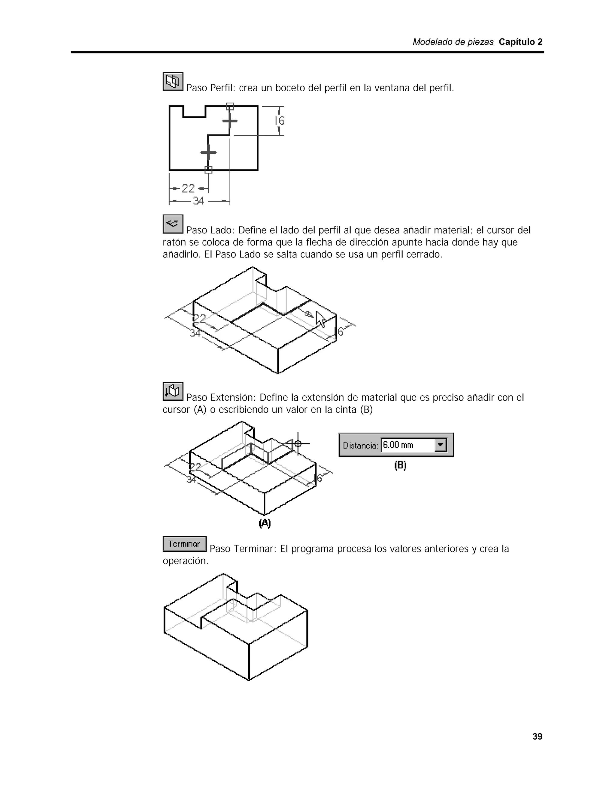 Modelado de piezas Capítulo 2




     Paso Perfil: crea un boceto del perfil en la ventana del perfil.




     Paso Lado: Define el lado del perfil al que desea añadir material; el cursor del
ratón se coloca de forma que la flecha de dirección apunte hacia donde hay que
añadirlo. El Paso Lado se salta cuando se usa un perfil cerrado.




     Paso Extensión: Define la extensión de material que es preciso añadir con el
cursor (A) o escribiendo un valor en la cinta (B)




             Paso Terminar: El programa procesa los valores anteriores y crea la
operación.




                                                                                        39
 