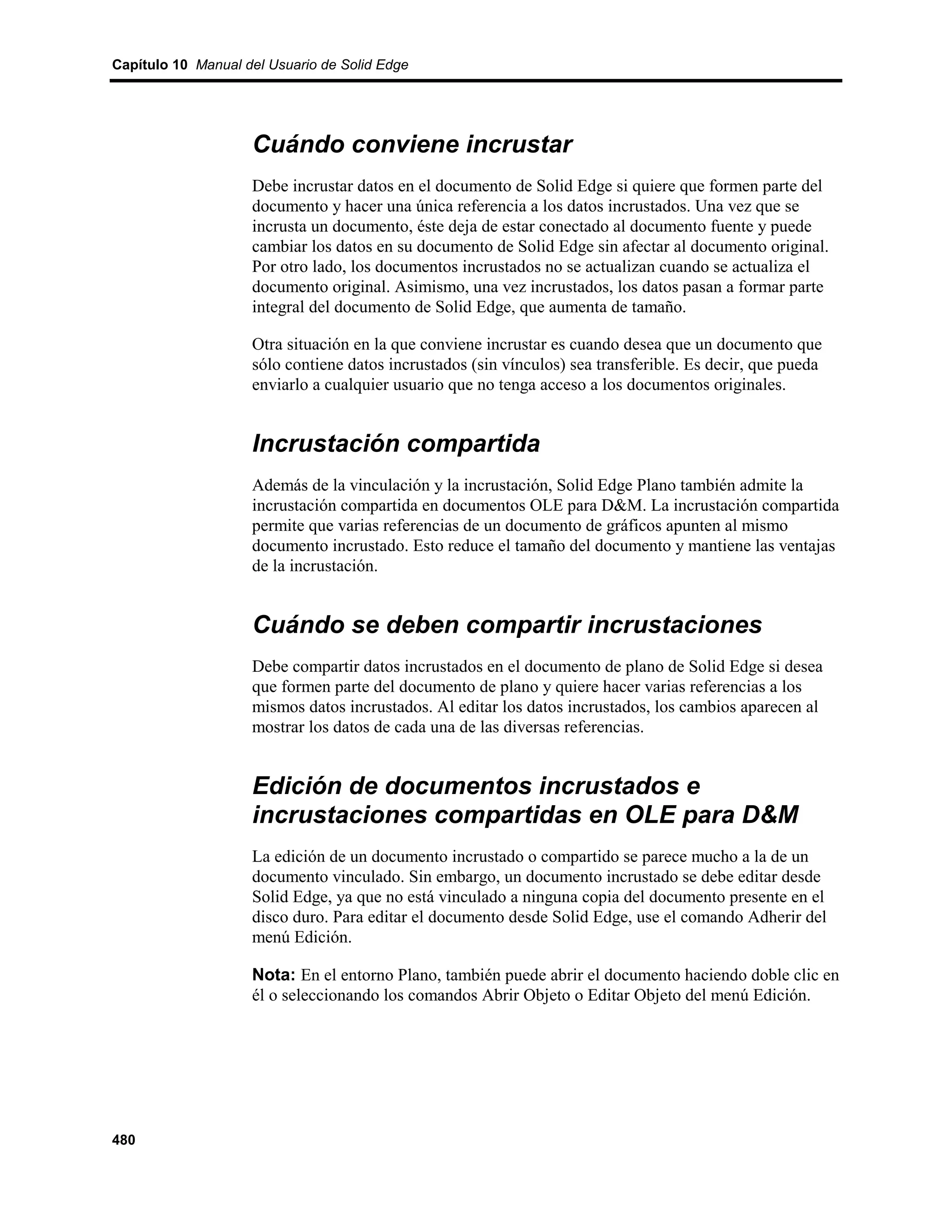 Capítulo 10 Manual del Usuario de Solid Edge




                    Cuándo conviene incrustar
                    Debe incrustar datos en el documento de Solid Edge si quiere que formen parte del
                    documento y hacer una única referencia a los datos incrustados. Una vez que se
                    incrusta un documento, éste deja de estar conectado al documento fuente y puede
                    cambiar los datos en su documento de Solid Edge sin afectar al documento original.
                    Por otro lado, los documentos incrustados no se actualizan cuando se actualiza el
                    documento original. Asimismo, una vez incrustados, los datos pasan a formar parte
                    integral del documento de Solid Edge, que aumenta de tamaño.

                    Otra situación en la que conviene incrustar es cuando desea que un documento que
                    sólo contiene datos incrustados (sin vínculos) sea transferible. Es decir, que pueda
                    enviarlo a cualquier usuario que no tenga acceso a los documentos originales.


                    Incrustación compartida
                    Además de la vinculación y la incrustación, Solid Edge Plano también admite la
                    incrustación compartida en documentos OLE para D&M. La incrustación compartida
                    permite que varias referencias de un documento de gráficos apunten al mismo
                    documento incrustado. Esto reduce el tamaño del documento y mantiene las ventajas
                    de la incrustación.


                    Cuándo se deben compartir incrustaciones
                    Debe compartir datos incrustados en el documento de plano de Solid Edge si desea
                    que formen parte del documento de plano y quiere hacer varias referencias a los
                    mismos datos incrustados. Al editar los datos incrustados, los cambios aparecen al
                    mostrar los datos de cada una de las diversas referencias.


                    Edición de documentos incrustados e
                    incrustaciones compartidas en OLE para D&M
                    La edición de un documento incrustado o compartido se parece mucho a la de un
                    documento vinculado. Sin embargo, un documento incrustado se debe editar desde
                    Solid Edge, ya que no está vinculado a ninguna copia del documento presente en el
                    disco duro. Para editar el documento desde Solid Edge, use el comando Adherir del
                    menú Edición.

                    Nota: En el entorno Plano, también puede abrir el documento haciendo doble clic en
                    él o seleccionando los comandos Abrir Objeto o Editar Objeto del menú Edición.




480
 