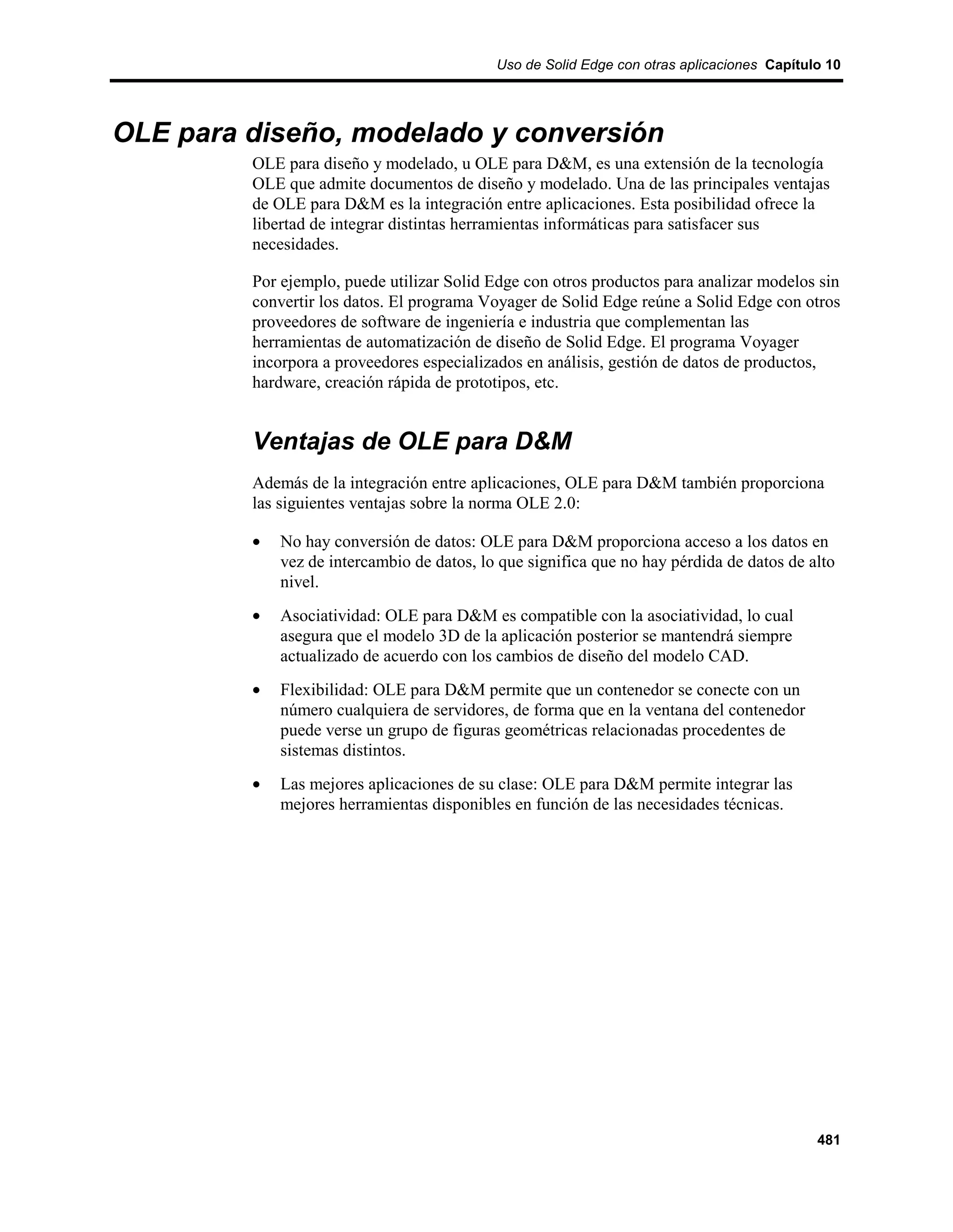 Uso de Solid Edge con otras aplicaciones Capítulo 10




OLE para diseño, modelado y conversión
         OLE para diseño y modelado, u OLE para D&M, es una extensión de la tecnología
         OLE que admite documentos de diseño y modelado. Una de las principales ventajas
         de OLE para D&M es la integración entre aplicaciones. Esta posibilidad ofrece la
         libertad de integrar distintas herramientas informáticas para satisfacer sus
         necesidades.

         Por ejemplo, puede utilizar Solid Edge con otros productos para analizar modelos sin
         convertir los datos. El programa Voyager de Solid Edge reúne a Solid Edge con otros
         proveedores de software de ingeniería e industria que complementan las
         herramientas de automatización de diseño de Solid Edge. El programa Voyager
         incorpora a proveedores especializados en análisis, gestión de datos de productos,
         hardware, creación rápida de prototipos, etc.


         Ventajas de OLE para D&M
         Además de la integración entre aplicaciones, OLE para D&M también proporciona
         las siguientes ventajas sobre la norma OLE 2.0:

         •   No hay conversión de datos: OLE para D&M proporciona acceso a los datos en
             vez de intercambio de datos, lo que significa que no hay pérdida de datos de alto
             nivel.
         •   Asociatividad: OLE para D&M es compatible con la asociatividad, lo cual
             asegura que el modelo 3D de la aplicación posterior se mantendrá siempre
             actualizado de acuerdo con los cambios de diseño del modelo CAD.
         •   Flexibilidad: OLE para D&M permite que un contenedor se conecte con un
             número cualquiera de servidores, de forma que en la ventana del contenedor
             puede verse un grupo de figuras geométricas relacionadas procedentes de
             sistemas distintos.
         •   Las mejores aplicaciones de su clase: OLE para D&M permite integrar las
             mejores herramientas disponibles en función de las necesidades técnicas.




                                                                                            481
 
