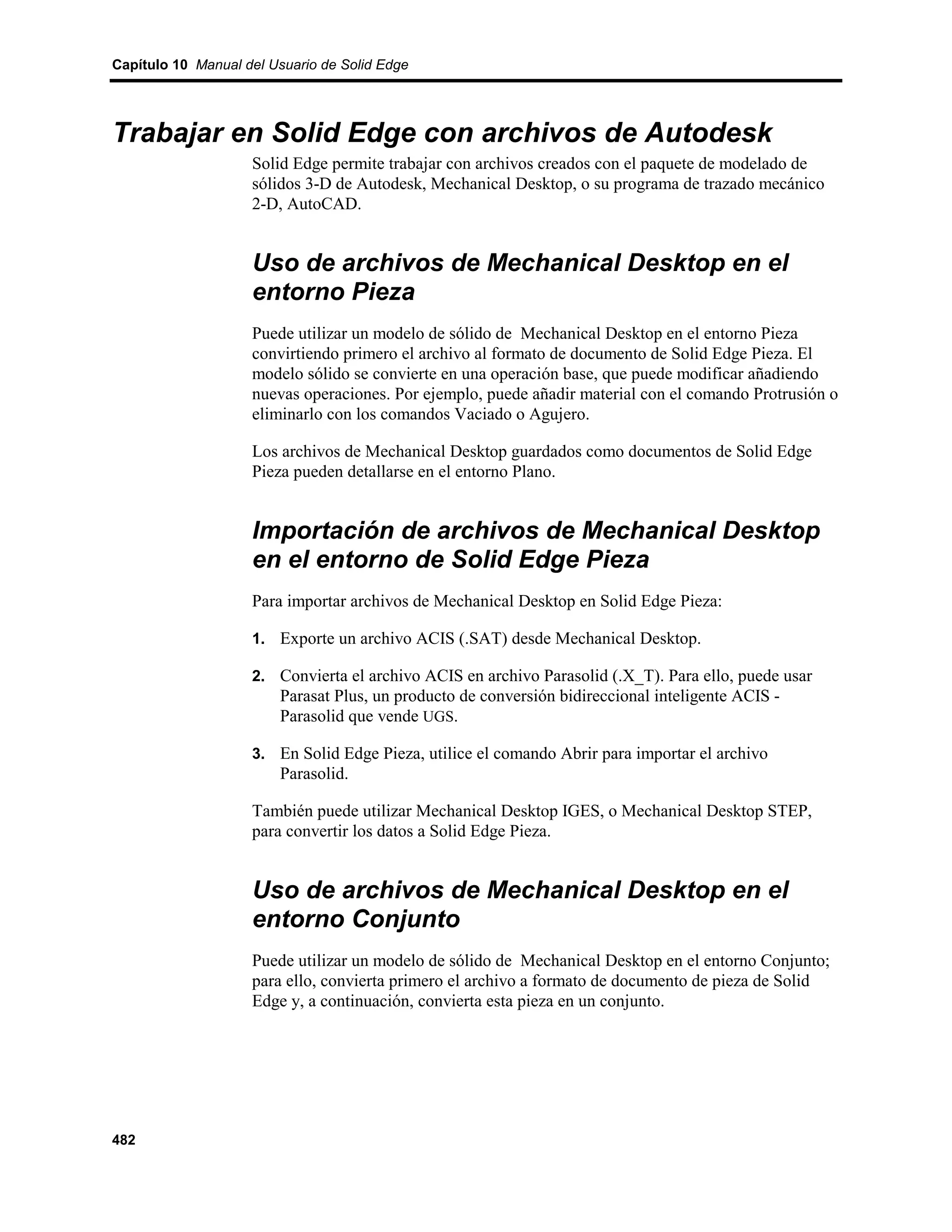 Capítulo 10 Manual del Usuario de Solid Edge




Trabajar en Solid Edge con archivos de Autodesk
                    Solid Edge permite trabajar con archivos creados con el paquete de modelado de
                    sólidos 3-D de Autodesk, Mechanical Desktop, o su programa de trazado mecánico
                    2-D, AutoCAD.


                    Uso de archivos de Mechanical Desktop en el
                    entorno Pieza
                    Puede utilizar un modelo de sólido de Mechanical Desktop en el entorno Pieza
                    convirtiendo primero el archivo al formato de documento de Solid Edge Pieza. El
                    modelo sólido se convierte en una operación base, que puede modificar añadiendo
                    nuevas operaciones. Por ejemplo, puede añadir material con el comando Protrusión o
                    eliminarlo con los comandos Vaciado o Agujero.

                    Los archivos de Mechanical Desktop guardados como documentos de Solid Edge
                    Pieza pueden detallarse en el entorno Plano.


                    Importación de archivos de Mechanical Desktop
                    en el entorno de Solid Edge Pieza
                    Para importar archivos de Mechanical Desktop en Solid Edge Pieza:

                    1. Exporte un archivo ACIS (.SAT) desde Mechanical Desktop.

                    2. Convierta el archivo ACIS en archivo Parasolid (.X_T). Para ello, puede usar
                        Parasat Plus, un producto de conversión bidireccional inteligente ACIS -
                        Parasolid que vende UGS.

                    3. En Solid Edge Pieza, utilice el comando Abrir para importar el archivo
                        Parasolid.

                    También puede utilizar Mechanical Desktop IGES, o Mechanical Desktop STEP,
                    para convertir los datos a Solid Edge Pieza.


                    Uso de archivos de Mechanical Desktop en el
                    entorno Conjunto
                    Puede utilizar un modelo de sólido de Mechanical Desktop en el entorno Conjunto;
                    para ello, convierta primero el archivo a formato de documento de pieza de Solid
                    Edge y, a continuación, convierta esta pieza en un conjunto.




482
 