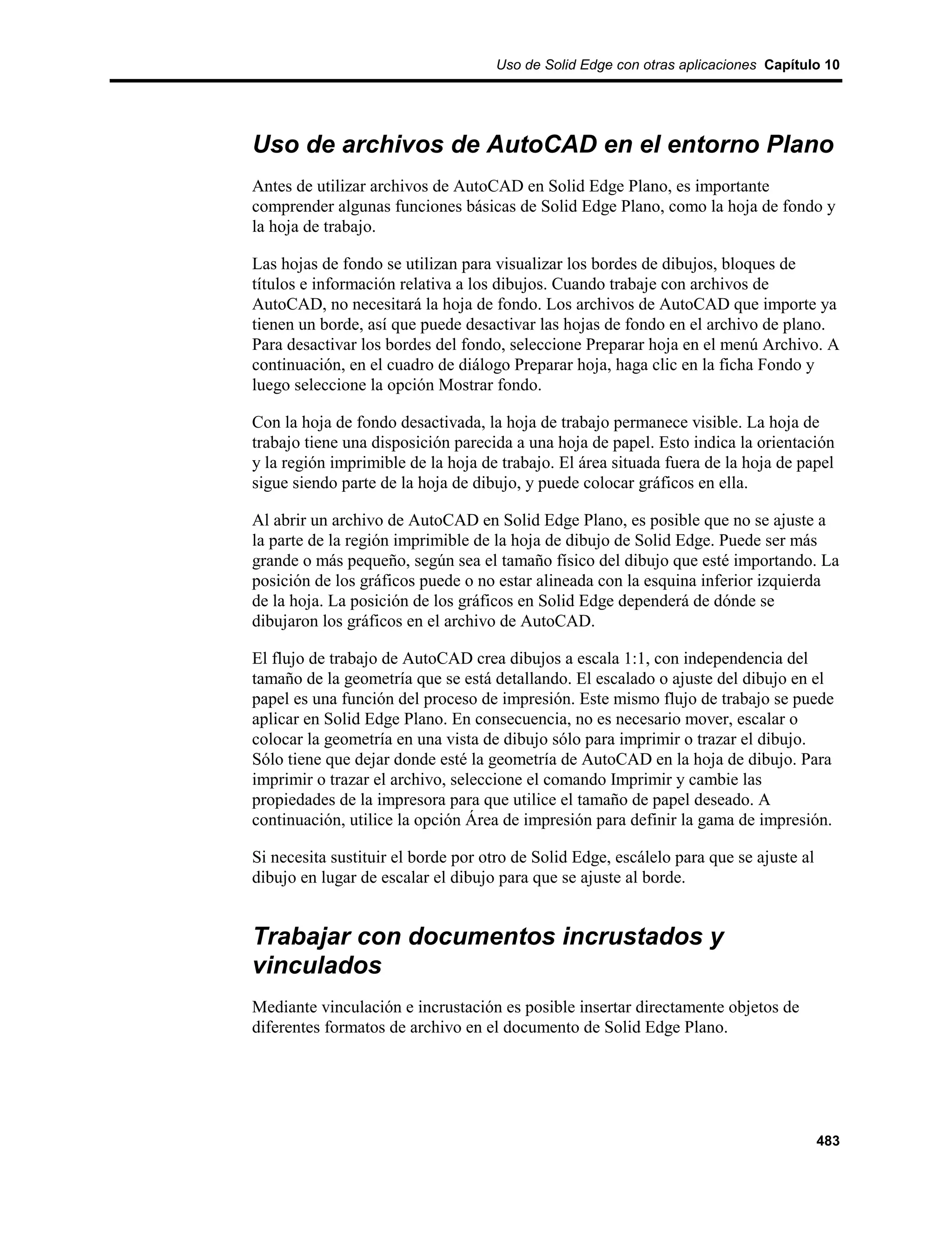 Uso de Solid Edge con otras aplicaciones Capítulo 10




Uso de archivos de AutoCAD en el entorno Plano
Antes de utilizar archivos de AutoCAD en Solid Edge Plano, es importante
comprender algunas funciones básicas de Solid Edge Plano, como la hoja de fondo y
la hoja de trabajo.

Las hojas de fondo se utilizan para visualizar los bordes de dibujos, bloques de
títulos e información relativa a los dibujos. Cuando trabaje con archivos de
AutoCAD, no necesitará la hoja de fondo. Los archivos de AutoCAD que importe ya
tienen un borde, así que puede desactivar las hojas de fondo en el archivo de plano.
Para desactivar los bordes del fondo, seleccione Preparar hoja en el menú Archivo. A
continuación, en el cuadro de diálogo Preparar hoja, haga clic en la ficha Fondo y
luego seleccione la opción Mostrar fondo.

Con la hoja de fondo desactivada, la hoja de trabajo permanece visible. La hoja de
trabajo tiene una disposición parecida a una hoja de papel. Esto indica la orientación
y la región imprimible de la hoja de trabajo. El área situada fuera de la hoja de papel
sigue siendo parte de la hoja de dibujo, y puede colocar gráficos en ella.

Al abrir un archivo de AutoCAD en Solid Edge Plano, es posible que no se ajuste a
la parte de la región imprimible de la hoja de dibujo de Solid Edge. Puede ser más
grande o más pequeño, según sea el tamaño físico del dibujo que esté importando. La
posición de los gráficos puede o no estar alineada con la esquina inferior izquierda
de la hoja. La posición de los gráficos en Solid Edge dependerá de dónde se
dibujaron los gráficos en el archivo de AutoCAD.

El flujo de trabajo de AutoCAD crea dibujos a escala 1:1, con independencia del
tamaño de la geometría que se está detallando. El escalado o ajuste del dibujo en el
papel es una función del proceso de impresión. Este mismo flujo de trabajo se puede
aplicar en Solid Edge Plano. En consecuencia, no es necesario mover, escalar o
colocar la geometría en una vista de dibujo sólo para imprimir o trazar el dibujo.
Sólo tiene que dejar donde esté la geometría de AutoCAD en la hoja de dibujo. Para
imprimir o trazar el archivo, seleccione el comando Imprimir y cambie las
propiedades de la impresora para que utilice el tamaño de papel deseado. A
continuación, utilice la opción Área de impresión para definir la gama de impresión.

Si necesita sustituir el borde por otro de Solid Edge, escálelo para que se ajuste al
dibujo en lugar de escalar el dibujo para que se ajuste al borde.


Trabajar con documentos incrustados y
vinculados
Mediante vinculación e incrustación es posible insertar directamente objetos de
diferentes formatos de archivo en el documento de Solid Edge Plano.




                                                                                        483
 