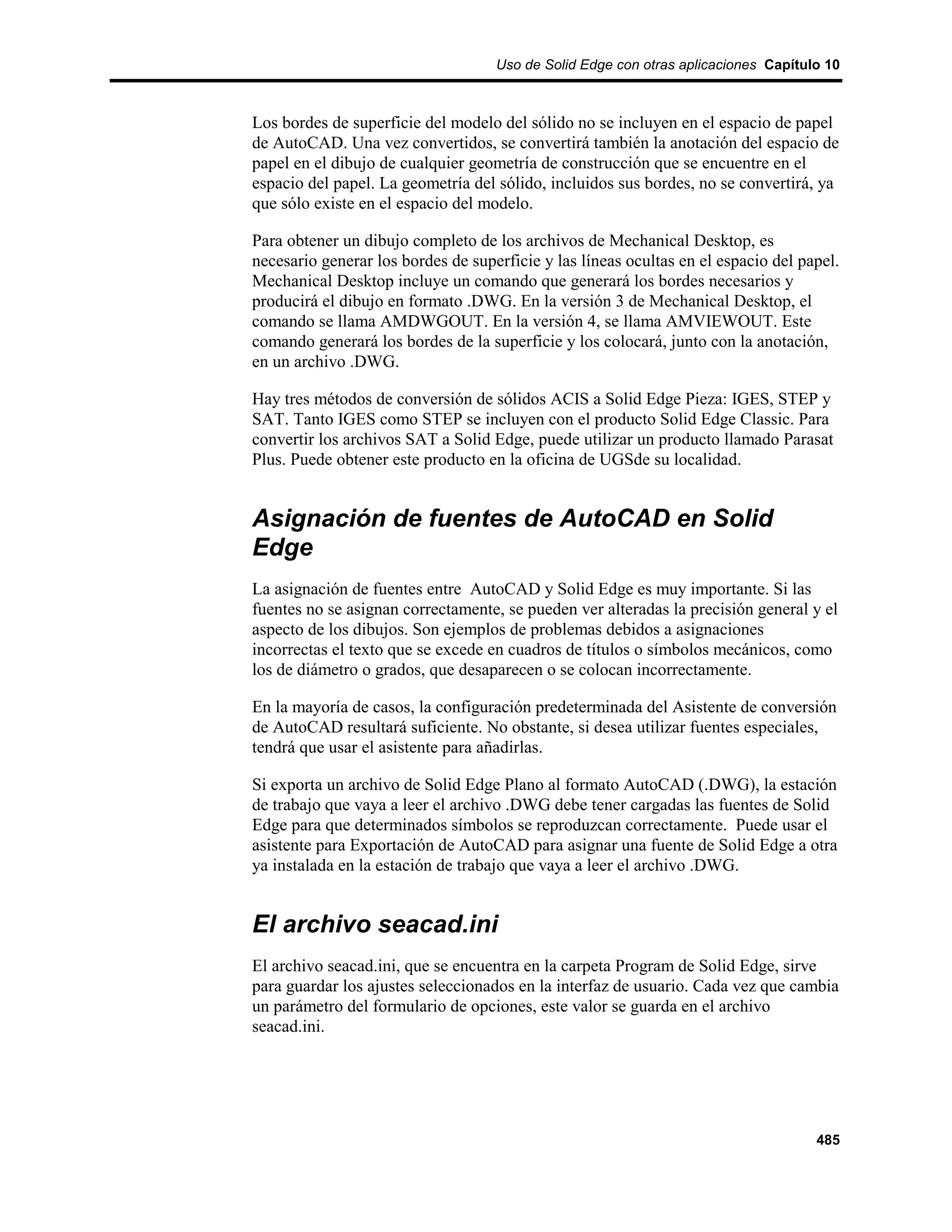 Uso de Solid Edge con otras aplicaciones Capítulo 10



Los bordes de superficie del modelo del sólido no se incluyen en el espacio de papel
de AutoCAD. Una vez convertidos, se convertirá también la anotación del espacio de
papel en el dibujo de cualquier geometría de construcción que se encuentre en el
espacio del papel. La geometría del sólido, incluidos sus bordes, no se convertirá, ya
que sólo existe en el espacio del modelo.

Para obtener un dibujo completo de los archivos de Mechanical Desktop, es
necesario generar los bordes de superficie y las líneas ocultas en el espacio del papel.
Mechanical Desktop incluye un comando que generará los bordes necesarios y
producirá el dibujo en formato .DWG. En la versión 3 de Mechanical Desktop, el
comando se llama AMDWGOUT. En la versión 4, se llama AMVIEWOUT. Este
comando generará los bordes de la superficie y los colocará, junto con la anotación,
en un archivo .DWG.

Hay tres métodos de conversión de sólidos ACIS a Solid Edge Pieza: IGES, STEP y
SAT. Tanto IGES como STEP se incluyen con el producto Solid Edge Classic. Para
convertir los archivos SAT a Solid Edge, puede utilizar un producto llamado Parasat
Plus. Puede obtener este producto en la oficina de UGSde su localidad.


Asignación de fuentes de AutoCAD en Solid
Edge
La asignación de fuentes entre AutoCAD y Solid Edge es muy importante. Si las
fuentes no se asignan correctamente, se pueden ver alteradas la precisión general y el
aspecto de los dibujos. Son ejemplos de problemas debidos a asignaciones
incorrectas el texto que se excede en cuadros de títulos o símbolos mecánicos, como
los de diámetro o grados, que desaparecen o se colocan incorrectamente.

En la mayoría de casos, la configuración predeterminada del Asistente de conversión
de AutoCAD resultará suficiente. No obstante, si desea utilizar fuentes especiales,
tendrá que usar el asistente para añadirlas.

Si exporta un archivo de Solid Edge Plano al formato AutoCAD (.DWG), la estación
de trabajo que vaya a leer el archivo .DWG debe tener cargadas las fuentes de Solid
Edge para que determinados símbolos se reproduzcan correctamente. Puede usar el
asistente para Exportación de AutoCAD para asignar una fuente de Solid Edge a otra
ya instalada en la estación de trabajo que vaya a leer el archivo .DWG.


El archivo seacad.ini
El archivo seacad.ini, que se encuentra en la carpeta Program de Solid Edge, sirve
para guardar los ajustes seleccionados en la interfaz de usuario. Cada vez que cambia
un parámetro del formulario de opciones, este valor se guarda en el archivo
seacad.ini.




                                                                                    485
 