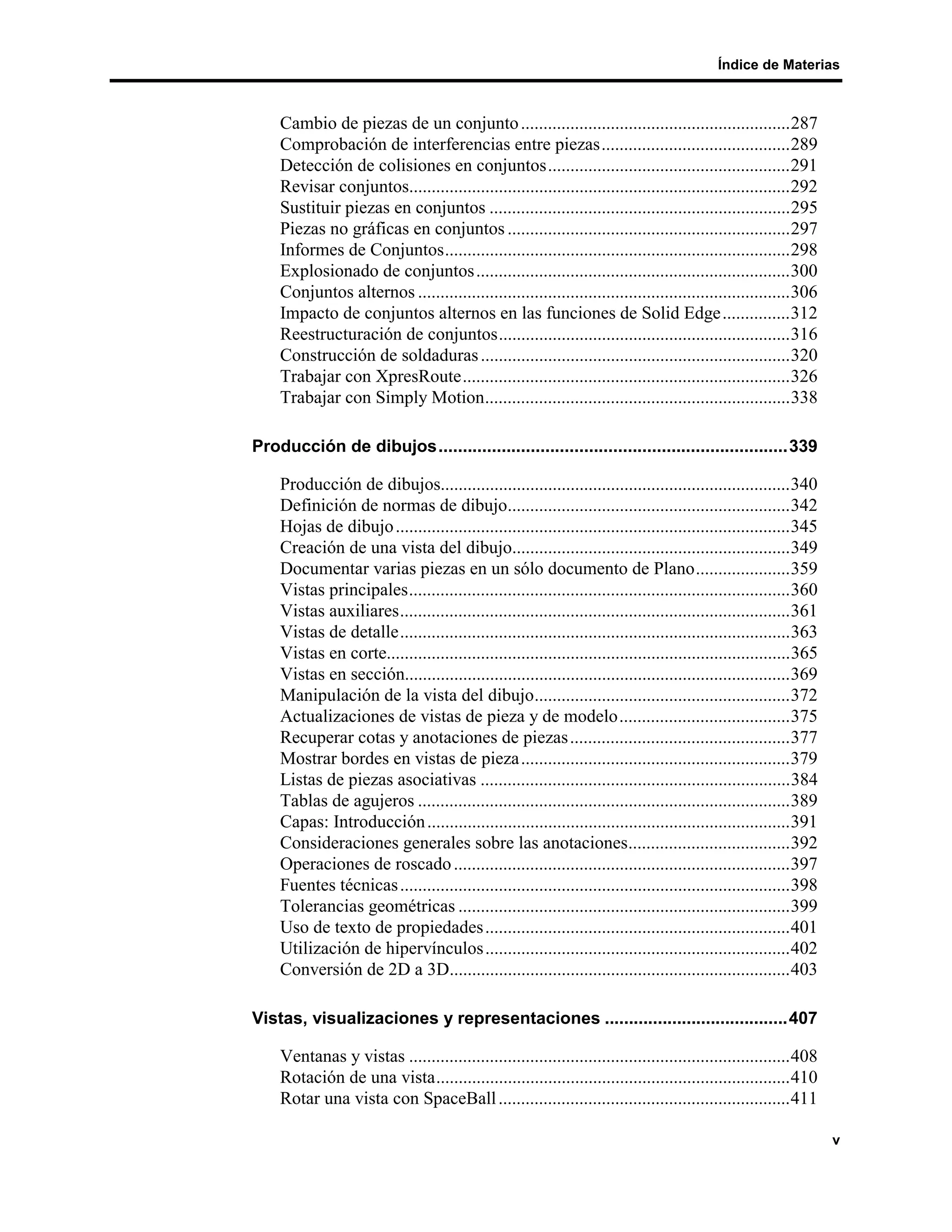 Índice de Materias



    Cambio de piezas de un conjunto ............................................................287
    Comprobación de interferencias entre piezas..........................................289
    Detección de colisiones en conjuntos......................................................291
    Revisar conjuntos.....................................................................................292
    Sustituir piezas en conjuntos ...................................................................295
    Piezas no gráficas en conjuntos ...............................................................297
    Informes de Conjuntos.............................................................................298
    Explosionado de conjuntos ......................................................................300
    Conjuntos alternos ...................................................................................306
    Impacto de conjuntos alternos en las funciones de Solid Edge...............312
    Reestructuración de conjuntos.................................................................316
    Construcción de soldaduras .....................................................................320
    Trabajar con XpresRoute.........................................................................326
    Trabajar con Simply Motion....................................................................338

Producción de dibujos........................................................................339

    Producción de dibujos..............................................................................340
    Definición de normas de dibujo...............................................................342
    Hojas de dibujo ........................................................................................345
    Creación de una vista del dibujo..............................................................349
    Documentar varias piezas en un sólo documento de Plano.....................359
    Vistas principales.....................................................................................360
    Vistas auxiliares.......................................................................................361
    Vistas de detalle.......................................................................................363
    Vistas en corte..........................................................................................365
    Vistas en sección......................................................................................369
    Manipulación de la vista del dibujo.........................................................372
    Actualizaciones de vistas de pieza y de modelo......................................375
    Recuperar cotas y anotaciones de piezas .................................................377
    Mostrar bordes en vistas de pieza............................................................379
    Listas de piezas asociativas .....................................................................384
    Tablas de agujeros ...................................................................................389
    Capas: Introducción .................................................................................391
    Consideraciones generales sobre las anotaciones....................................392
    Operaciones de roscado ...........................................................................397
    Fuentes técnicas .......................................................................................398
    Tolerancias geométricas ..........................................................................399
    Uso de texto de propiedades ....................................................................401
    Utilización de hipervínculos ....................................................................402
    Conversión de 2D a 3D............................................................................403

Vistas, visualizaciones y representaciones ......................................407

    Ventanas y vistas .....................................................................................408
    Rotación de una vista...............................................................................410
    Rotar una vista con SpaceBall .................................................................411

                                                                                                                   v
 