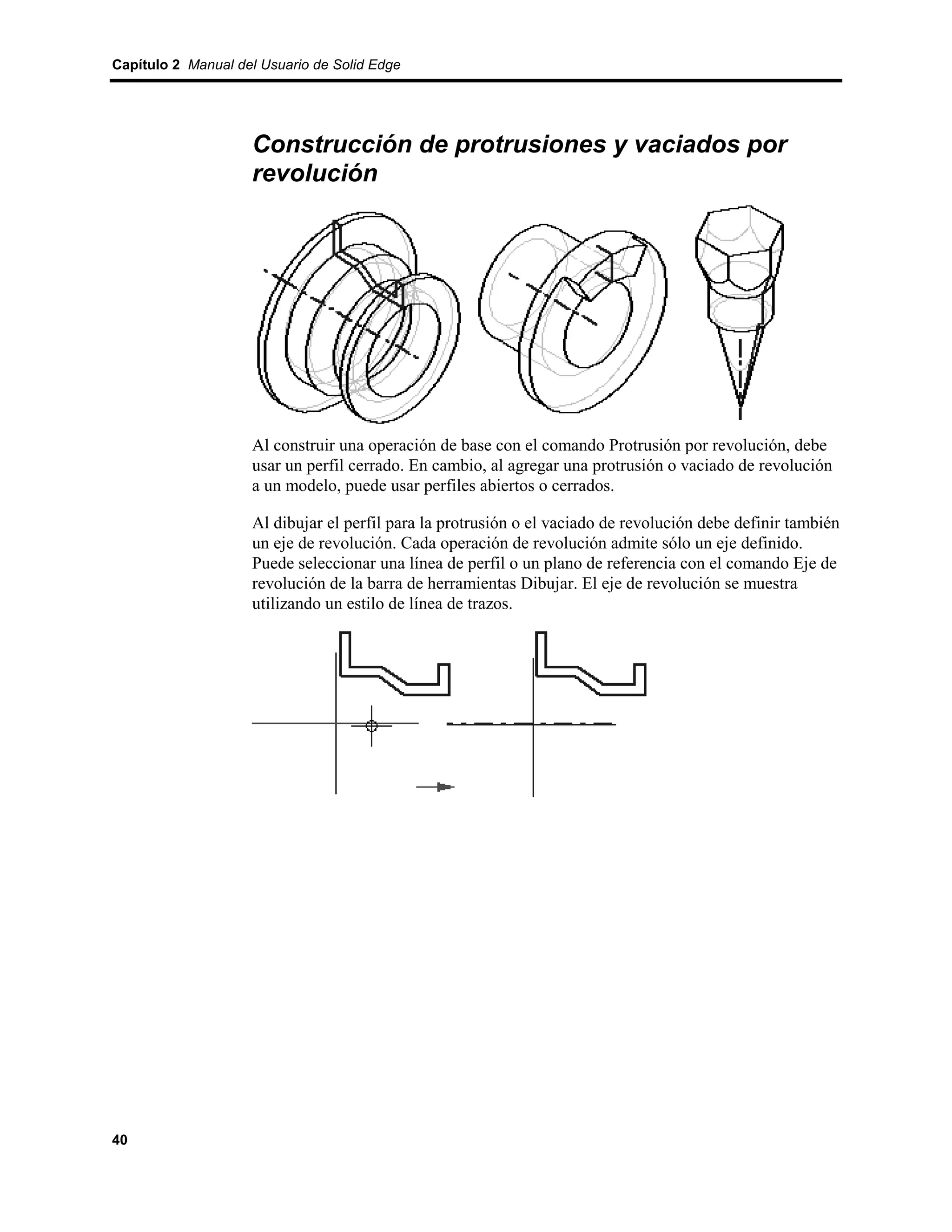 Capítulo 2 Manual del Usuario de Solid Edge




                    Construcción de protrusiones y vaciados por
                    revolución




                    Al construir una operación de base con el comando Protrusión por revolución, debe
                    usar un perfil cerrado. En cambio, al agregar una protrusión o vaciado de revolución
                    a un modelo, puede usar perfiles abiertos o cerrados.

                    Al dibujar el perfil para la protrusión o el vaciado de revolución debe definir también
                    un eje de revolución. Cada operación de revolución admite sólo un eje definido.
                    Puede seleccionar una línea de perfil o un plano de referencia con el comando Eje de
                    revolución de la barra de herramientas Dibujar. El eje de revolución se muestra
                    utilizando un estilo de línea de trazos.




40
 