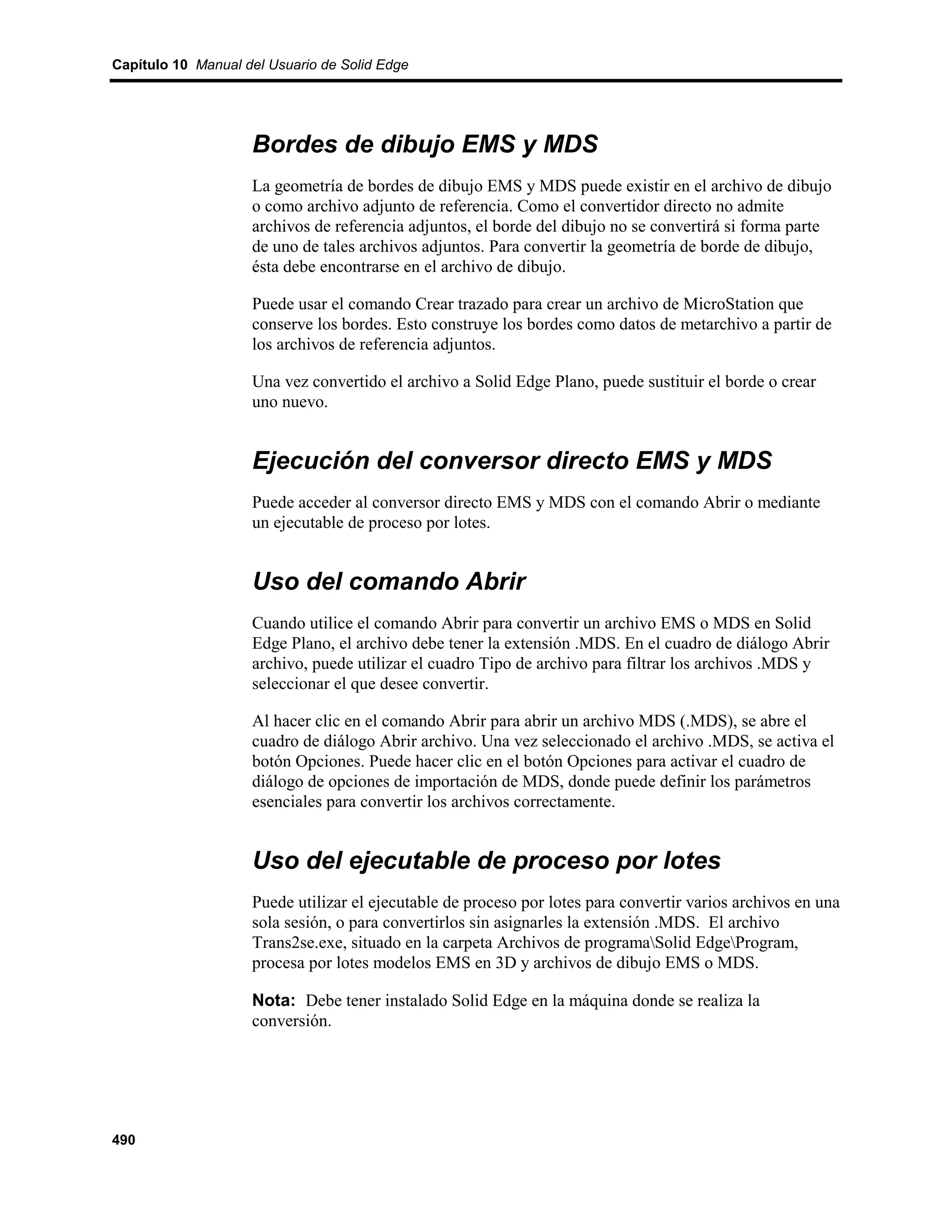 Capítulo 10 Manual del Usuario de Solid Edge




                    Bordes de dibujo EMS y MDS
                    La geometría de bordes de dibujo EMS y MDS puede existir en el archivo de dibujo
                    o como archivo adjunto de referencia. Como el convertidor directo no admite
                    archivos de referencia adjuntos, el borde del dibujo no se convertirá si forma parte
                    de uno de tales archivos adjuntos. Para convertir la geometría de borde de dibujo,
                    ésta debe encontrarse en el archivo de dibujo.

                    Puede usar el comando Crear trazado para crear un archivo de MicroStation que
                    conserve los bordes. Esto construye los bordes como datos de metarchivo a partir de
                    los archivos de referencia adjuntos.

                    Una vez convertido el archivo a Solid Edge Plano, puede sustituir el borde o crear
                    uno nuevo.


                    Ejecución del conversor directo EMS y MDS
                    Puede acceder al conversor directo EMS y MDS con el comando Abrir o mediante
                    un ejecutable de proceso por lotes.


                    Uso del comando Abrir
                    Cuando utilice el comando Abrir para convertir un archivo EMS o MDS en Solid
                    Edge Plano, el archivo debe tener la extensión .MDS. En el cuadro de diálogo Abrir
                    archivo, puede utilizar el cuadro Tipo de archivo para filtrar los archivos .MDS y
                    seleccionar el que desee convertir.

                    Al hacer clic en el comando Abrir para abrir un archivo MDS (.MDS), se abre el
                    cuadro de diálogo Abrir archivo. Una vez seleccionado el archivo .MDS, se activa el
                    botón Opciones. Puede hacer clic en el botón Opciones para activar el cuadro de
                    diálogo de opciones de importación de MDS, donde puede definir los parámetros
                    esenciales para convertir los archivos correctamente.


                    Uso del ejecutable de proceso por lotes
                    Puede utilizar el ejecutable de proceso por lotes para convertir varios archivos en una
                    sola sesión, o para convertirlos sin asignarles la extensión .MDS. El archivo
                    Trans2se.exe, situado en la carpeta Archivos de programaSolid EdgeProgram,
                    procesa por lotes modelos EMS en 3D y archivos de dibujo EMS o MDS.

                    Nota: Debe tener instalado Solid Edge en la máquina donde se realiza la
                    conversión.




490
 