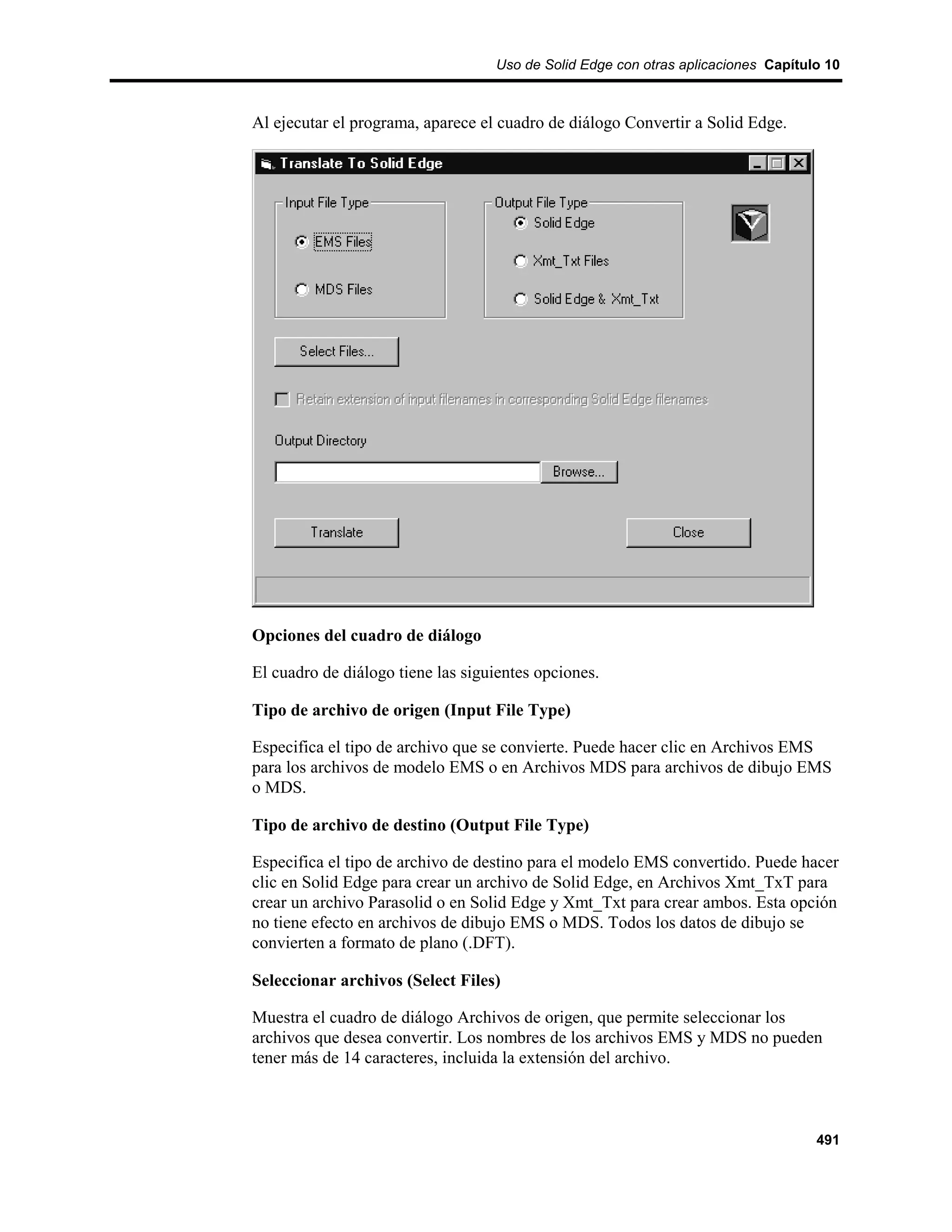 Uso de Solid Edge con otras aplicaciones Capítulo 10



Al ejecutar el programa, aparece el cuadro de diálogo Convertir a Solid Edge.




Opciones del cuadro de diálogo

El cuadro de diálogo tiene las siguientes opciones.

Tipo de archivo de origen (Input File Type)

Especifica el tipo de archivo que se convierte. Puede hacer clic en Archivos EMS
para los archivos de modelo EMS o en Archivos MDS para archivos de dibujo EMS
o MDS.

Tipo de archivo de destino (Output File Type)

Especifica el tipo de archivo de destino para el modelo EMS convertido. Puede hacer
clic en Solid Edge para crear un archivo de Solid Edge, en Archivos Xmt_TxT para
crear un archivo Parasolid o en Solid Edge y Xmt_Txt para crear ambos. Esta opción
no tiene efecto en archivos de dibujo EMS o MDS. Todos los datos de dibujo se
convierten a formato de plano (.DFT).

Seleccionar archivos (Select Files)

Muestra el cuadro de diálogo Archivos de origen, que permite seleccionar los
archivos que desea convertir. Los nombres de los archivos EMS y MDS no pueden
tener más de 14 caracteres, incluida la extensión del archivo.



                                                                                   491
 