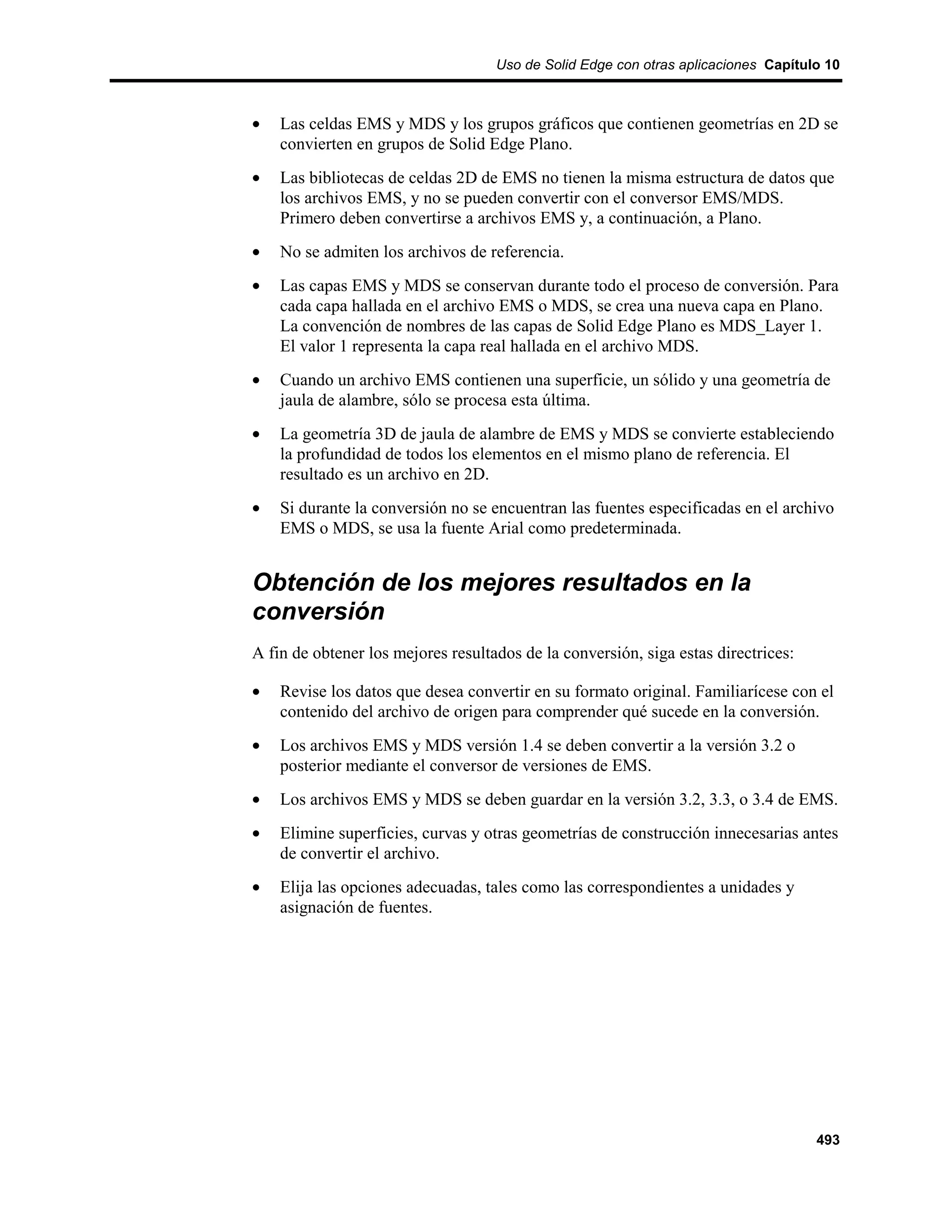 Uso de Solid Edge con otras aplicaciones Capítulo 10



•   Las celdas EMS y MDS y los grupos gráficos que contienen geometrías en 2D se
    convierten en grupos de Solid Edge Plano.
•   Las bibliotecas de celdas 2D de EMS no tienen la misma estructura de datos que
    los archivos EMS, y no se pueden convertir con el conversor EMS/MDS.
    Primero deben convertirse a archivos EMS y, a continuación, a Plano.
•   No se admiten los archivos de referencia.
•   Las capas EMS y MDS se conservan durante todo el proceso de conversión. Para
    cada capa hallada en el archivo EMS o MDS, se crea una nueva capa en Plano.
    La convención de nombres de las capas de Solid Edge Plano es MDS_Layer 1.
    El valor 1 representa la capa real hallada en el archivo MDS.
•   Cuando un archivo EMS contienen una superficie, un sólido y una geometría de
    jaula de alambre, sólo se procesa esta última.
•   La geometría 3D de jaula de alambre de EMS y MDS se convierte estableciendo
    la profundidad de todos los elementos en el mismo plano de referencia. El
    resultado es un archivo en 2D.
•   Si durante la conversión no se encuentran las fuentes especificadas en el archivo
    EMS o MDS, se usa la fuente Arial como predeterminada.


Obtención de los mejores resultados en la
conversión
A fin de obtener los mejores resultados de la conversión, siga estas directrices:

•   Revise los datos que desea convertir en su formato original. Familiarícese con el
    contenido del archivo de origen para comprender qué sucede en la conversión.
•   Los archivos EMS y MDS versión 1.4 se deben convertir a la versión 3.2 o
    posterior mediante el conversor de versiones de EMS.
•   Los archivos EMS y MDS se deben guardar en la versión 3.2, 3.3, o 3.4 de EMS.
•   Elimine superficies, curvas y otras geometrías de construcción innecesarias antes
    de convertir el archivo.
•   Elija las opciones adecuadas, tales como las correspondientes a unidades y
    asignación de fuentes.




                                                                                    493
 