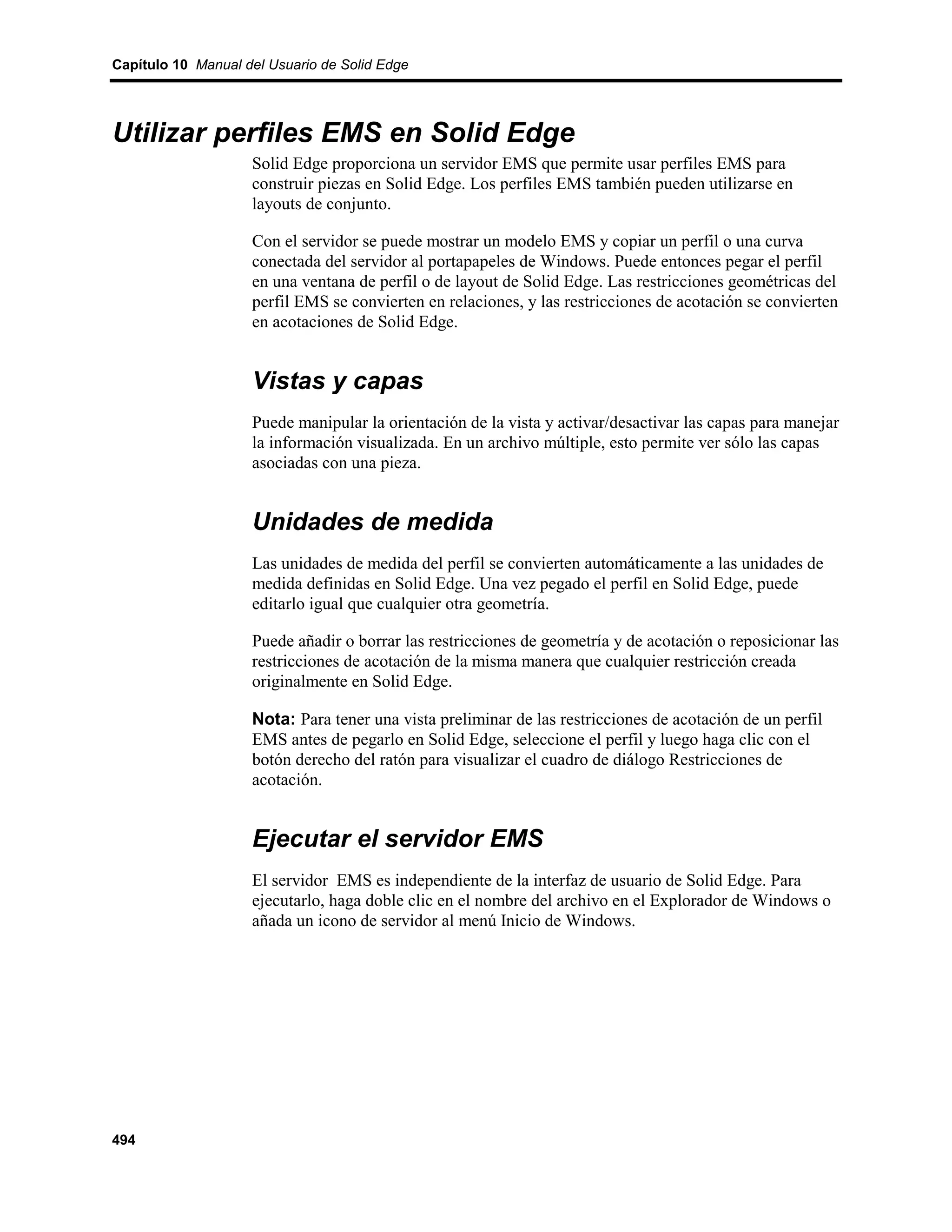 Capítulo 10 Manual del Usuario de Solid Edge




Utilizar perfiles EMS en Solid Edge
                    Solid Edge proporciona un servidor EMS que permite usar perfiles EMS para
                    construir piezas en Solid Edge. Los perfiles EMS también pueden utilizarse en
                    layouts de conjunto.

                    Con el servidor se puede mostrar un modelo EMS y copiar un perfil o una curva
                    conectada del servidor al portapapeles de Windows. Puede entonces pegar el perfil
                    en una ventana de perfil o de layout de Solid Edge. Las restricciones geométricas del
                    perfil EMS se convierten en relaciones, y las restricciones de acotación se convierten
                    en acotaciones de Solid Edge.


                    Vistas y capas
                    Puede manipular la orientación de la vista y activar/desactivar las capas para manejar
                    la información visualizada. En un archivo múltiple, esto permite ver sólo las capas
                    asociadas con una pieza.


                    Unidades de medida
                    Las unidades de medida del perfil se convierten automáticamente a las unidades de
                    medida definidas en Solid Edge. Una vez pegado el perfil en Solid Edge, puede
                    editarlo igual que cualquier otra geometría.

                    Puede añadir o borrar las restricciones de geometría y de acotación o reposicionar las
                    restricciones de acotación de la misma manera que cualquier restricción creada
                    originalmente en Solid Edge.

                    Nota: Para tener una vista preliminar de las restricciones de acotación de un perfil
                    EMS antes de pegarlo en Solid Edge, seleccione el perfil y luego haga clic con el
                    botón derecho del ratón para visualizar el cuadro de diálogo Restricciones de
                    acotación.


                    Ejecutar el servidor EMS
                    El servidor EMS es independiente de la interfaz de usuario de Solid Edge. Para
                    ejecutarlo, haga doble clic en el nombre del archivo en el Explorador de Windows o
                    añada un icono de servidor al menú Inicio de Windows.




494
 