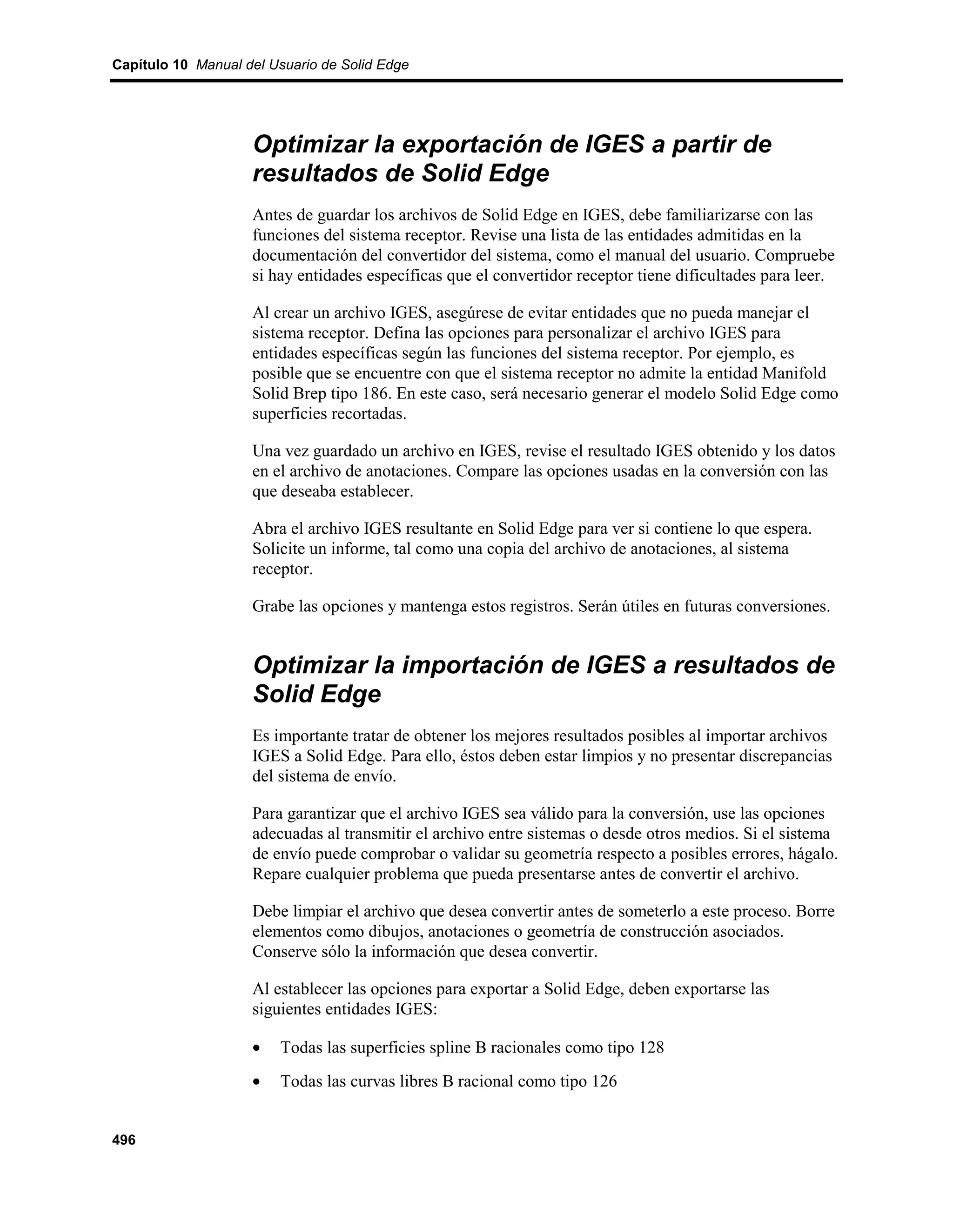 Capítulo 10 Manual del Usuario de Solid Edge




                    Optimizar la exportación de IGES a partir de
                    resultados de Solid Edge
                    Antes de guardar los archivos de Solid Edge en IGES, debe familiarizarse con las
                    funciones del sistema receptor. Revise una lista de las entidades admitidas en la
                    documentación del convertidor del sistema, como el manual del usuario. Compruebe
                    si hay entidades específicas que el convertidor receptor tiene dificultades para leer.

                    Al crear un archivo IGES, asegúrese de evitar entidades que no pueda manejar el
                    sistema receptor. Defina las opciones para personalizar el archivo IGES para
                    entidades específicas según las funciones del sistema receptor. Por ejemplo, es
                    posible que se encuentre con que el sistema receptor no admite la entidad Manifold
                    Solid Brep tipo 186. En este caso, será necesario generar el modelo Solid Edge como
                    superficies recortadas.

                    Una vez guardado un archivo en IGES, revise el resultado IGES obtenido y los datos
                    en el archivo de anotaciones. Compare las opciones usadas en la conversión con las
                    que deseaba establecer.

                    Abra el archivo IGES resultante en Solid Edge para ver si contiene lo que espera.
                    Solicite un informe, tal como una copia del archivo de anotaciones, al sistema
                    receptor.

                    Grabe las opciones y mantenga estos registros. Serán útiles en futuras conversiones.


                    Optimizar la importación de IGES a resultados de
                    Solid Edge
                    Es importante tratar de obtener los mejores resultados posibles al importar archivos
                    IGES a Solid Edge. Para ello, éstos deben estar limpios y no presentar discrepancias
                    del sistema de envío.

                    Para garantizar que el archivo IGES sea válido para la conversión, use las opciones
                    adecuadas al transmitir el archivo entre sistemas o desde otros medios. Si el sistema
                    de envío puede comprobar o validar su geometría respecto a posibles errores, hágalo.
                    Repare cualquier problema que pueda presentarse antes de convertir el archivo.

                    Debe limpiar el archivo que desea convertir antes de someterlo a este proceso. Borre
                    elementos como dibujos, anotaciones o geometría de construcción asociados.
                    Conserve sólo la información que desea convertir.

                    Al establecer las opciones para exportar a Solid Edge, deben exportarse las
                    siguientes entidades IGES:

                    •   Todas las superficies spline B racionales como tipo 128
                    •   Todas las curvas libres B racional como tipo 126


496
 
