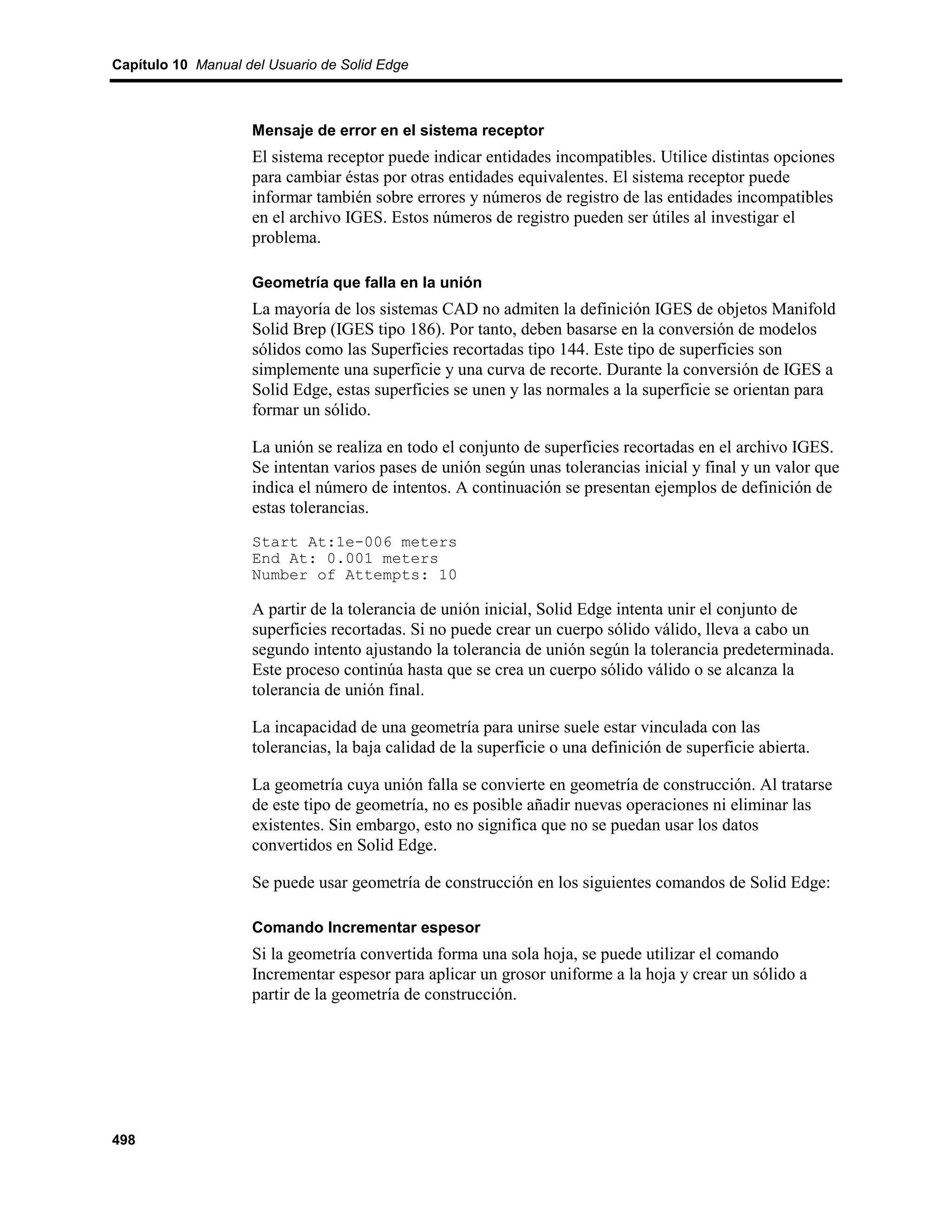 Capítulo 10 Manual del Usuario de Solid Edge



                    Mensaje de error en el sistema receptor
                    El sistema receptor puede indicar entidades incompatibles. Utilice distintas opciones
                    para cambiar éstas por otras entidades equivalentes. El sistema receptor puede
                    informar también sobre errores y números de registro de las entidades incompatibles
                    en el archivo IGES. Estos números de registro pueden ser útiles al investigar el
                    problema.

                    Geometría que falla en la unión
                    La mayoría de los sistemas CAD no admiten la definición IGES de objetos Manifold
                    Solid Brep (IGES tipo 186). Por tanto, deben basarse en la conversión de modelos
                    sólidos como las Superficies recortadas tipo 144. Este tipo de superficies son
                    simplemente una superficie y una curva de recorte. Durante la conversión de IGES a
                    Solid Edge, estas superficies se unen y las normales a la superficie se orientan para
                    formar un sólido.

                    La unión se realiza en todo el conjunto de superficies recortadas en el archivo IGES.
                    Se intentan varios pases de unión según unas tolerancias inicial y final y un valor que
                    indica el número de intentos. A continuación se presentan ejemplos de definición de
                    estas tolerancias.
                    Start At:1e-006 meters
                    End At: 0.001 meters
                    Number of Attempts: 10

                    A partir de la tolerancia de unión inicial, Solid Edge intenta unir el conjunto de
                    superficies recortadas. Si no puede crear un cuerpo sólido válido, lleva a cabo un
                    segundo intento ajustando la tolerancia de unión según la tolerancia predeterminada.
                    Este proceso continúa hasta que se crea un cuerpo sólido válido o se alcanza la
                    tolerancia de unión final.

                    La incapacidad de una geometría para unirse suele estar vinculada con las
                    tolerancias, la baja calidad de la superficie o una definición de superficie abierta.

                    La geometría cuya unión falla se convierte en geometría de construcción. Al tratarse
                    de este tipo de geometría, no es posible añadir nuevas operaciones ni eliminar las
                    existentes. Sin embargo, esto no significa que no se puedan usar los datos
                    convertidos en Solid Edge.

                    Se puede usar geometría de construcción en los siguientes comandos de Solid Edge:

                    Comando Incrementar espesor
                    Si la geometría convertida forma una sola hoja, se puede utilizar el comando
                    Incrementar espesor para aplicar un grosor uniforme a la hoja y crear un sólido a
                    partir de la geometría de construcción.




498
 