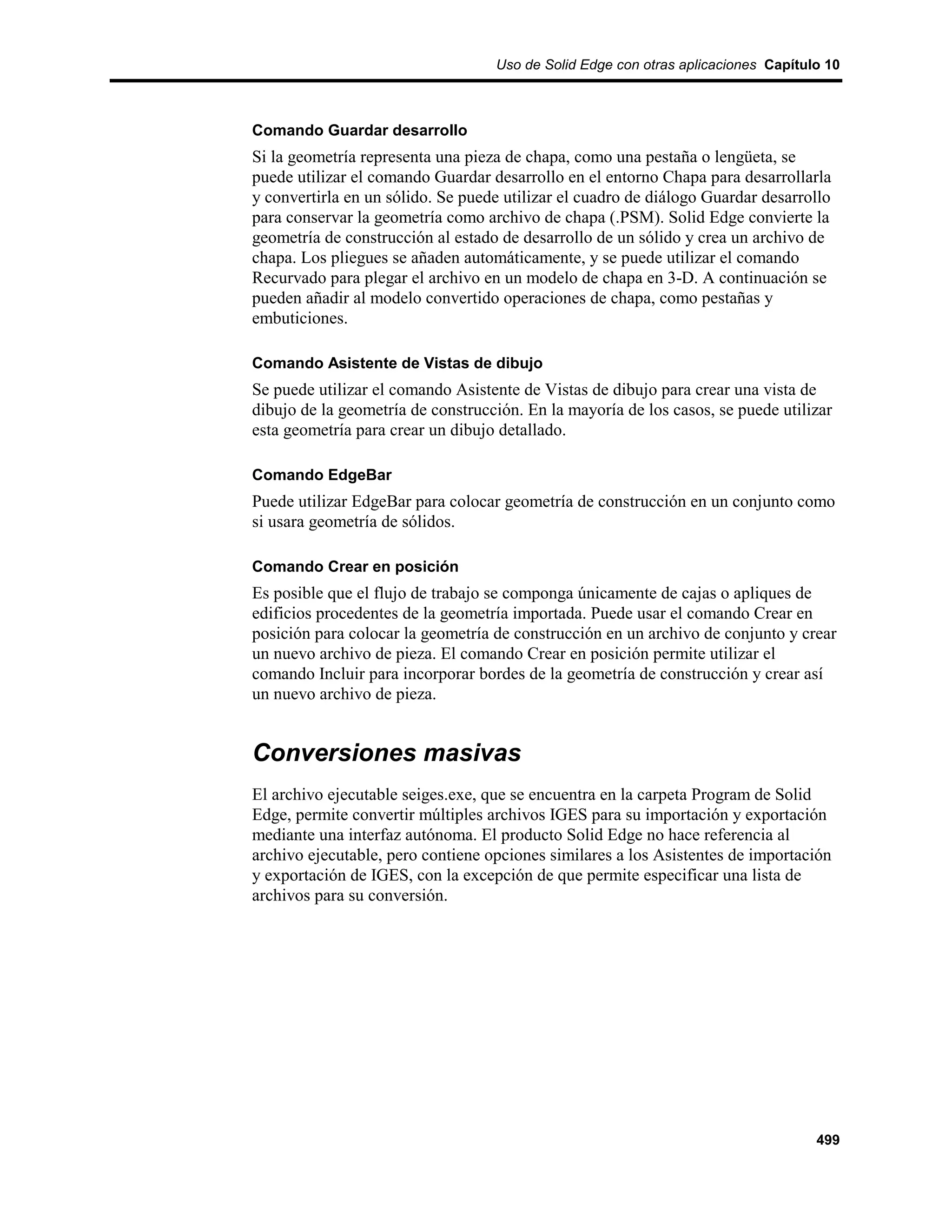 Uso de Solid Edge con otras aplicaciones Capítulo 10



Comando Guardar desarrollo
Si la geometría representa una pieza de chapa, como una pestaña o lengüeta, se
puede utilizar el comando Guardar desarrollo en el entorno Chapa para desarrollarla
y convertirla en un sólido. Se puede utilizar el cuadro de diálogo Guardar desarrollo
para conservar la geometría como archivo de chapa (.PSM). Solid Edge convierte la
geometría de construcción al estado de desarrollo de un sólido y crea un archivo de
chapa. Los pliegues se añaden automáticamente, y se puede utilizar el comando
Recurvado para plegar el archivo en un modelo de chapa en 3-D. A continuación se
pueden añadir al modelo convertido operaciones de chapa, como pestañas y
embuticiones.

Comando Asistente de Vistas de dibujo
Se puede utilizar el comando Asistente de Vistas de dibujo para crear una vista de
dibujo de la geometría de construcción. En la mayoría de los casos, se puede utilizar
esta geometría para crear un dibujo detallado.

Comando EdgeBar
Puede utilizar EdgeBar para colocar geometría de construcción en un conjunto como
si usara geometría de sólidos.

Comando Crear en posición
Es posible que el flujo de trabajo se componga únicamente de cajas o apliques de
edificios procedentes de la geometría importada. Puede usar el comando Crear en
posición para colocar la geometría de construcción en un archivo de conjunto y crear
un nuevo archivo de pieza. El comando Crear en posición permite utilizar el
comando Incluir para incorporar bordes de la geometría de construcción y crear así
un nuevo archivo de pieza.


Conversiones masivas
El archivo ejecutable seiges.exe, que se encuentra en la carpeta Program de Solid
Edge, permite convertir múltiples archivos IGES para su importación y exportación
mediante una interfaz autónoma. El producto Solid Edge no hace referencia al
archivo ejecutable, pero contiene opciones similares a los Asistentes de importación
y exportación de IGES, con la excepción de que permite especificar una lista de
archivos para su conversión.




                                                                                   499
 