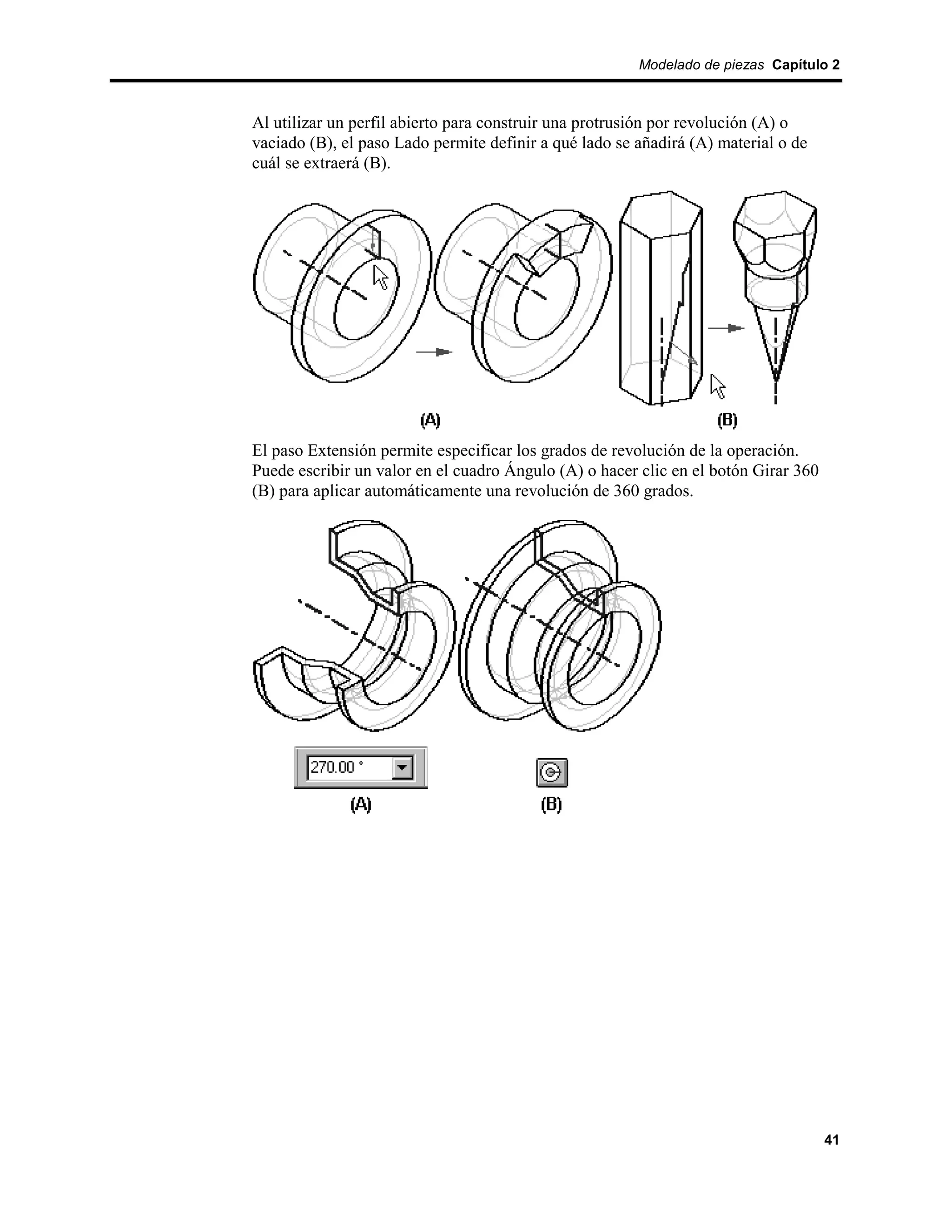 Modelado de piezas Capítulo 2



Al utilizar un perfil abierto para construir una protrusión por revolución (A) o
vaciado (B), el paso Lado permite definir a qué lado se añadirá (A) material o de
cuál se extraerá (B).




El paso Extensión permite especificar los grados de revolución de la operación.
Puede escribir un valor en el cuadro Ángulo (A) o hacer clic en el botón Girar 360
(B) para aplicar automáticamente una revolución de 360 grados.




                                                                                     41
 