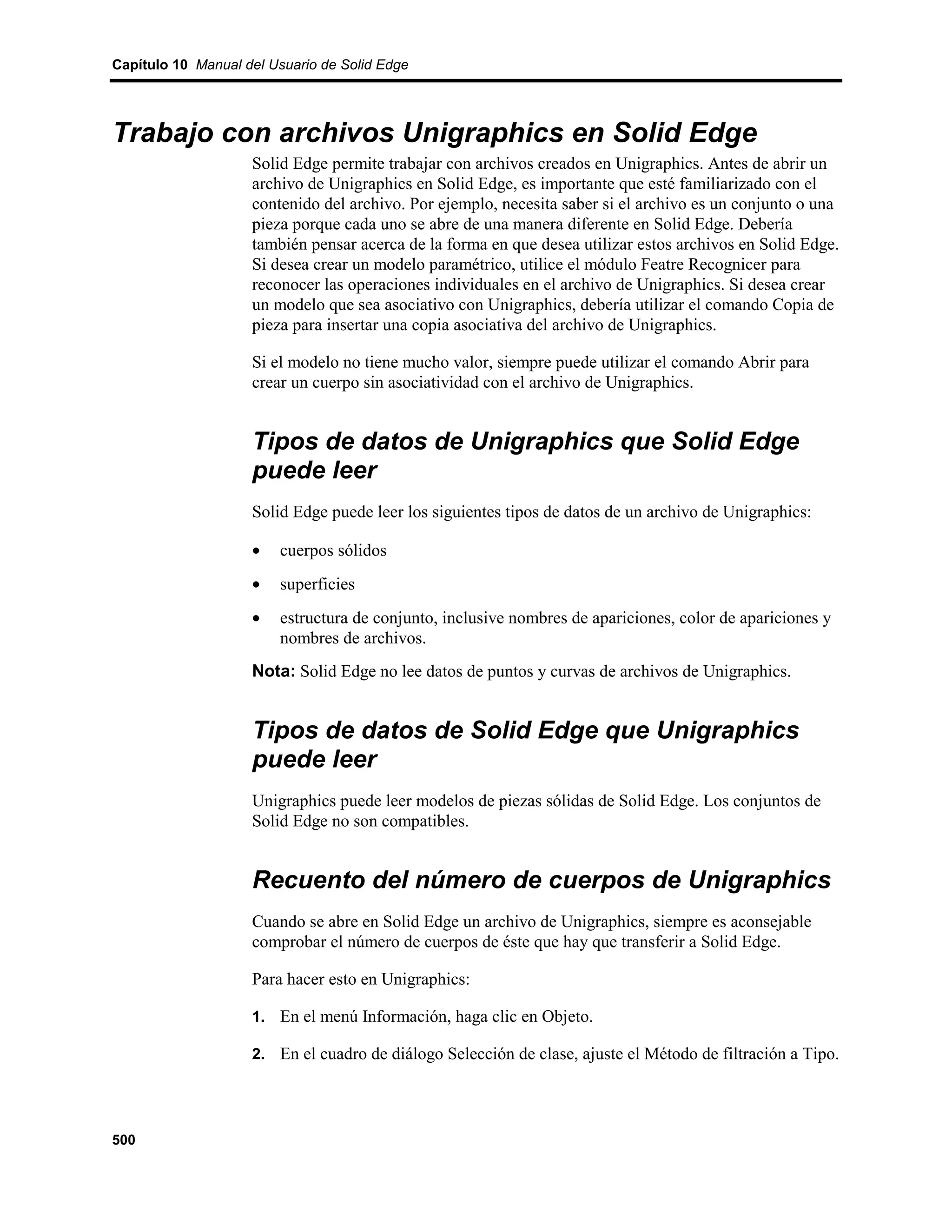 Capítulo 10 Manual del Usuario de Solid Edge




Trabajo con archivos Unigraphics en Solid Edge
                    Solid Edge permite trabajar con archivos creados en Unigraphics. Antes de abrir un
                    archivo de Unigraphics en Solid Edge, es importante que esté familiarizado con el
                    contenido del archivo. Por ejemplo, necesita saber si el archivo es un conjunto o una
                    pieza porque cada uno se abre de una manera diferente en Solid Edge. Debería
                    también pensar acerca de la forma en que desea utilizar estos archivos en Solid Edge.
                    Si desea crear un modelo paramétrico, utilice el módulo Featre Recognicer para
                    reconocer las operaciones individuales en el archivo de Unigraphics. Si desea crear
                    un modelo que sea asociativo con Unigraphics, debería utilizar el comando Copia de
                    pieza para insertar una copia asociativa del archivo de Unigraphics.

                    Si el modelo no tiene mucho valor, siempre puede utilizar el comando Abrir para
                    crear un cuerpo sin asociatividad con el archivo de Unigraphics.


                    Tipos de datos de Unigraphics que Solid Edge
                    puede leer
                    Solid Edge puede leer los siguientes tipos de datos de un archivo de Unigraphics:

                    •   cuerpos sólidos
                    •   superficies
                    •   estructura de conjunto, inclusive nombres de apariciones, color de apariciones y
                        nombres de archivos.
                    Nota: Solid Edge no lee datos de puntos y curvas de archivos de Unigraphics.


                    Tipos de datos de Solid Edge que Unigraphics
                    puede leer
                    Unigraphics puede leer modelos de piezas sólidas de Solid Edge. Los conjuntos de
                    Solid Edge no son compatibles.


                    Recuento del número de cuerpos de Unigraphics
                    Cuando se abre en Solid Edge un archivo de Unigraphics, siempre es aconsejable
                    comprobar el número de cuerpos de éste que hay que transferir a Solid Edge.

                    Para hacer esto en Unigraphics:

                    1. En el menú Información, haga clic en Objeto.

                    2. En el cuadro de diálogo Selección de clase, ajuste el Método de filtración a Tipo.




500
 