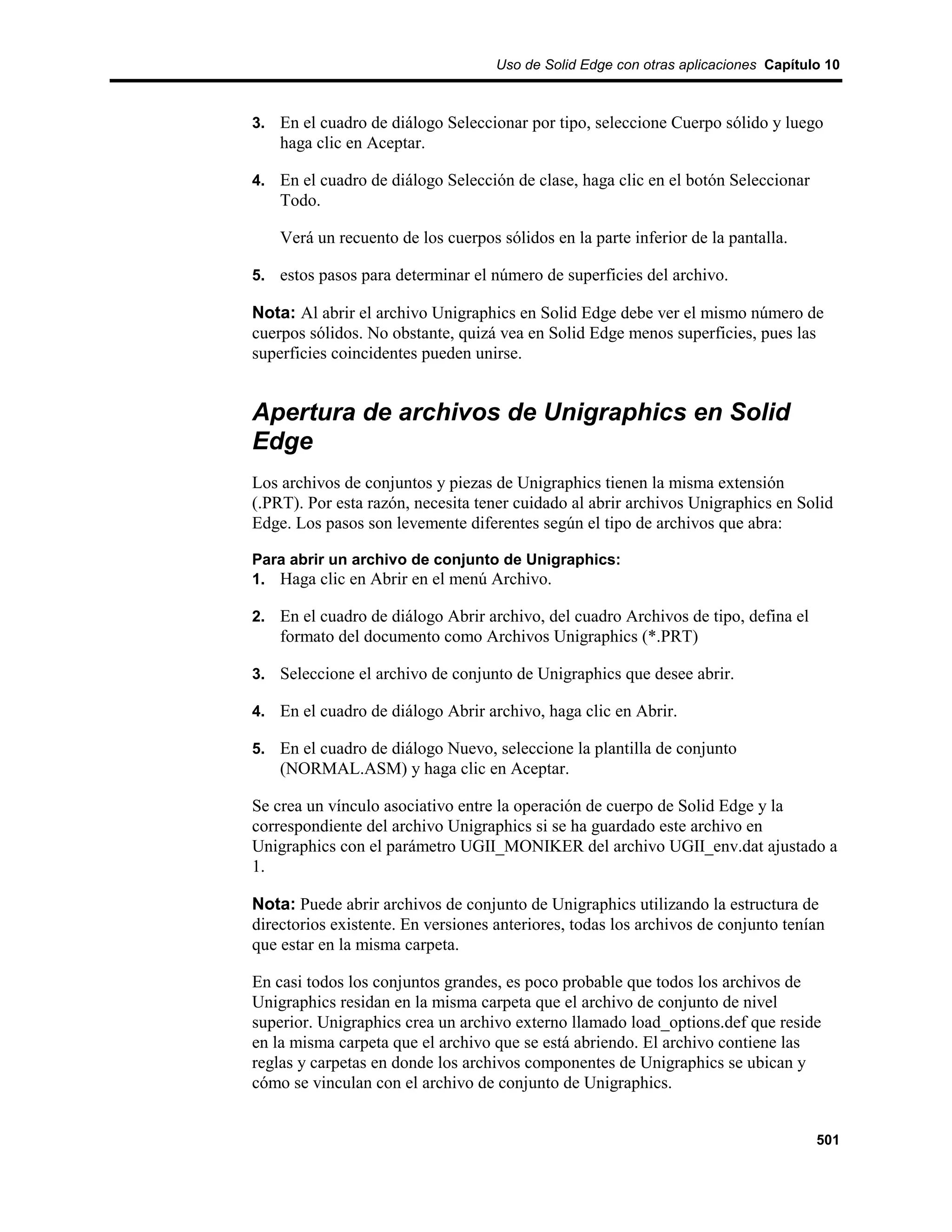 Uso de Solid Edge con otras aplicaciones Capítulo 10



3. En el cuadro de diálogo Seleccionar por tipo, seleccione Cuerpo sólido y luego
    haga clic en Aceptar.

4. En el cuadro de diálogo Selección de clase, haga clic en el botón Seleccionar
    Todo.

    Verá un recuento de los cuerpos sólidos en la parte inferior de la pantalla.

5. estos pasos para determinar el número de superficies del archivo.

Nota: Al abrir el archivo Unigraphics en Solid Edge debe ver el mismo número de
cuerpos sólidos. No obstante, quizá vea en Solid Edge menos superficies, pues las
superficies coincidentes pueden unirse.


Apertura de archivos de Unigraphics en Solid
Edge
Los archivos de conjuntos y piezas de Unigraphics tienen la misma extensión
(.PRT). Por esta razón, necesita tener cuidado al abrir archivos Unigraphics en Solid
Edge. Los pasos son levemente diferentes según el tipo de archivos que abra:

Para abrir un archivo de conjunto de Unigraphics:
1. Haga clic en Abrir en el menú Archivo.

2. En el cuadro de diálogo Abrir archivo, del cuadro Archivos de tipo, defina el
    formato del documento como Archivos Unigraphics (*.PRT)

3. Seleccione el archivo de conjunto de Unigraphics que desee abrir.

4. En el cuadro de diálogo Abrir archivo, haga clic en Abrir.

5. En el cuadro de diálogo Nuevo, seleccione la plantilla de conjunto
    (NORMAL.ASM) y haga clic en Aceptar.

Se crea un vínculo asociativo entre la operación de cuerpo de Solid Edge y la
correspondiente del archivo Unigraphics si se ha guardado este archivo en
Unigraphics con el parámetro UGII_MONIKER del archivo UGII_env.dat ajustado a
1.

Nota: Puede abrir archivos de conjunto de Unigraphics utilizando la estructura de
directorios existente. En versiones anteriores, todas los archivos de conjunto tenían
que estar en la misma carpeta.

En casi todos los conjuntos grandes, es poco probable que todos los archivos de
Unigraphics residan en la misma carpeta que el archivo de conjunto de nivel
superior. Unigraphics crea un archivo externo llamado load_options.def que reside
en la misma carpeta que el archivo que se está abriendo. El archivo contiene las
reglas y carpetas en donde los archivos componentes de Unigraphics se ubican y
cómo se vinculan con el archivo de conjunto de Unigraphics.


                                                                                    501
 