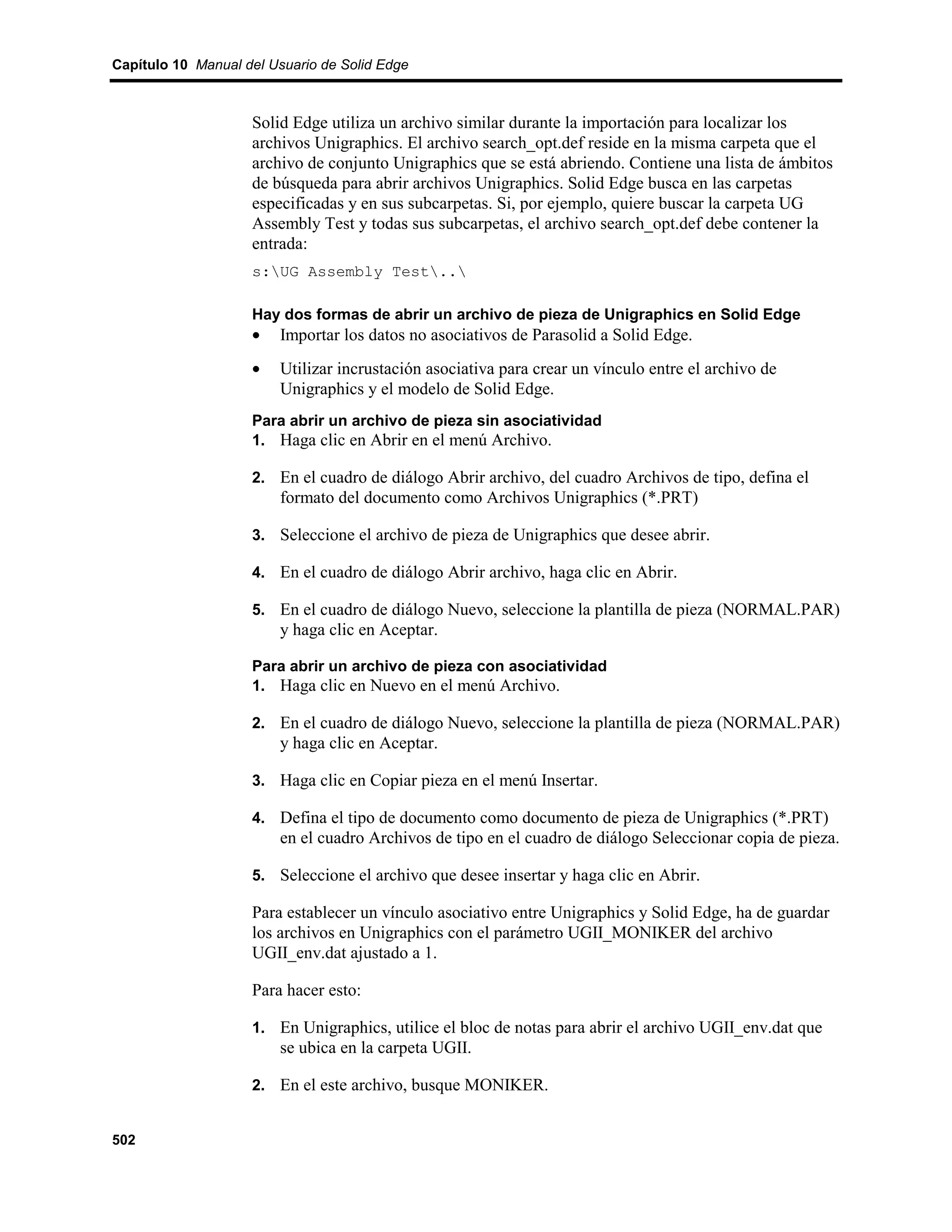 Capítulo 10 Manual del Usuario de Solid Edge



                    Solid Edge utiliza un archivo similar durante la importación para localizar los
                    archivos Unigraphics. El archivo search_opt.def reside en la misma carpeta que el
                    archivo de conjunto Unigraphics que se está abriendo. Contiene una lista de ámbitos
                    de búsqueda para abrir archivos Unigraphics. Solid Edge busca en las carpetas
                    especificadas y en sus subcarpetas. Si, por ejemplo, quiere buscar la carpeta UG
                    Assembly Test y todas sus subcarpetas, el archivo search_opt.def debe contener la
                    entrada:
                    s:UG Assembly Test..

                    Hay dos formas de abrir un archivo de pieza de Unigraphics en Solid Edge
                    •   Importar los datos no asociativos de Parasolid a Solid Edge.
                    •   Utilizar incrustación asociativa para crear un vínculo entre el archivo de
                        Unigraphics y el modelo de Solid Edge.
                    Para abrir un archivo de pieza sin asociatividad
                    1. Haga clic en Abrir en el menú Archivo.

                    2. En el cuadro de diálogo Abrir archivo, del cuadro Archivos de tipo, defina el
                        formato del documento como Archivos Unigraphics (*.PRT)

                    3. Seleccione el archivo de pieza de Unigraphics que desee abrir.

                    4. En el cuadro de diálogo Abrir archivo, haga clic en Abrir.

                    5. En el cuadro de diálogo Nuevo, seleccione la plantilla de pieza (NORMAL.PAR)
                        y haga clic en Aceptar.

                    Para abrir un archivo de pieza con asociatividad
                    1. Haga clic en Nuevo en el menú Archivo.

                    2. En el cuadro de diálogo Nuevo, seleccione la plantilla de pieza (NORMAL.PAR)
                        y haga clic en Aceptar.

                    3. Haga clic en Copiar pieza en el menú Insertar.

                    4. Defina el tipo de documento como documento de pieza de Unigraphics (*.PRT)
                        en el cuadro Archivos de tipo en el cuadro de diálogo Seleccionar copia de pieza.

                    5. Seleccione el archivo que desee insertar y haga clic en Abrir.

                    Para establecer un vínculo asociativo entre Unigraphics y Solid Edge, ha de guardar
                    los archivos en Unigraphics con el parámetro UGII_MONIKER del archivo
                    UGII_env.dat ajustado a 1.

                    Para hacer esto:

                    1. En Unigraphics, utilice el bloc de notas para abrir el archivo UGII_env.dat que
                        se ubica en la carpeta UGII.

                    2. En el este archivo, busque MONIKER.


502
 
