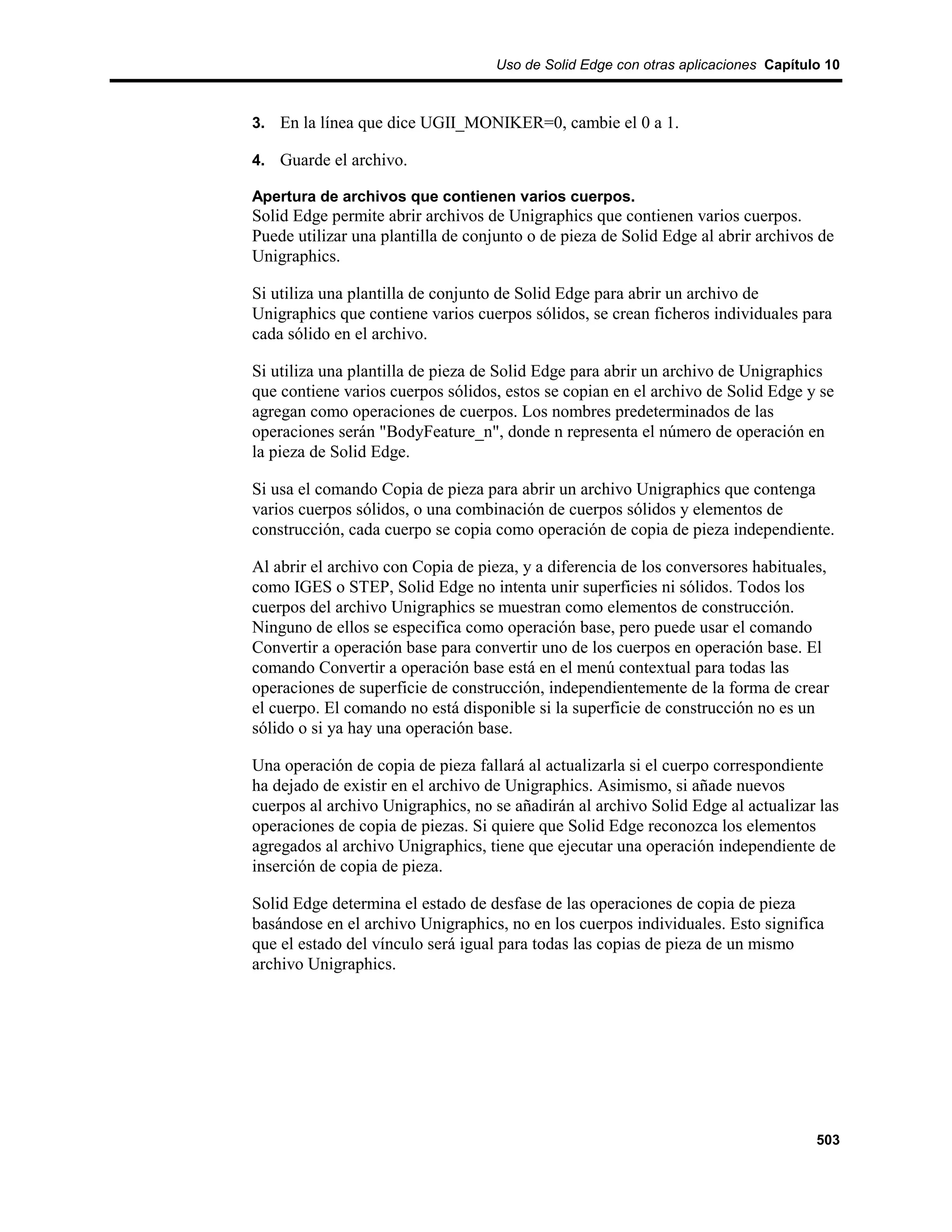 Uso de Solid Edge con otras aplicaciones Capítulo 10



3. En la línea que dice UGII_MONIKER=0, cambie el 0 a 1.

4. Guarde el archivo.

Apertura de archivos que contienen varios cuerpos.
Solid Edge permite abrir archivos de Unigraphics que contienen varios cuerpos.
Puede utilizar una plantilla de conjunto o de pieza de Solid Edge al abrir archivos de
Unigraphics.

Si utiliza una plantilla de conjunto de Solid Edge para abrir un archivo de
Unigraphics que contiene varios cuerpos sólidos, se crean ficheros individuales para
cada sólido en el archivo.

Si utiliza una plantilla de pieza de Solid Edge para abrir un archivo de Unigraphics
que contiene varios cuerpos sólidos, estos se copian en el archivo de Solid Edge y se
agregan como operaciones de cuerpos. Los nombres predeterminados de las
operaciones serán "BodyFeature_n", donde n representa el número de operación en
la pieza de Solid Edge.

Si usa el comando Copia de pieza para abrir un archivo Unigraphics que contenga
varios cuerpos sólidos, o una combinación de cuerpos sólidos y elementos de
construcción, cada cuerpo se copia como operación de copia de pieza independiente.

Al abrir el archivo con Copia de pieza, y a diferencia de los conversores habituales,
como IGES o STEP, Solid Edge no intenta unir superficies ni sólidos. Todos los
cuerpos del archivo Unigraphics se muestran como elementos de construcción.
Ninguno de ellos se especifica como operación base, pero puede usar el comando
Convertir a operación base para convertir uno de los cuerpos en operación base. El
comando Convertir a operación base está en el menú contextual para todas las
operaciones de superficie de construcción, independientemente de la forma de crear
el cuerpo. El comando no está disponible si la superficie de construcción no es un
sólido o si ya hay una operación base.

Una operación de copia de pieza fallará al actualizarla si el cuerpo correspondiente
ha dejado de existir en el archivo de Unigraphics. Asimismo, si añade nuevos
cuerpos al archivo Unigraphics, no se añadirán al archivo Solid Edge al actualizar las
operaciones de copia de piezas. Si quiere que Solid Edge reconozca los elementos
agregados al archivo Unigraphics, tiene que ejecutar una operación independiente de
inserción de copia de pieza.

Solid Edge determina el estado de desfase de las operaciones de copia de pieza
basándose en el archivo Unigraphics, no en los cuerpos individuales. Esto significa
que el estado del vínculo será igual para todas las copias de pieza de un mismo
archivo Unigraphics.




                                                                                    503
 
