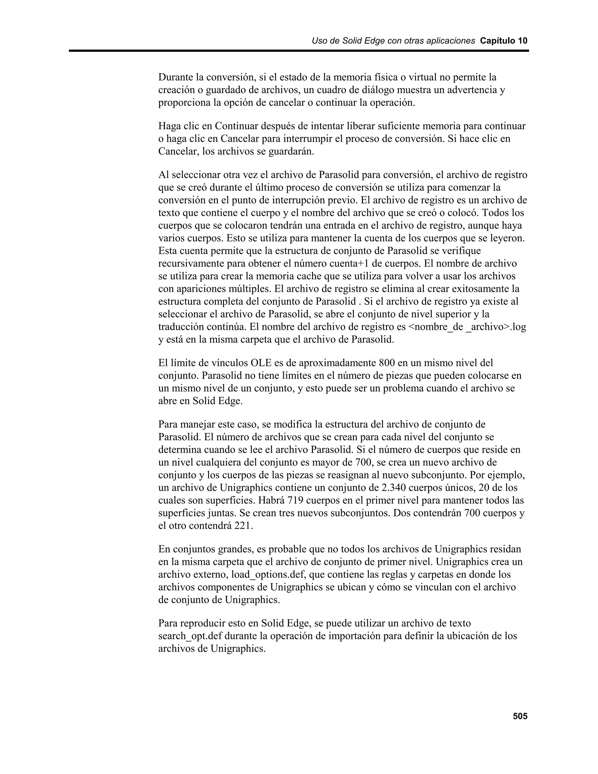 Uso de Solid Edge con otras aplicaciones Capítulo 10



Durante la conversión, si el estado de la memoria física o virtual no permite la
creación o guardado de archivos, un cuadro de diálogo muestra un advertencia y
proporciona la opción de cancelar o continuar la operación.

Haga clic en Continuar después de intentar liberar suficiente memoria para continuar
o haga clic en Cancelar para interrumpir el proceso de conversión. Si hace clic en
Cancelar, los archivos se guardarán.

Al seleccionar otra vez el archivo de Parasolid para conversión, el archivo de registro
que se creó durante el último proceso de conversión se utiliza para comenzar la
conversión en el punto de interrupción previo. El archivo de registro es un archivo de
texto que contiene el cuerpo y el nombre del archivo que se creó o colocó. Todos los
cuerpos que se colocaron tendrán una entrada en el archivo de registro, aunque haya
varios cuerpos. Esto se utiliza para mantener la cuenta de los cuerpos que se leyeron.
Esta cuenta permite que la estructura de conjunto de Parasolid se verifique
recursivamente para obtener el número cuenta+1 de cuerpos. El nombre de archivo
se utiliza para crear la memoria cache que se utiliza para volver a usar los archivos
con apariciones múltiples. El archivo de registro se elimina al crear exitosamente la
estructura completa del conjunto de Parasolid . Si el archivo de registro ya existe al
seleccionar el archivo de Parasolid, se abre el conjunto de nivel superior y la
traducción continúa. El nombre del archivo de registro es <nombre_de _archivo>.log
y está en la misma carpeta que el archivo de Parasolid.

El límite de vínculos OLE es de aproximadamente 800 en un mismo nivel del
conjunto. Parasolid no tiene límites en el número de piezas que pueden colocarse en
un mismo nivel de un conjunto, y esto puede ser un problema cuando el archivo se
abre en Solid Edge.

Para manejar este caso, se modifica la estructura del archivo de conjunto de
Parasolid. El número de archivos que se crean para cada nivel del conjunto se
determina cuando se lee el archivo Parasolid. Si el número de cuerpos que reside en
un nivel cualquiera del conjunto es mayor de 700, se crea un nuevo archivo de
conjunto y los cuerpos de las piezas se reasignan al nuevo subconjunto. Por ejemplo,
un archivo de Unigraphics contiene un conjunto de 2.340 cuerpos únicos, 20 de los
cuales son superficies. Habrá 719 cuerpos en el primer nivel para mantener todos las
superficies juntas. Se crean tres nuevos subconjuntos. Dos contendrán 700 cuerpos y
el otro contendrá 221.

En conjuntos grandes, es probable que no todos los archivos de Unigraphics residan
en la misma carpeta que el archivo de conjunto de primer nivel. Unigraphics crea un
archivo externo, load_options.def, que contiene las reglas y carpetas en donde los
archivos componentes de Unigraphics se ubican y cómo se vinculan con el archivo
de conjunto de Unigraphics.

Para reproducir esto en Solid Edge, se puede utilizar un archivo de texto
search_opt.def durante la operación de importación para definir la ubicación de los
archivos de Unigraphics.




                                                                                    505
 