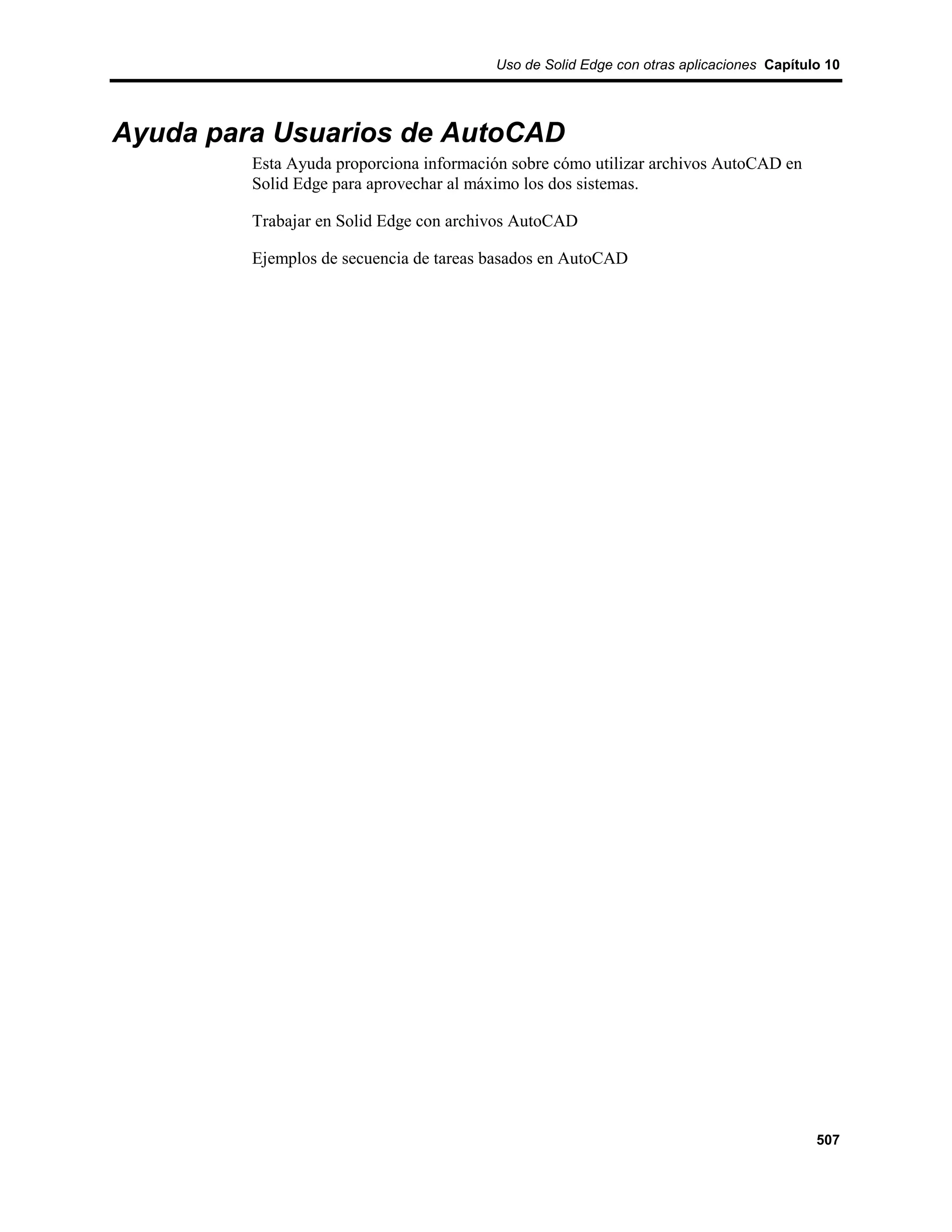 Uso de Solid Edge con otras aplicaciones Capítulo 10




Ayuda para Usuarios de AutoCAD
         Esta Ayuda proporciona información sobre cómo utilizar archivos AutoCAD en
         Solid Edge para aprovechar al máximo los dos sistemas.

         Trabajar en Solid Edge con archivos AutoCAD

         Ejemplos de secuencia de tareas basados en AutoCAD




                                                                                         507
 