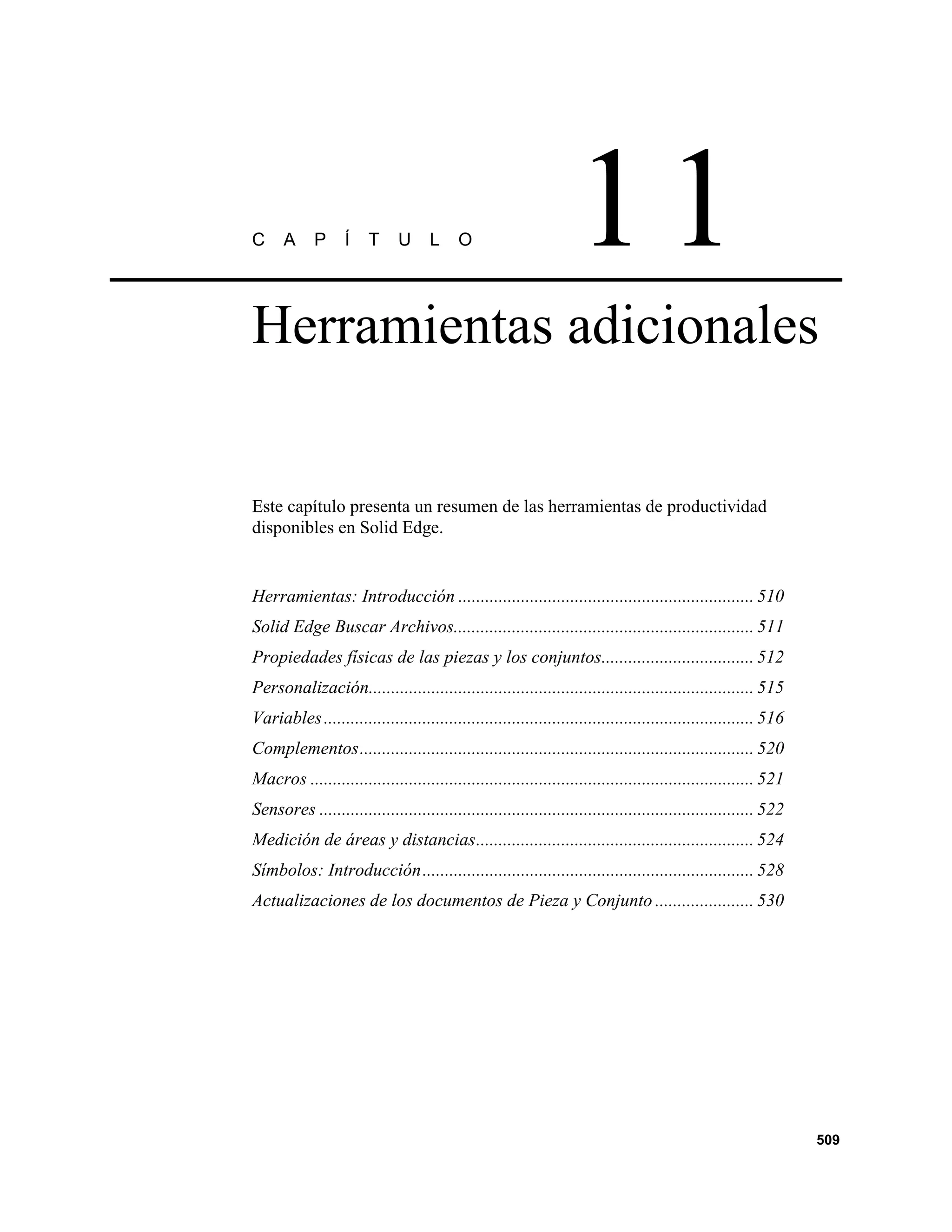 C     A     P      Í    T     U     L     O                       11
Herramientas adicionales


Este capítulo presenta un resumen de las herramientas de productividad
disponibles en Solid Edge.


Herramientas: Introducción .................................................................. 510
Solid Edge Buscar Archivos................................................................... 511
Propiedades físicas de las piezas y los conjuntos.................................. 512
Personalización...................................................................................... 515
Variables ................................................................................................ 516
Complementos........................................................................................ 520
Macros ................................................................................................... 521
Sensores ................................................................................................. 522
Medición de áreas y distancias.............................................................. 524
Símbolos: Introducción.......................................................................... 528
Actualizaciones de los documentos de Pieza y Conjunto ...................... 530




                                                                                                                 509
 