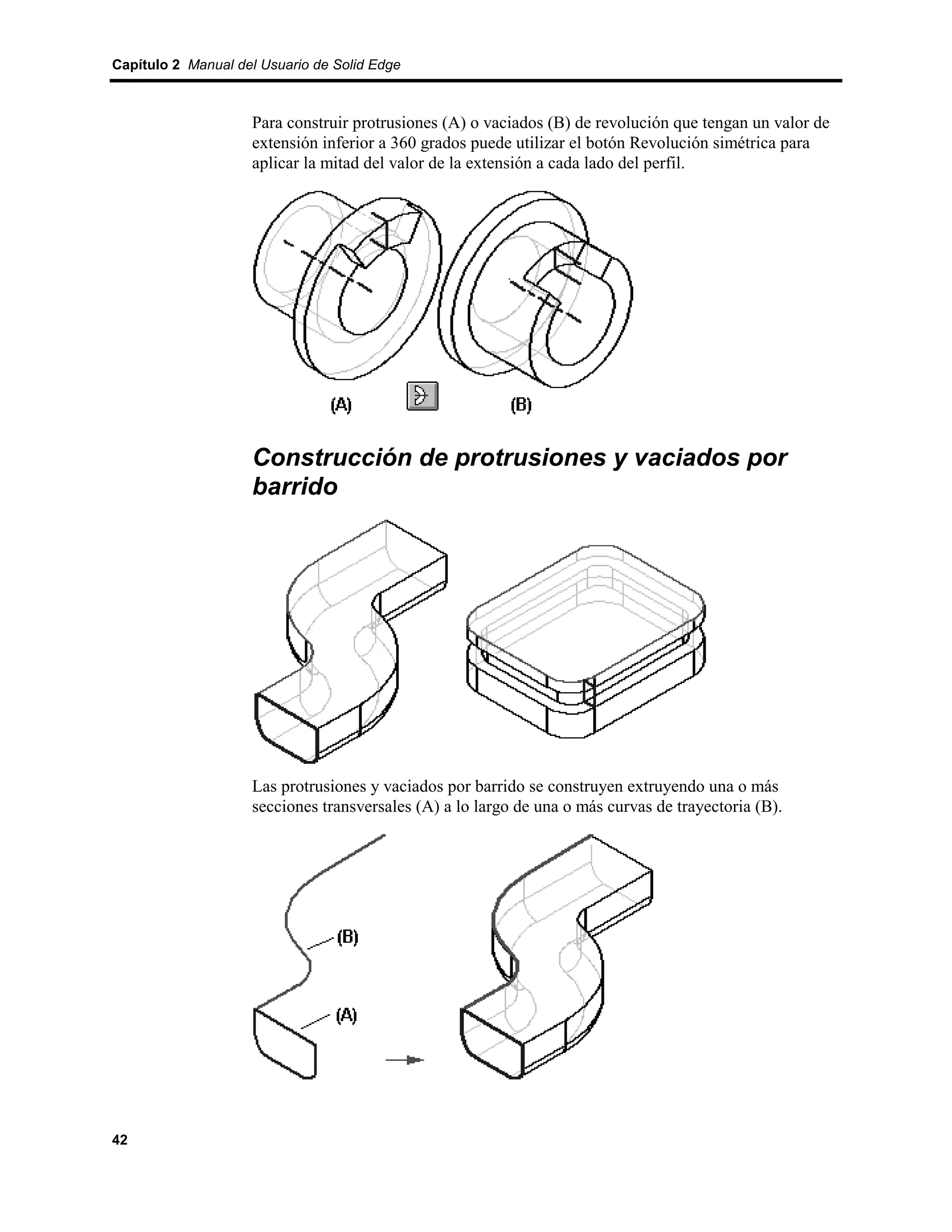 Capítulo 2 Manual del Usuario de Solid Edge



                    Para construir protrusiones (A) o vaciados (B) de revolución que tengan un valor de
                    extensión inferior a 360 grados puede utilizar el botón Revolución simétrica para
                    aplicar la mitad del valor de la extensión a cada lado del perfil.




                    Construcción de protrusiones y vaciados por
                    barrido




                    Las protrusiones y vaciados por barrido se construyen extruyendo una o más
                    secciones transversales (A) a lo largo de una o más curvas de trayectoria (B).




42
 