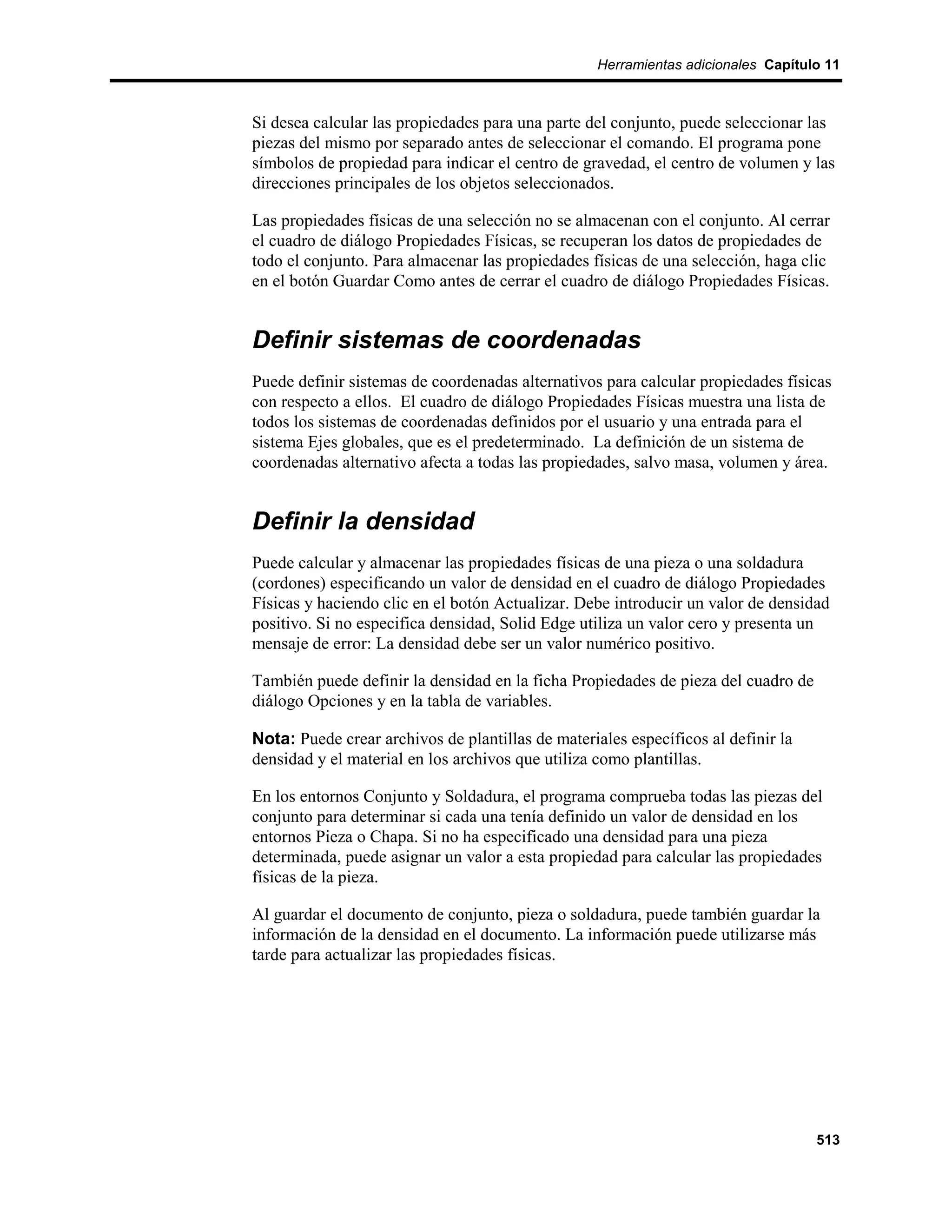 Herramientas adicionales Capítulo 11



Si desea calcular las propiedades para una parte del conjunto, puede seleccionar las
piezas del mismo por separado antes de seleccionar el comando. El programa pone
símbolos de propiedad para indicar el centro de gravedad, el centro de volumen y las
direcciones principales de los objetos seleccionados.

Las propiedades físicas de una selección no se almacenan con el conjunto. Al cerrar
el cuadro de diálogo Propiedades Físicas, se recuperan los datos de propiedades de
todo el conjunto. Para almacenar las propiedades físicas de una selección, haga clic
en el botón Guardar Como antes de cerrar el cuadro de diálogo Propiedades Físicas.


Definir sistemas de coordenadas
Puede definir sistemas de coordenadas alternativos para calcular propiedades físicas
con respecto a ellos. El cuadro de diálogo Propiedades Físicas muestra una lista de
todos los sistemas de coordenadas definidos por el usuario y una entrada para el
sistema Ejes globales, que es el predeterminado. La definición de un sistema de
coordenadas alternativo afecta a todas las propiedades, salvo masa, volumen y área.


Definir la densidad
Puede calcular y almacenar las propiedades físicas de una pieza o una soldadura
(cordones) especificando un valor de densidad en el cuadro de diálogo Propiedades
Físicas y haciendo clic en el botón Actualizar. Debe introducir un valor de densidad
positivo. Si no especifica densidad, Solid Edge utiliza un valor cero y presenta un
mensaje de error: La densidad debe ser un valor numérico positivo.

También puede definir la densidad en la ficha Propiedades de pieza del cuadro de
diálogo Opciones y en la tabla de variables.

Nota: Puede crear archivos de plantillas de materiales específicos al definir la
densidad y el material en los archivos que utiliza como plantillas.

En los entornos Conjunto y Soldadura, el programa comprueba todas las piezas del
conjunto para determinar si cada una tenía definido un valor de densidad en los
entornos Pieza o Chapa. Si no ha especificado una densidad para una pieza
determinada, puede asignar un valor a esta propiedad para calcular las propiedades
físicas de la pieza.

Al guardar el documento de conjunto, pieza o soldadura, puede también guardar la
información de la densidad en el documento. La información puede utilizarse más
tarde para actualizar las propiedades físicas.




                                                                                   513
 