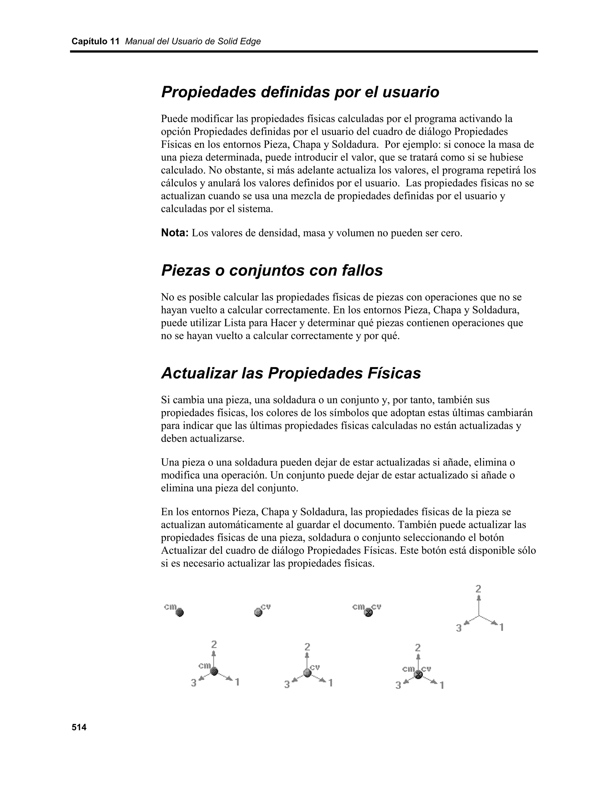 Capítulo 11 Manual del Usuario de Solid Edge




                    Propiedades definidas por el usuario
                    Puede modificar las propiedades físicas calculadas por el programa activando la
                    opción Propiedades definidas por el usuario del cuadro de diálogo Propiedades
                    Físicas en los entornos Pieza, Chapa y Soldadura. Por ejemplo: si conoce la masa de
                    una pieza determinada, puede introducir el valor, que se tratará como si se hubiese
                    calculado. No obstante, si más adelante actualiza los valores, el programa repetirá los
                    cálculos y anulará los valores definidos por el usuario. Las propiedades físicas no se
                    actualizan cuando se usa una mezcla de propiedades definidas por el usuario y
                    calculadas por el sistema.

                    Nota: Los valores de densidad, masa y volumen no pueden ser cero.


                    Piezas o conjuntos con fallos
                    No es posible calcular las propiedades físicas de piezas con operaciones que no se
                    hayan vuelto a calcular correctamente. En los entornos Pieza, Chapa y Soldadura,
                    puede utilizar Lista para Hacer y determinar qué piezas contienen operaciones que
                    no se hayan vuelto a calcular correctamente y por qué.


                    Actualizar las Propiedades Físicas
                    Si cambia una pieza, una soldadura o un conjunto y, por tanto, también sus
                    propiedades físicas, los colores de los símbolos que adoptan estas últimas cambiarán
                    para indicar que las últimas propiedades físicas calculadas no están actualizadas y
                    deben actualizarse.

                    Una pieza o una soldadura pueden dejar de estar actualizadas si añade, elimina o
                    modifica una operación. Un conjunto puede dejar de estar actualizado si añade o
                    elimina una pieza del conjunto.

                    En los entornos Pieza, Chapa y Soldadura, las propiedades físicas de la pieza se
                    actualizan automáticamente al guardar el documento. También puede actualizar las
                    propiedades físicas de una pieza, soldadura o conjunto seleccionando el botón
                    Actualizar del cuadro de diálogo Propiedades Físicas. Este botón está disponible sólo
                    si es necesario actualizar las propiedades físicas.




514
 