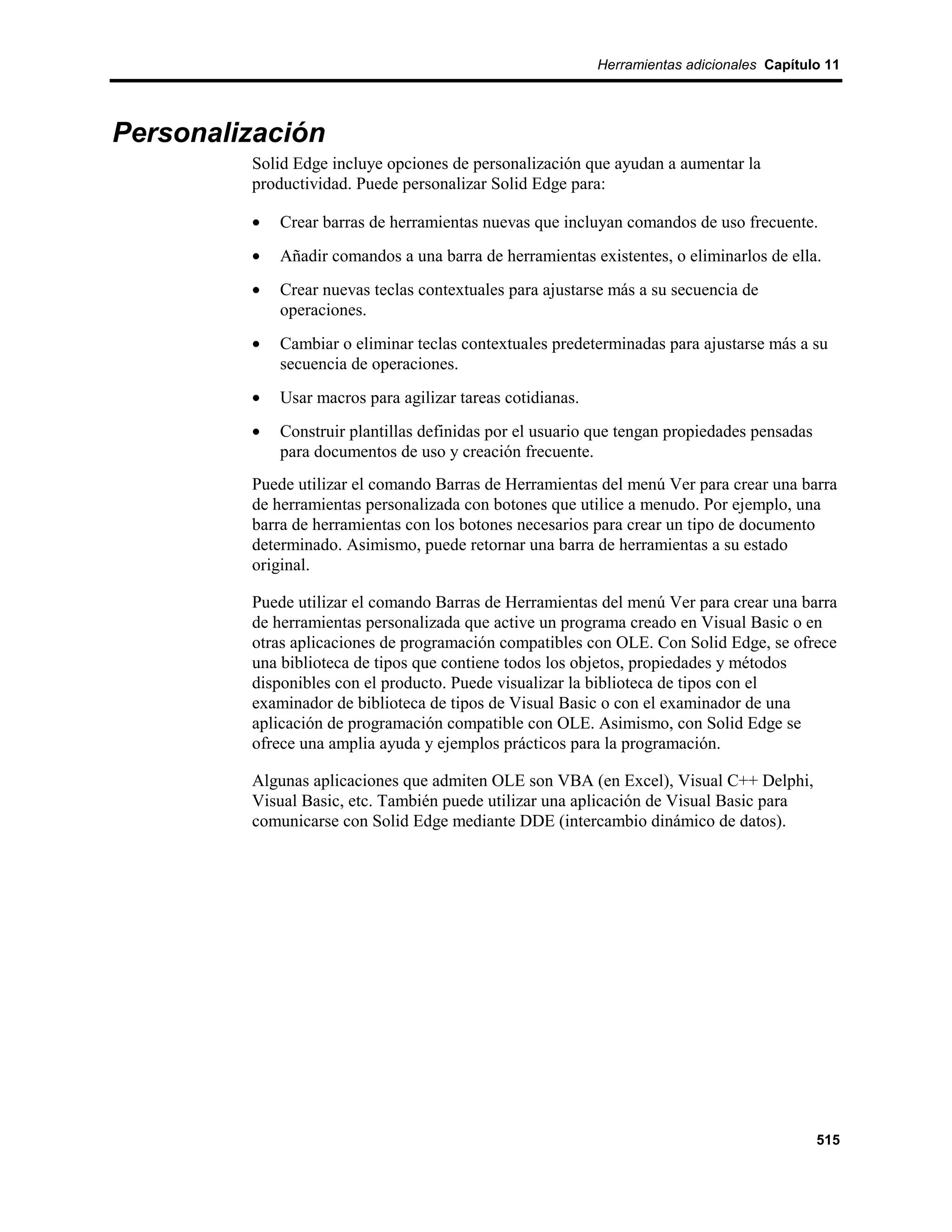 Herramientas adicionales Capítulo 11




Personalización
         Solid Edge incluye opciones de personalización que ayudan a aumentar la
         productividad. Puede personalizar Solid Edge para:

         •   Crear barras de herramientas nuevas que incluyan comandos de uso frecuente.
         •   Añadir comandos a una barra de herramientas existentes, o eliminarlos de ella.
         •   Crear nuevas teclas contextuales para ajustarse más a su secuencia de
             operaciones.
         •   Cambiar o eliminar teclas contextuales predeterminadas para ajustarse más a su
             secuencia de operaciones.
         •   Usar macros para agilizar tareas cotidianas.
         •   Construir plantillas definidas por el usuario que tengan propiedades pensadas
             para documentos de uso y creación frecuente.
         Puede utilizar el comando Barras de Herramientas del menú Ver para crear una barra
         de herramientas personalizada con botones que utilice a menudo. Por ejemplo, una
         barra de herramientas con los botones necesarios para crear un tipo de documento
         determinado. Asimismo, puede retornar una barra de herramientas a su estado
         original.

         Puede utilizar el comando Barras de Herramientas del menú Ver para crear una barra
         de herramientas personalizada que active un programa creado en Visual Basic o en
         otras aplicaciones de programación compatibles con OLE. Con Solid Edge, se ofrece
         una biblioteca de tipos que contiene todos los objetos, propiedades y métodos
         disponibles con el producto. Puede visualizar la biblioteca de tipos con el
         examinador de biblioteca de tipos de Visual Basic o con el examinador de una
         aplicación de programación compatible con OLE. Asimismo, con Solid Edge se
         ofrece una amplia ayuda y ejemplos prácticos para la programación.

         Algunas aplicaciones que admiten OLE son VBA (en Excel), Visual C++ Delphi,
         Visual Basic, etc. También puede utilizar una aplicación de Visual Basic para
         comunicarse con Solid Edge mediante DDE (intercambio dinámico de datos).




                                                                                             515
 