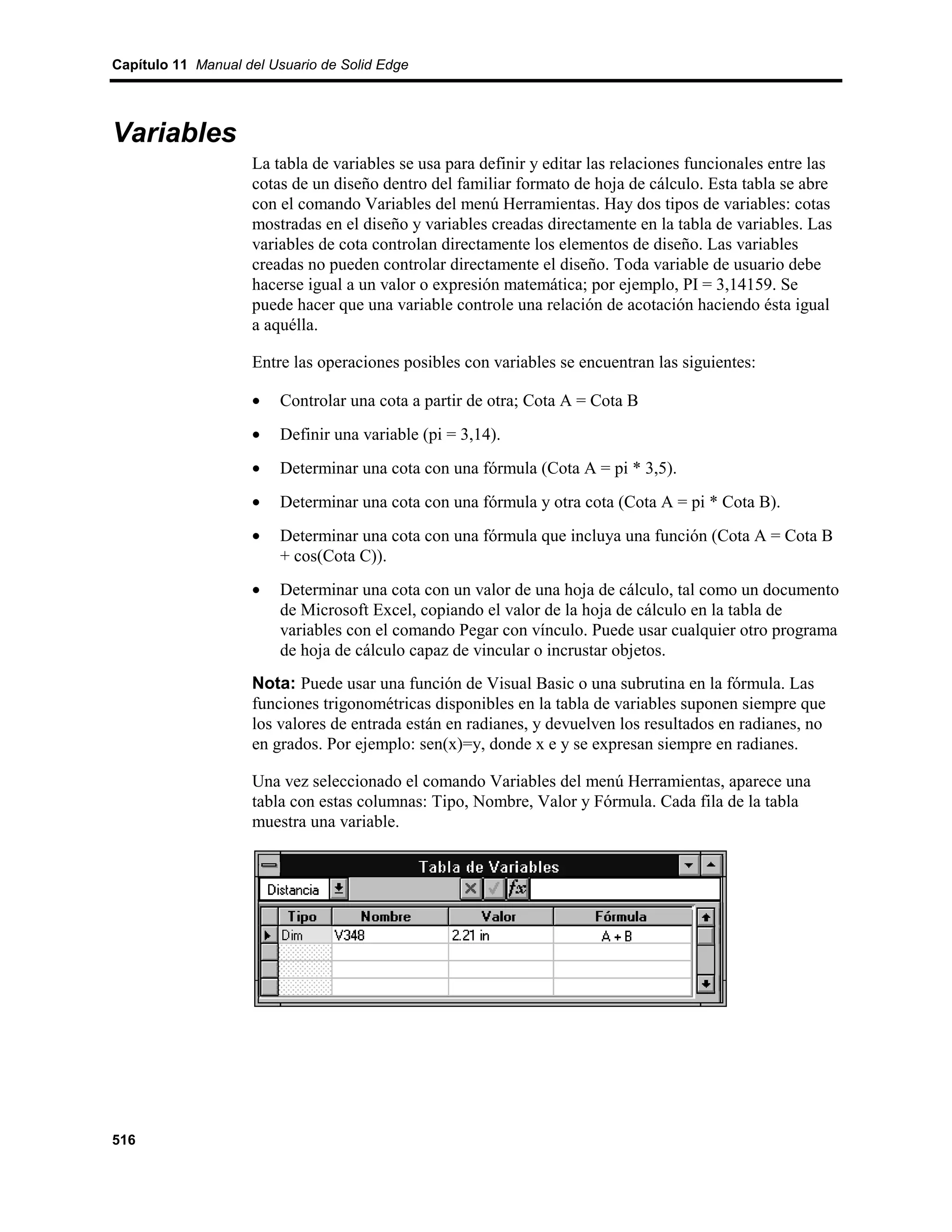 Capítulo 11 Manual del Usuario de Solid Edge




Variables
                    La tabla de variables se usa para definir y editar las relaciones funcionales entre las
                    cotas de un diseño dentro del familiar formato de hoja de cálculo. Esta tabla se abre
                    con el comando Variables del menú Herramientas. Hay dos tipos de variables: cotas
                    mostradas en el diseño y variables creadas directamente en la tabla de variables. Las
                    variables de cota controlan directamente los elementos de diseño. Las variables
                    creadas no pueden controlar directamente el diseño. Toda variable de usuario debe
                    hacerse igual a un valor o expresión matemática; por ejemplo, PI = 3,14159. Se
                    puede hacer que una variable controle una relación de acotación haciendo ésta igual
                    a aquélla.

                    Entre las operaciones posibles con variables se encuentran las siguientes:

                    •   Controlar una cota a partir de otra; Cota A = Cota B
                    •   Definir una variable (pi = 3,14).
                    •   Determinar una cota con una fórmula (Cota A = pi * 3,5).
                    •   Determinar una cota con una fórmula y otra cota (Cota A = pi * Cota B).
                    •   Determinar una cota con una fórmula que incluya una función (Cota A = Cota B
                        + cos(Cota C)).
                    •   Determinar una cota con un valor de una hoja de cálculo, tal como un documento
                        de Microsoft Excel, copiando el valor de la hoja de cálculo en la tabla de
                        variables con el comando Pegar con vínculo. Puede usar cualquier otro programa
                        de hoja de cálculo capaz de vincular o incrustar objetos.
                    Nota: Puede usar una función de Visual Basic o una subrutina en la fórmula. Las
                    funciones trigonométricas disponibles en la tabla de variables suponen siempre que
                    los valores de entrada están en radianes, y devuelven los resultados en radianes, no
                    en grados. Por ejemplo: sen(x)=y, donde x e y se expresan siempre en radianes.

                    Una vez seleccionado el comando Variables del menú Herramientas, aparece una
                    tabla con estas columnas: Tipo, Nombre, Valor y Fórmula. Cada fila de la tabla
                    muestra una variable.




516
 