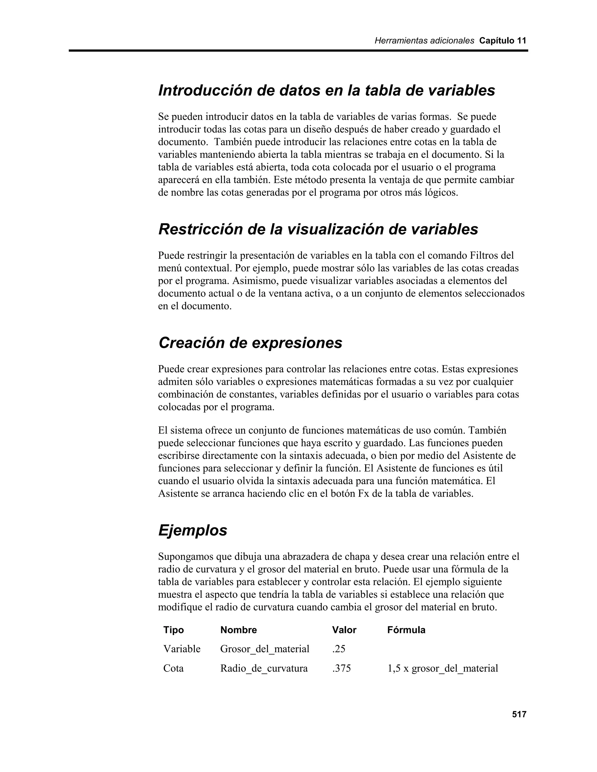 Herramientas adicionales Capítulo 11




Introducción de datos en la tabla de variables
Se pueden introducir datos en la tabla de variables de varias formas. Se puede
introducir todas las cotas para un diseño después de haber creado y guardado el
documento. También puede introducir las relaciones entre cotas en la tabla de
variables manteniendo abierta la tabla mientras se trabaja en el documento. Si la
tabla de variables está abierta, toda cota colocada por el usuario o el programa
aparecerá en ella también. Este método presenta la ventaja de que permite cambiar
de nombre las cotas generadas por el programa por otros más lógicos.


Restricción de la visualización de variables
Puede restringir la presentación de variables en la tabla con el comando Filtros del
menú contextual. Por ejemplo, puede mostrar sólo las variables de las cotas creadas
por el programa. Asimismo, puede visualizar variables asociadas a elementos del
documento actual o de la ventana activa, o a un conjunto de elementos seleccionados
en el documento.


Creación de expresiones
Puede crear expresiones para controlar las relaciones entre cotas. Estas expresiones
admiten sólo variables o expresiones matemáticas formadas a su vez por cualquier
combinación de constantes, variables definidas por el usuario o variables para cotas
colocadas por el programa.

El sistema ofrece un conjunto de funciones matemáticas de uso común. También
puede seleccionar funciones que haya escrito y guardado. Las funciones pueden
escribirse directamente con la sintaxis adecuada, o bien por medio del Asistente de
funciones para seleccionar y definir la función. El Asistente de funciones es útil
cuando el usuario olvida la sintaxis adecuada para una función matemática. El
Asistente se arranca haciendo clic en el botón Fx de la tabla de variables.


Ejemplos
Supongamos que dibuja una abrazadera de chapa y desea crear una relación entre el
radio de curvatura y el grosor del material en bruto. Puede usar una fórmula de la
tabla de variables para establecer y controlar esta relación. El ejemplo siguiente
muestra el aspecto que tendría la tabla de variables si establece una relación que
modifique el radio de curvatura cuando cambia el grosor del material en bruto.

 Tipo         Nombre                    Valor        Fórmula
 Variable     Grosor_del_material       .25
 Cota         Radio_de_curvatura        .375         1,5 x grosor_del_material



                                                                                  517
 