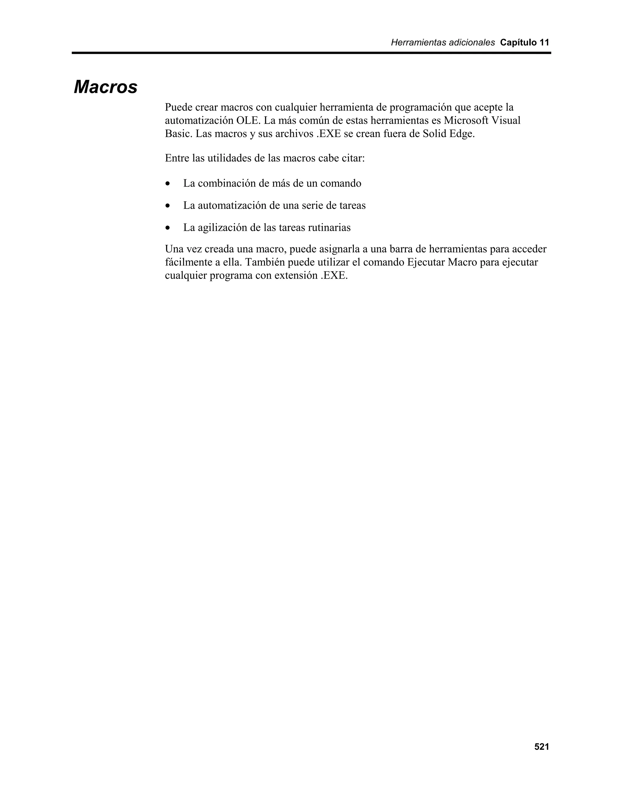 Herramientas adicionales Capítulo 11




Macros
         Puede crear macros con cualquier herramienta de programación que acepte la
         automatización OLE. La más común de estas herramientas es Microsoft Visual
         Basic. Las macros y sus archivos .EXE se crean fuera de Solid Edge.

         Entre las utilidades de las macros cabe citar:

         •   La combinación de más de un comando
         •   La automatización de una serie de tareas
         •   La agilización de las tareas rutinarias
         Una vez creada una macro, puede asignarla a una barra de herramientas para acceder
         fácilmente a ella. También puede utilizar el comando Ejecutar Macro para ejecutar
         cualquier programa con extensión .EXE.




                                                                                          521
 