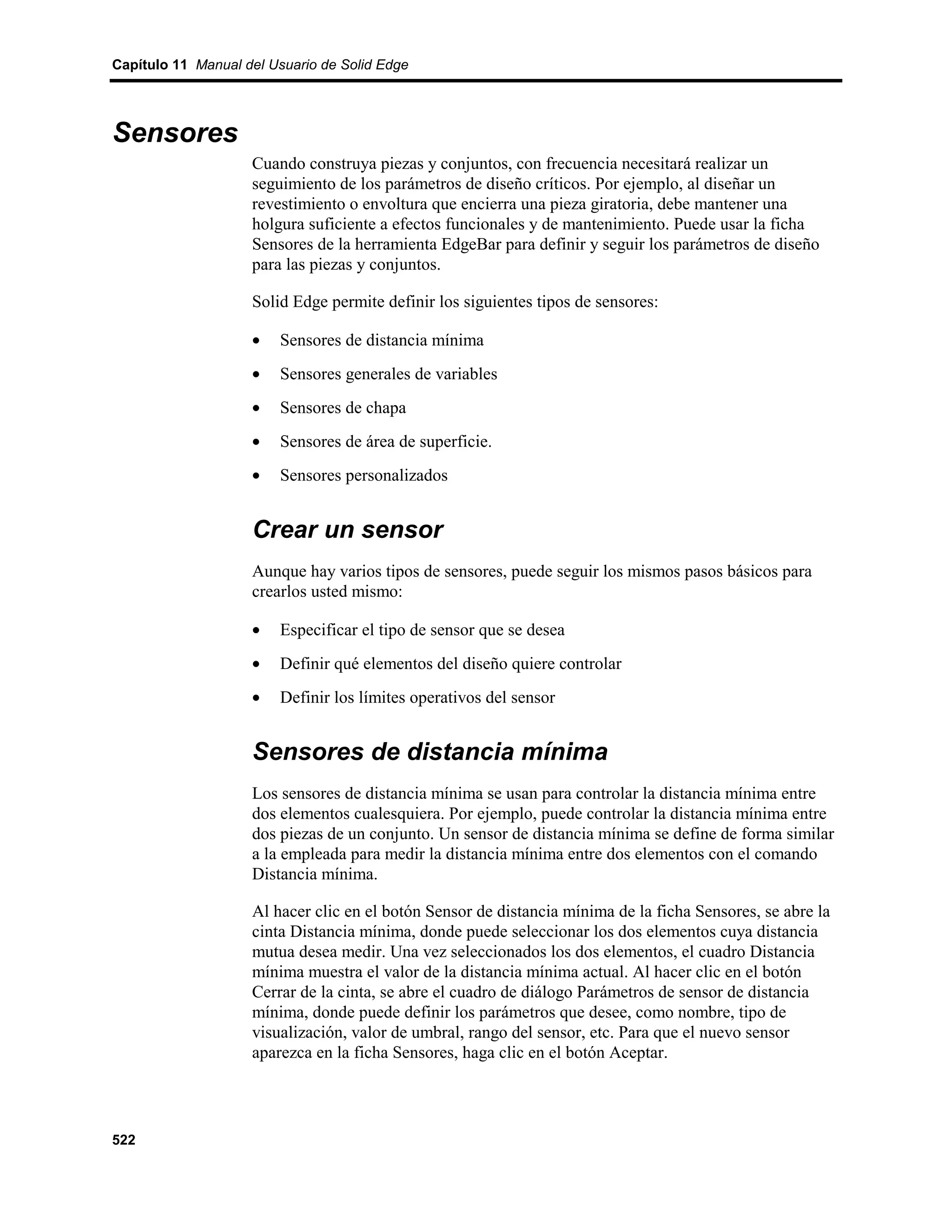 Capítulo 11 Manual del Usuario de Solid Edge




Sensores
                    Cuando construya piezas y conjuntos, con frecuencia necesitará realizar un
                    seguimiento de los parámetros de diseño críticos. Por ejemplo, al diseñar un
                    revestimiento o envoltura que encierra una pieza giratoria, debe mantener una
                    holgura suficiente a efectos funcionales y de mantenimiento. Puede usar la ficha
                    Sensores de la herramienta EdgeBar para definir y seguir los parámetros de diseño
                    para las piezas y conjuntos.

                    Solid Edge permite definir los siguientes tipos de sensores:

                    •   Sensores de distancia mínima
                    •   Sensores generales de variables
                    •   Sensores de chapa
                    •   Sensores de área de superficie.
                    •   Sensores personalizados


                    Crear un sensor
                    Aunque hay varios tipos de sensores, puede seguir los mismos pasos básicos para
                    crearlos usted mismo:

                    •   Especificar el tipo de sensor que se desea
                    •   Definir qué elementos del diseño quiere controlar
                    •   Definir los límites operativos del sensor


                    Sensores de distancia mínima
                    Los sensores de distancia mínima se usan para controlar la distancia mínima entre
                    dos elementos cualesquiera. Por ejemplo, puede controlar la distancia mínima entre
                    dos piezas de un conjunto. Un sensor de distancia mínima se define de forma similar
                    a la empleada para medir la distancia mínima entre dos elementos con el comando
                    Distancia mínima.

                    Al hacer clic en el botón Sensor de distancia mínima de la ficha Sensores, se abre la
                    cinta Distancia mínima, donde puede seleccionar los dos elementos cuya distancia
                    mutua desea medir. Una vez seleccionados los dos elementos, el cuadro Distancia
                    mínima muestra el valor de la distancia mínima actual. Al hacer clic en el botón
                    Cerrar de la cinta, se abre el cuadro de diálogo Parámetros de sensor de distancia
                    mínima, donde puede definir los parámetros que desee, como nombre, tipo de
                    visualización, valor de umbral, rango del sensor, etc. Para que el nuevo sensor
                    aparezca en la ficha Sensores, haga clic en el botón Aceptar.




522
 