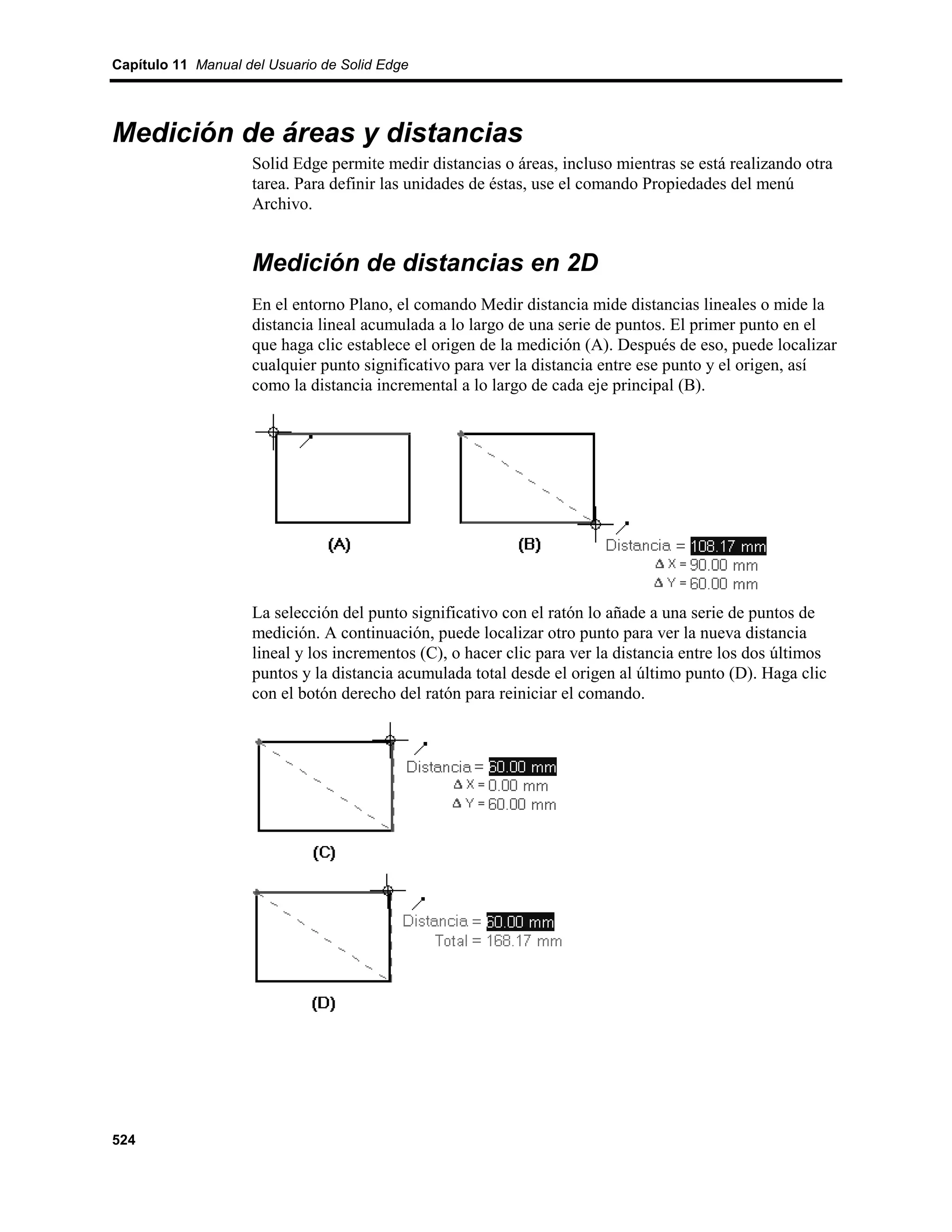Capítulo 11 Manual del Usuario de Solid Edge




Medición de áreas y distancias
                    Solid Edge permite medir distancias o áreas, incluso mientras se está realizando otra
                    tarea. Para definir las unidades de éstas, use el comando Propiedades del menú
                    Archivo.


                    Medición de distancias en 2D
                    En el entorno Plano, el comando Medir distancia mide distancias lineales o mide la
                    distancia lineal acumulada a lo largo de una serie de puntos. El primer punto en el
                    que haga clic establece el origen de la medición (A). Después de eso, puede localizar
                    cualquier punto significativo para ver la distancia entre ese punto y el origen, así
                    como la distancia incremental a lo largo de cada eje principal (B).




                    La selección del punto significativo con el ratón lo añade a una serie de puntos de
                    medición. A continuación, puede localizar otro punto para ver la nueva distancia
                    lineal y los incrementos (C), o hacer clic para ver la distancia entre los dos últimos
                    puntos y la distancia acumulada total desde el origen al último punto (D). Haga clic
                    con el botón derecho del ratón para reiniciar el comando.




524
 