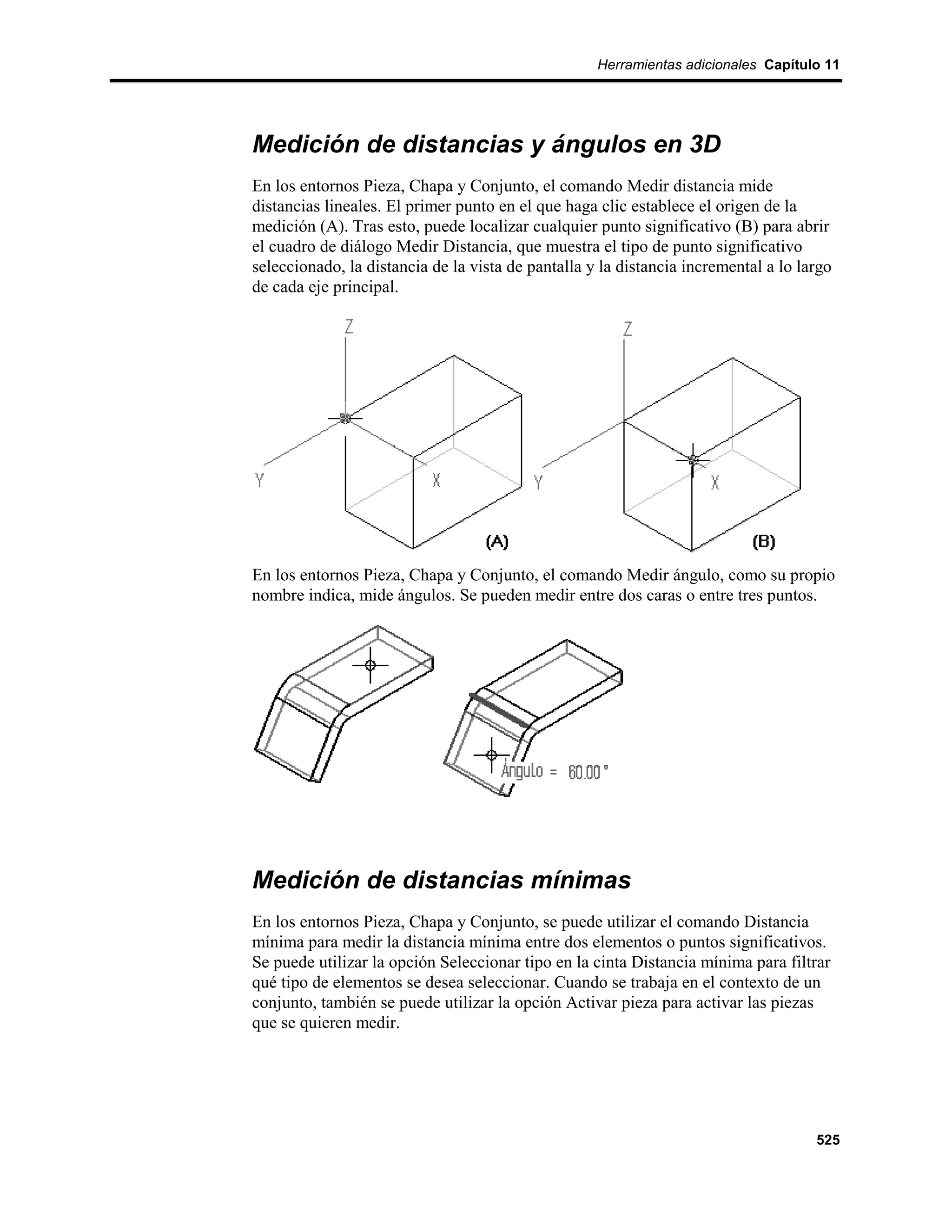 Herramientas adicionales Capítulo 11




Medición de distancias y ángulos en 3D
En los entornos Pieza, Chapa y Conjunto, el comando Medir distancia mide
distancias lineales. El primer punto en el que haga clic establece el origen de la
medición (A). Tras esto, puede localizar cualquier punto significativo (B) para abrir
el cuadro de diálogo Medir Distancia, que muestra el tipo de punto significativo
seleccionado, la distancia de la vista de pantalla y la distancia incremental a lo largo
de cada eje principal.




En los entornos Pieza, Chapa y Conjunto, el comando Medir ángulo, como su propio
nombre indica, mide ángulos. Se pueden medir entre dos caras o entre tres puntos.




Medición de distancias mínimas
En los entornos Pieza, Chapa y Conjunto, se puede utilizar el comando Distancia
mínima para medir la distancia mínima entre dos elementos o puntos significativos.
Se puede utilizar la opción Seleccionar tipo en la cinta Distancia mínima para filtrar
qué tipo de elementos se desea seleccionar. Cuando se trabaja en el contexto de un
conjunto, también se puede utilizar la opción Activar pieza para activar las piezas
que se quieren medir.




                                                                                     525
 
