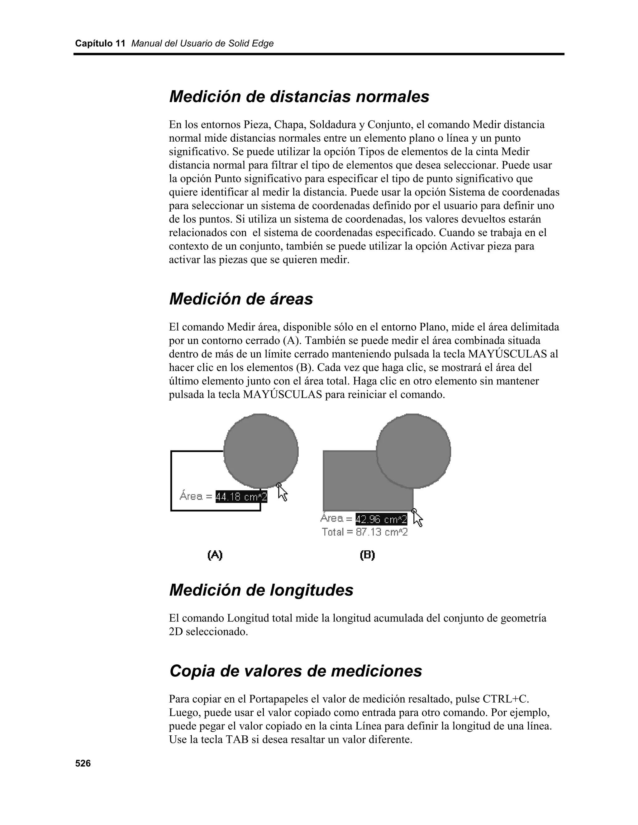 Capítulo 11 Manual del Usuario de Solid Edge




                    Medición de distancias normales
                    En los entornos Pieza, Chapa, Soldadura y Conjunto, el comando Medir distancia
                    normal mide distancias normales entre un elemento plano o línea y un punto
                    significativo. Se puede utilizar la opción Tipos de elementos de la cinta Medir
                    distancia normal para filtrar el tipo de elementos que desea seleccionar. Puede usar
                    la opción Punto significativo para especificar el tipo de punto significativo que
                    quiere identificar al medir la distancia. Puede usar la opción Sistema de coordenadas
                    para seleccionar un sistema de coordenadas definido por el usuario para definir uno
                    de los puntos. Si utiliza un sistema de coordenadas, los valores devueltos estarán
                    relacionados con el sistema de coordenadas especificado. Cuando se trabaja en el
                    contexto de un conjunto, también se puede utilizar la opción Activar pieza para
                    activar las piezas que se quieren medir.


                    Medición de áreas
                    El comando Medir área, disponible sólo en el entorno Plano, mide el área delimitada
                    por un contorno cerrado (A). También se puede medir el área combinada situada
                    dentro de más de un límite cerrado manteniendo pulsada la tecla MAYÚSCULAS al
                    hacer clic en los elementos (B). Cada vez que haga clic, se mostrará el área del
                    último elemento junto con el área total. Haga clic en otro elemento sin mantener
                    pulsada la tecla MAYÚSCULAS para reiniciar el comando.




                    Medición de longitudes
                    El comando Longitud total mide la longitud acumulada del conjunto de geometría
                    2D seleccionado.


                    Copia de valores de mediciones
                    Para copiar en el Portapapeles el valor de medición resaltado, pulse CTRL+C.
                    Luego, puede usar el valor copiado como entrada para otro comando. Por ejemplo,
                    puede pegar el valor copiado en la cinta Línea para definir la longitud de una línea.
                    Use la tecla TAB si desea resaltar un valor diferente.

526
 