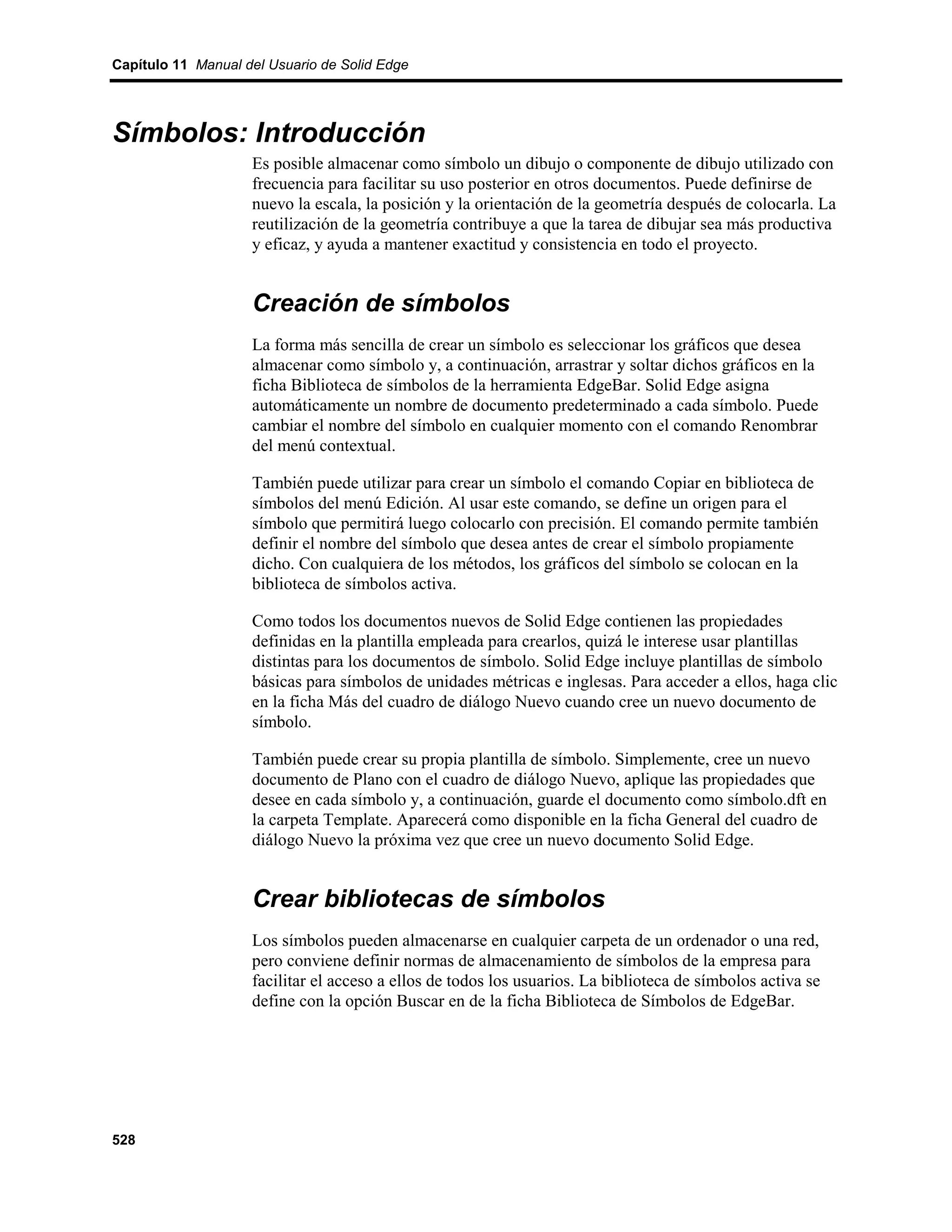 Capítulo 11 Manual del Usuario de Solid Edge




Símbolos: Introducción
                    Es posible almacenar como símbolo un dibujo o componente de dibujo utilizado con
                    frecuencia para facilitar su uso posterior en otros documentos. Puede definirse de
                    nuevo la escala, la posición y la orientación de la geometría después de colocarla. La
                    reutilización de la geometría contribuye a que la tarea de dibujar sea más productiva
                    y eficaz, y ayuda a mantener exactitud y consistencia en todo el proyecto.


                    Creación de símbolos
                    La forma más sencilla de crear un símbolo es seleccionar los gráficos que desea
                    almacenar como símbolo y, a continuación, arrastrar y soltar dichos gráficos en la
                    ficha Biblioteca de símbolos de la herramienta EdgeBar. Solid Edge asigna
                    automáticamente un nombre de documento predeterminado a cada símbolo. Puede
                    cambiar el nombre del símbolo en cualquier momento con el comando Renombrar
                    del menú contextual.

                    También puede utilizar para crear un símbolo el comando Copiar en biblioteca de
                    símbolos del menú Edición. Al usar este comando, se define un origen para el
                    símbolo que permitirá luego colocarlo con precisión. El comando permite también
                    definir el nombre del símbolo que desea antes de crear el símbolo propiamente
                    dicho. Con cualquiera de los métodos, los gráficos del símbolo se colocan en la
                    biblioteca de símbolos activa.

                    Como todos los documentos nuevos de Solid Edge contienen las propiedades
                    definidas en la plantilla empleada para crearlos, quizá le interese usar plantillas
                    distintas para los documentos de símbolo. Solid Edge incluye plantillas de símbolo
                    básicas para símbolos de unidades métricas e inglesas. Para acceder a ellos, haga clic
                    en la ficha Más del cuadro de diálogo Nuevo cuando cree un nuevo documento de
                    símbolo.

                    También puede crear su propia plantilla de símbolo. Simplemente, cree un nuevo
                    documento de Plano con el cuadro de diálogo Nuevo, aplique las propiedades que
                    desee en cada símbolo y, a continuación, guarde el documento como símbolo.dft en
                    la carpeta Template. Aparecerá como disponible en la ficha General del cuadro de
                    diálogo Nuevo la próxima vez que cree un nuevo documento Solid Edge.


                    Crear bibliotecas de símbolos
                    Los símbolos pueden almacenarse en cualquier carpeta de un ordenador o una red,
                    pero conviene definir normas de almacenamiento de símbolos de la empresa para
                    facilitar el acceso a ellos de todos los usuarios. La biblioteca de símbolos activa se
                    define con la opción Buscar en de la ficha Biblioteca de Símbolos de EdgeBar.




528
 