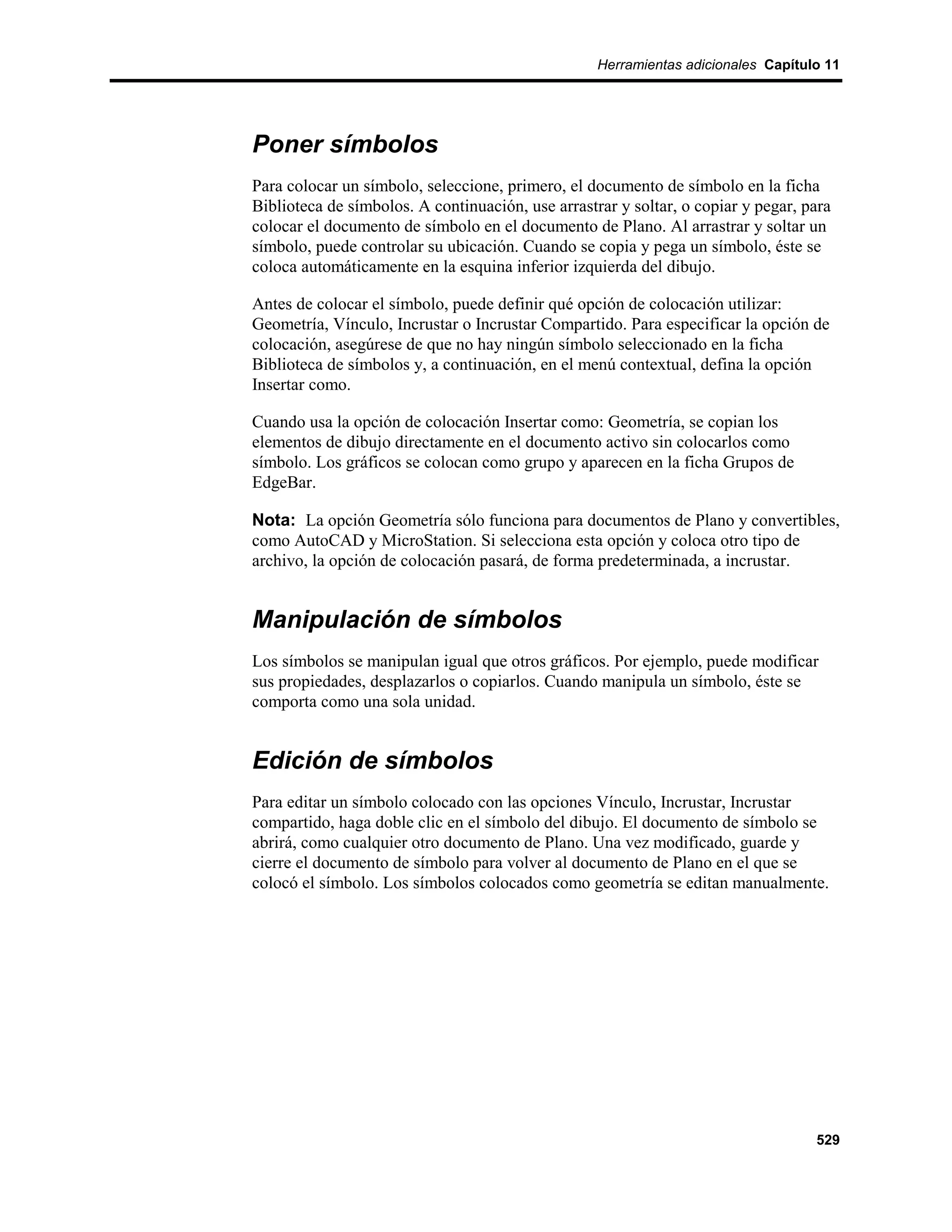 Herramientas adicionales Capítulo 11




Poner símbolos
Para colocar un símbolo, seleccione, primero, el documento de símbolo en la ficha
Biblioteca de símbolos. A continuación, use arrastrar y soltar, o copiar y pegar, para
colocar el documento de símbolo en el documento de Plano. Al arrastrar y soltar un
símbolo, puede controlar su ubicación. Cuando se copia y pega un símbolo, éste se
coloca automáticamente en la esquina inferior izquierda del dibujo.

Antes de colocar el símbolo, puede definir qué opción de colocación utilizar:
Geometría, Vínculo, Incrustar o Incrustar Compartido. Para especificar la opción de
colocación, asegúrese de que no hay ningún símbolo seleccionado en la ficha
Biblioteca de símbolos y, a continuación, en el menú contextual, defina la opción
Insertar como.

Cuando usa la opción de colocación Insertar como: Geometría, se copian los
elementos de dibujo directamente en el documento activo sin colocarlos como
símbolo. Los gráficos se colocan como grupo y aparecen en la ficha Grupos de
EdgeBar.

Nota: La opción Geometría sólo funciona para documentos de Plano y convertibles,
como AutoCAD y MicroStation. Si selecciona esta opción y coloca otro tipo de
archivo, la opción de colocación pasará, de forma predeterminada, a incrustar.


Manipulación de símbolos
Los símbolos se manipulan igual que otros gráficos. Por ejemplo, puede modificar
sus propiedades, desplazarlos o copiarlos. Cuando manipula un símbolo, éste se
comporta como una sola unidad.


Edición de símbolos
Para editar un símbolo colocado con las opciones Vínculo, Incrustar, Incrustar
compartido, haga doble clic en el símbolo del dibujo. El documento de símbolo se
abrirá, como cualquier otro documento de Plano. Una vez modificado, guarde y
cierre el documento de símbolo para volver al documento de Plano en el que se
colocó el símbolo. Los símbolos colocados como geometría se editan manualmente.




                                                                                   529
 