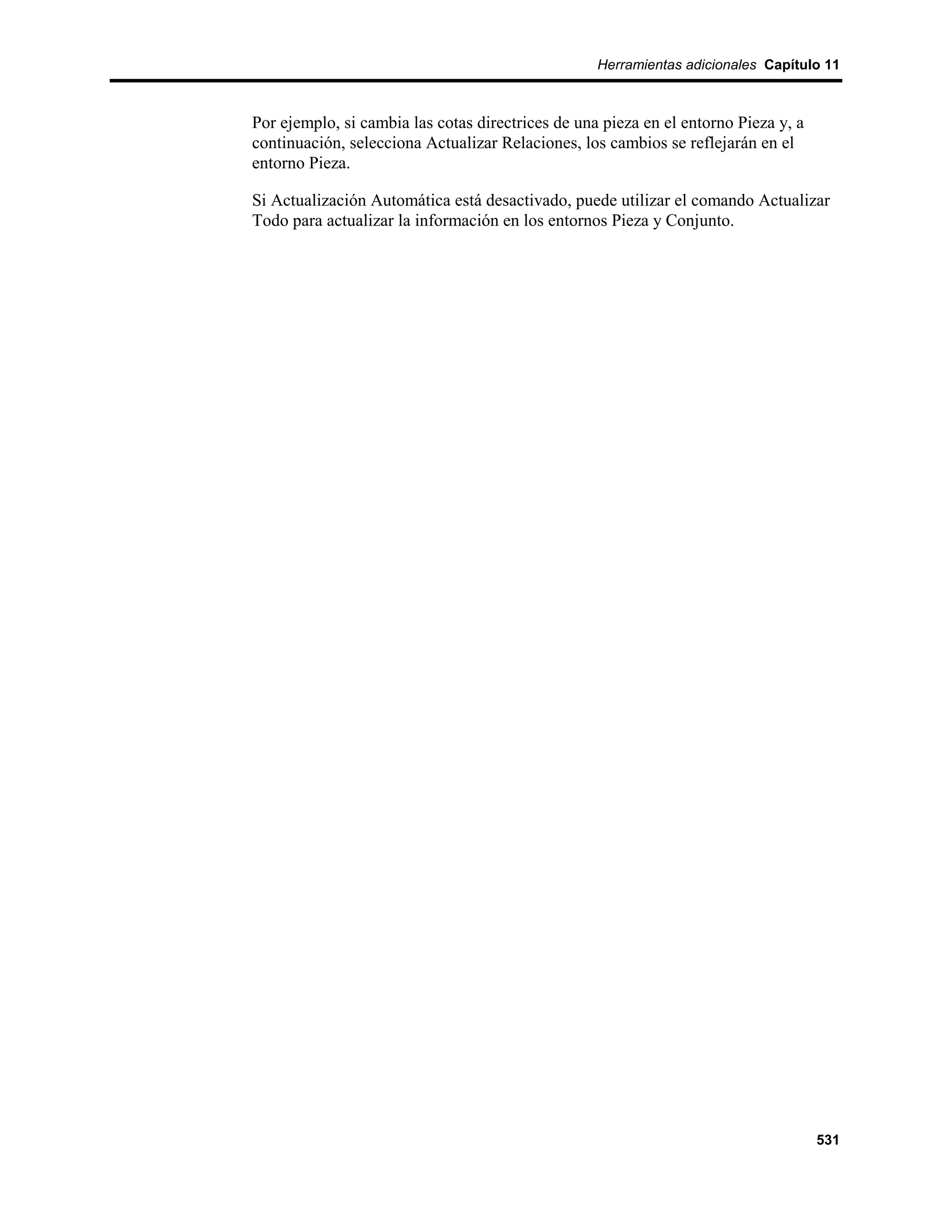 Herramientas adicionales Capítulo 11



Por ejemplo, si cambia las cotas directrices de una pieza en el entorno Pieza y, a
continuación, selecciona Actualizar Relaciones, los cambios se reflejarán en el
entorno Pieza.

Si Actualización Automática está desactivado, puede utilizar el comando Actualizar
Todo para actualizar la información en los entornos Pieza y Conjunto.




                                                                                     531
 