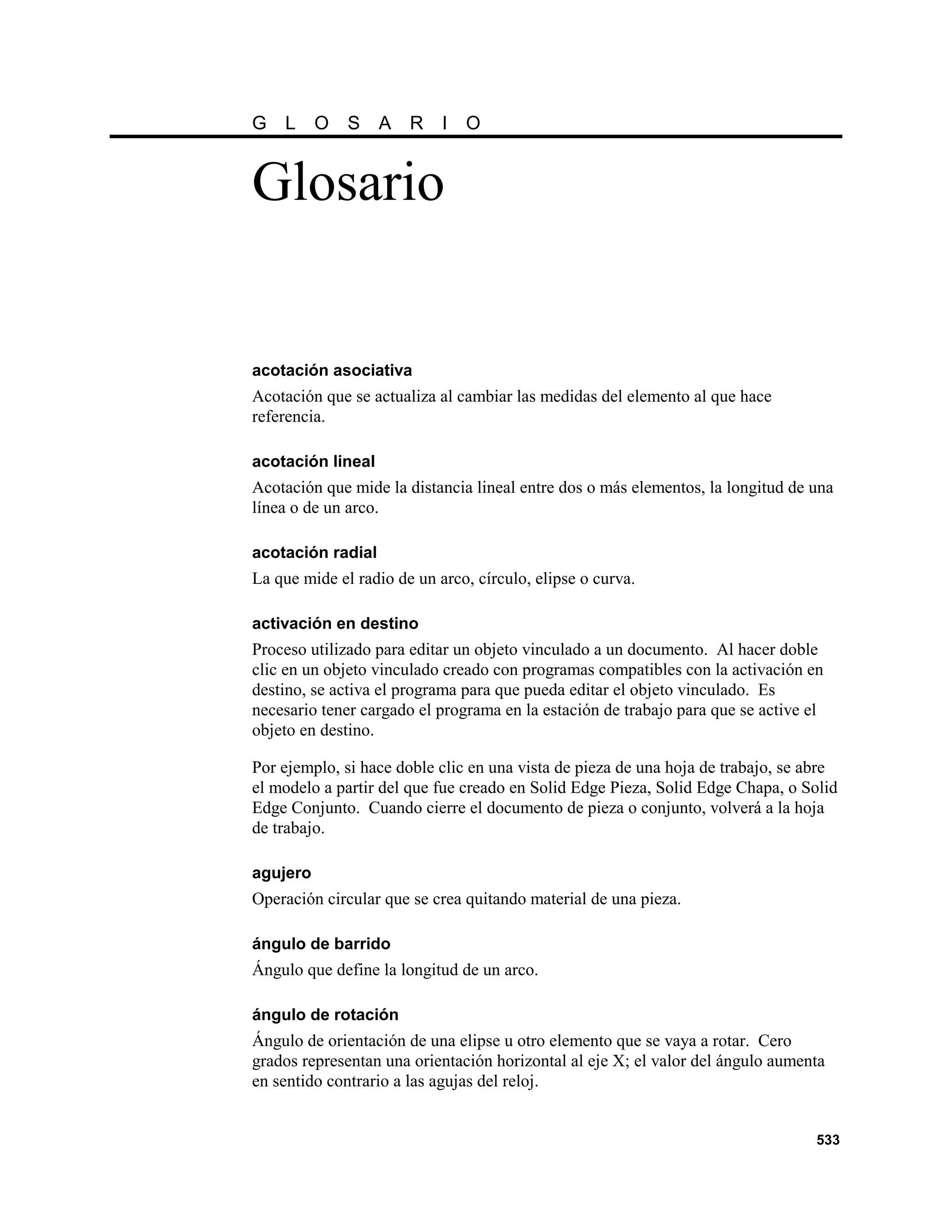 G   L     O   S    A   R    I   O


Glosario


acotación asociativa
Acotación que se actualiza al cambiar las medidas del elemento al que hace
referencia.

acotación lineal
Acotación que mide la distancia lineal entre dos o más elementos, la longitud de una
línea o de un arco.

acotación radial
La que mide el radio de un arco, círculo, elipse o curva.

activación en destino
Proceso utilizado para editar un objeto vinculado a un documento. Al hacer doble
clic en un objeto vinculado creado con programas compatibles con la activación en
destino, se activa el programa para que pueda editar el objeto vinculado. Es
necesario tener cargado el programa en la estación de trabajo para que se active el
objeto en destino.

Por ejemplo, si hace doble clic en una vista de pieza de una hoja de trabajo, se abre
el modelo a partir del que fue creado en Solid Edge Pieza, Solid Edge Chapa, o Solid
Edge Conjunto. Cuando cierre el documento de pieza o conjunto, volverá a la hoja
de trabajo.

agujero
Operación circular que se crea quitando material de una pieza.

ángulo de barrido
Ángulo que define la longitud de un arco.

ángulo de rotación
Ángulo de orientación de una elipse u otro elemento que se vaya a rotar. Cero
grados representan una orientación horizontal al eje X; el valor del ángulo aumenta
en sentido contrario a las agujas del reloj.


                                                                                 533
 