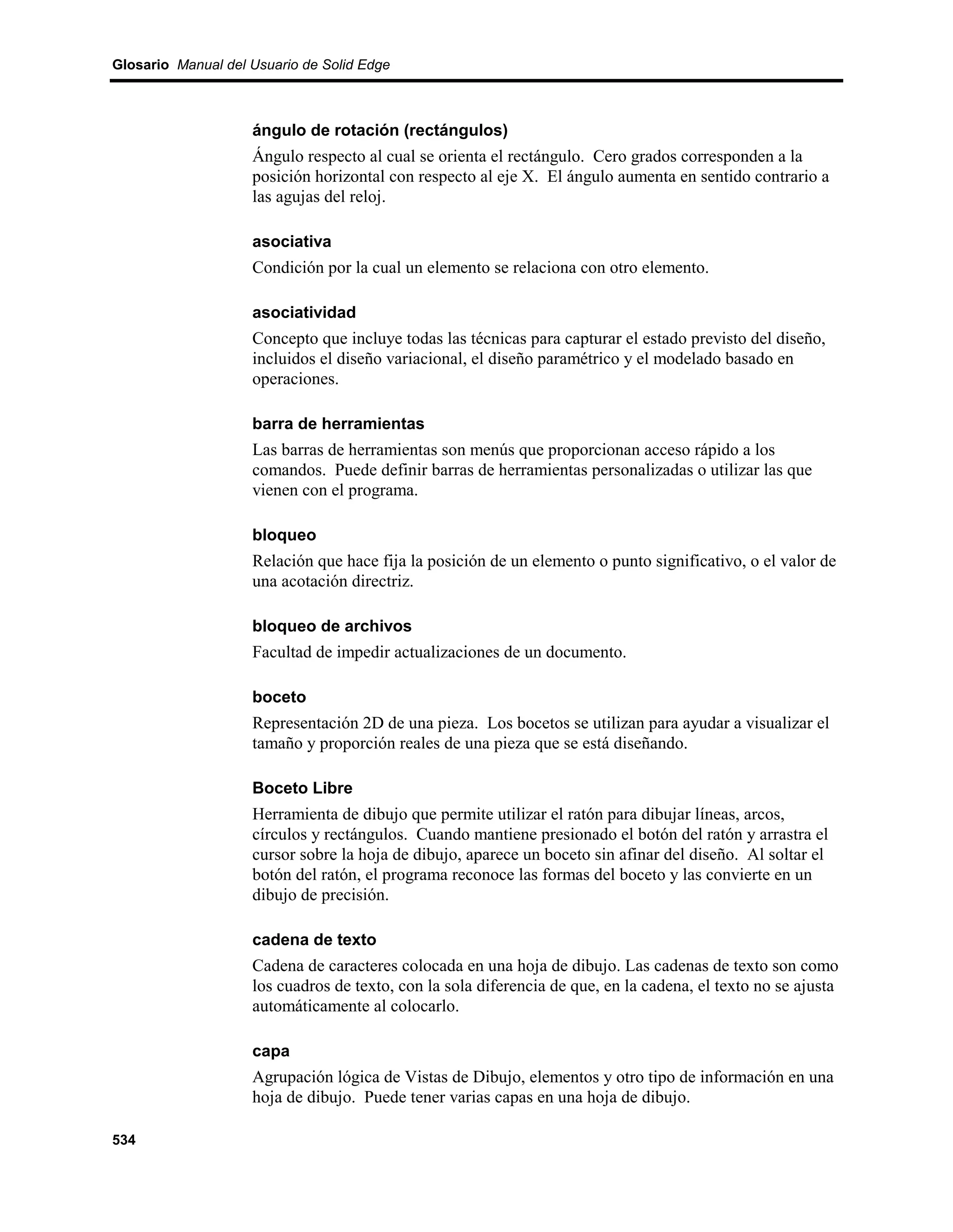 Glosario Manual del Usuario de Solid Edge



                    ángulo de rotación (rectángulos)
                    Ángulo respecto al cual se orienta el rectángulo. Cero grados corresponden a la
                    posición horizontal con respecto al eje X. El ángulo aumenta en sentido contrario a
                    las agujas del reloj.

                    asociativa
                    Condición por la cual un elemento se relaciona con otro elemento.

                    asociatividad
                    Concepto que incluye todas las técnicas para capturar el estado previsto del diseño,
                    incluidos el diseño variacional, el diseño paramétrico y el modelado basado en
                    operaciones.

                    barra de herramientas
                    Las barras de herramientas son menús que proporcionan acceso rápido a los
                    comandos. Puede definir barras de herramientas personalizadas o utilizar las que
                    vienen con el programa.

                    bloqueo
                    Relación que hace fija la posición de un elemento o punto significativo, o el valor de
                    una acotación directriz.

                    bloqueo de archivos
                    Facultad de impedir actualizaciones de un documento.

                    boceto
                    Representación 2D de una pieza. Los bocetos se utilizan para ayudar a visualizar el
                    tamaño y proporción reales de una pieza que se está diseñando.

                    Boceto Libre
                    Herramienta de dibujo que permite utilizar el ratón para dibujar líneas, arcos,
                    círculos y rectángulos. Cuando mantiene presionado el botón del ratón y arrastra el
                    cursor sobre la hoja de dibujo, aparece un boceto sin afinar del diseño. Al soltar el
                    botón del ratón, el programa reconoce las formas del boceto y las convierte en un
                    dibujo de precisión.

                    cadena de texto
                    Cadena de caracteres colocada en una hoja de dibujo. Las cadenas de texto son como
                    los cuadros de texto, con la sola diferencia de que, en la cadena, el texto no se ajusta
                    automáticamente al colocarlo.

                    capa
                    Agrupación lógica de Vistas de Dibujo, elementos y otro tipo de información en una
                    hoja de dibujo. Puede tener varias capas en una hoja de dibujo.

534
 