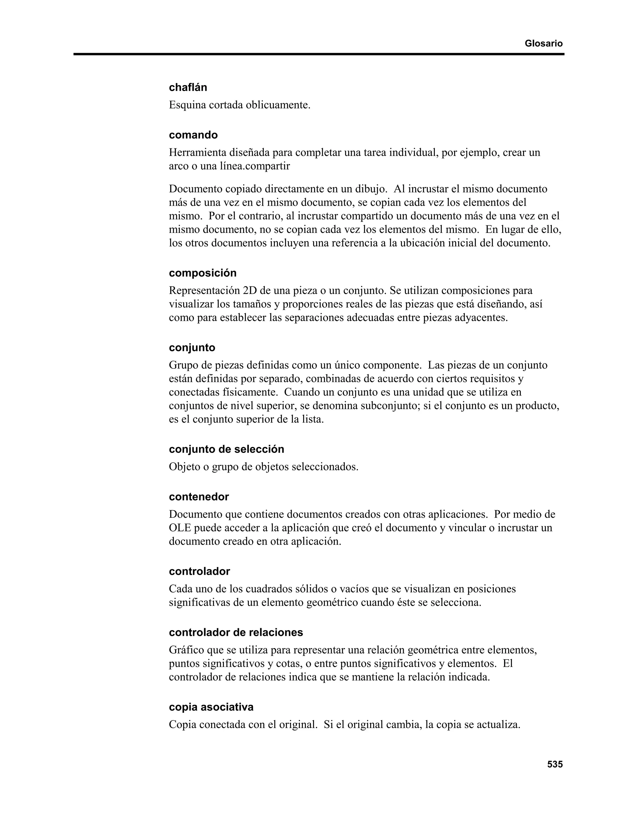 Glosario



chaflán
Esquina cortada oblicuamente.

comando
Herramienta diseñada para completar una tarea individual, por ejemplo, crear un
arco o una línea.compartir
Documento copiado directamente en un dibujo. Al incrustar el mismo documento
más de una vez en el mismo documento, se copian cada vez los elementos del
mismo. Por el contrario, al incrustar compartido un documento más de una vez en el
mismo documento, no se copian cada vez los elementos del mismo. En lugar de ello,
los otros documentos incluyen una referencia a la ubicación inicial del documento.

composición
Representación 2D de una pieza o un conjunto. Se utilizan composiciones para
visualizar los tamaños y proporciones reales de las piezas que está diseñando, así
como para establecer las separaciones adecuadas entre piezas adyacentes.

conjunto
Grupo de piezas definidas como un único componente. Las piezas de un conjunto
están definidas por separado, combinadas de acuerdo con ciertos requisitos y
conectadas físicamente. Cuando un conjunto es una unidad que se utiliza en
conjuntos de nivel superior, se denomina subconjunto; si el conjunto es un producto,
es el conjunto superior de la lista.

conjunto de selección
Objeto o grupo de objetos seleccionados.

contenedor
Documento que contiene documentos creados con otras aplicaciones. Por medio de
OLE puede acceder a la aplicación que creó el documento y vincular o incrustar un
documento creado en otra aplicación.

controlador
Cada uno de los cuadrados sólidos o vacíos que se visualizan en posiciones
significativas de un elemento geométrico cuando éste se selecciona.

controlador de relaciones
Gráfico que se utiliza para representar una relación geométrica entre elementos,
puntos significativos y cotas, o entre puntos significativos y elementos. El
controlador de relaciones indica que se mantiene la relación indicada.

copia asociativa
Copia conectada con el original. Si el original cambia, la copia se actualiza.


                                                                                     535
 