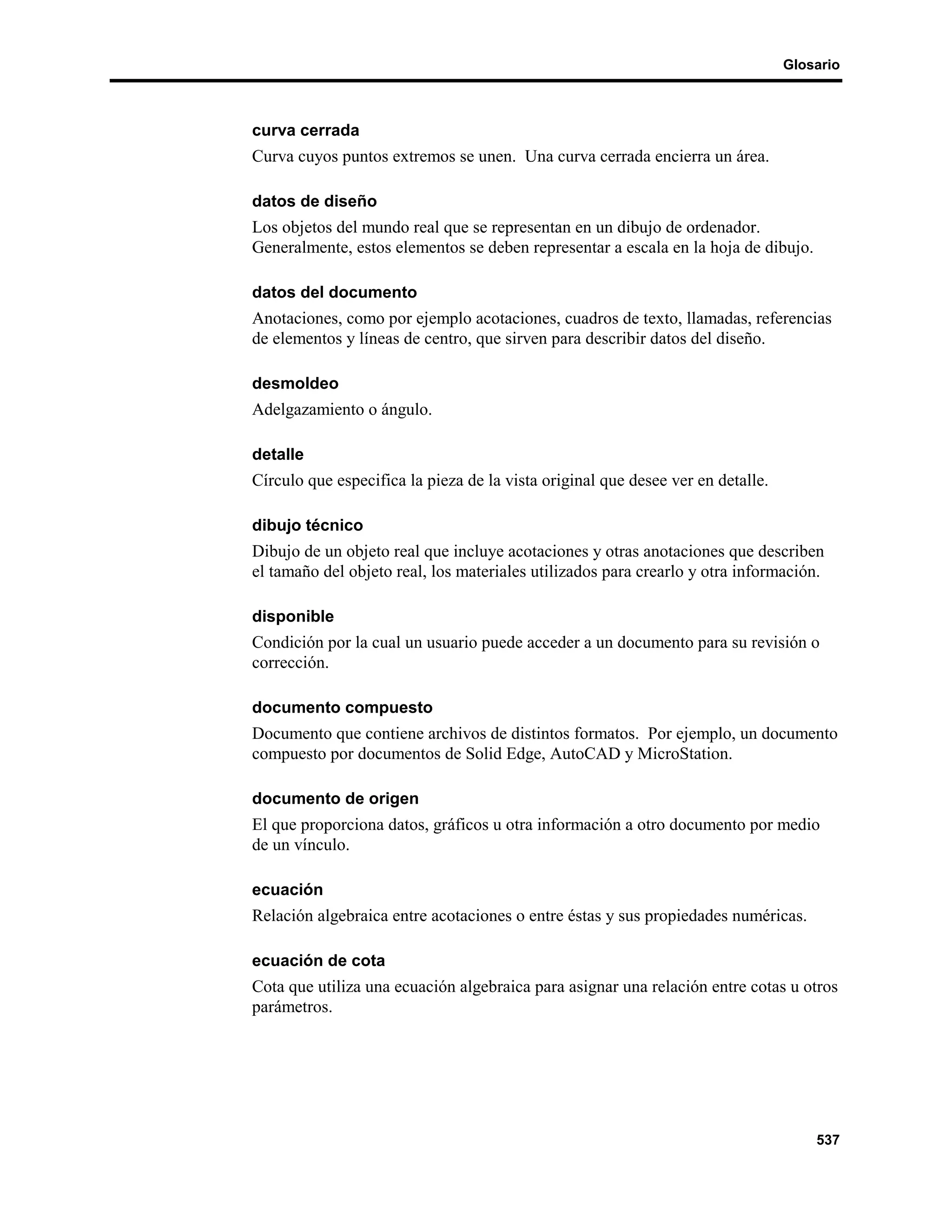Glosario



curva cerrada
Curva cuyos puntos extremos se unen. Una curva cerrada encierra un área.

datos de diseño
Los objetos del mundo real que se representan en un dibujo de ordenador.
Generalmente, estos elementos se deben representar a escala en la hoja de dibujo.

datos del documento
Anotaciones, como por ejemplo acotaciones, cuadros de texto, llamadas, referencias
de elementos y líneas de centro, que sirven para describir datos del diseño.

desmoldeo
Adelgazamiento o ángulo.

detalle
Círculo que especifica la pieza de la vista original que desee ver en detalle.

dibujo técnico
Dibujo de un objeto real que incluye acotaciones y otras anotaciones que describen
el tamaño del objeto real, los materiales utilizados para crearlo y otra información.

disponible
Condición por la cual un usuario puede acceder a un documento para su revisión o
corrección.

documento compuesto
Documento que contiene archivos de distintos formatos. Por ejemplo, un documento
compuesto por documentos de Solid Edge, AutoCAD y MicroStation.

documento de origen
El que proporciona datos, gráficos u otra información a otro documento por medio
de un vínculo.

ecuación
Relación algebraica entre acotaciones o entre éstas y sus propiedades numéricas.

ecuación de cota
Cota que utiliza una ecuación algebraica para asignar una relación entre cotas u otros
parámetros.




                                                                                     537
 