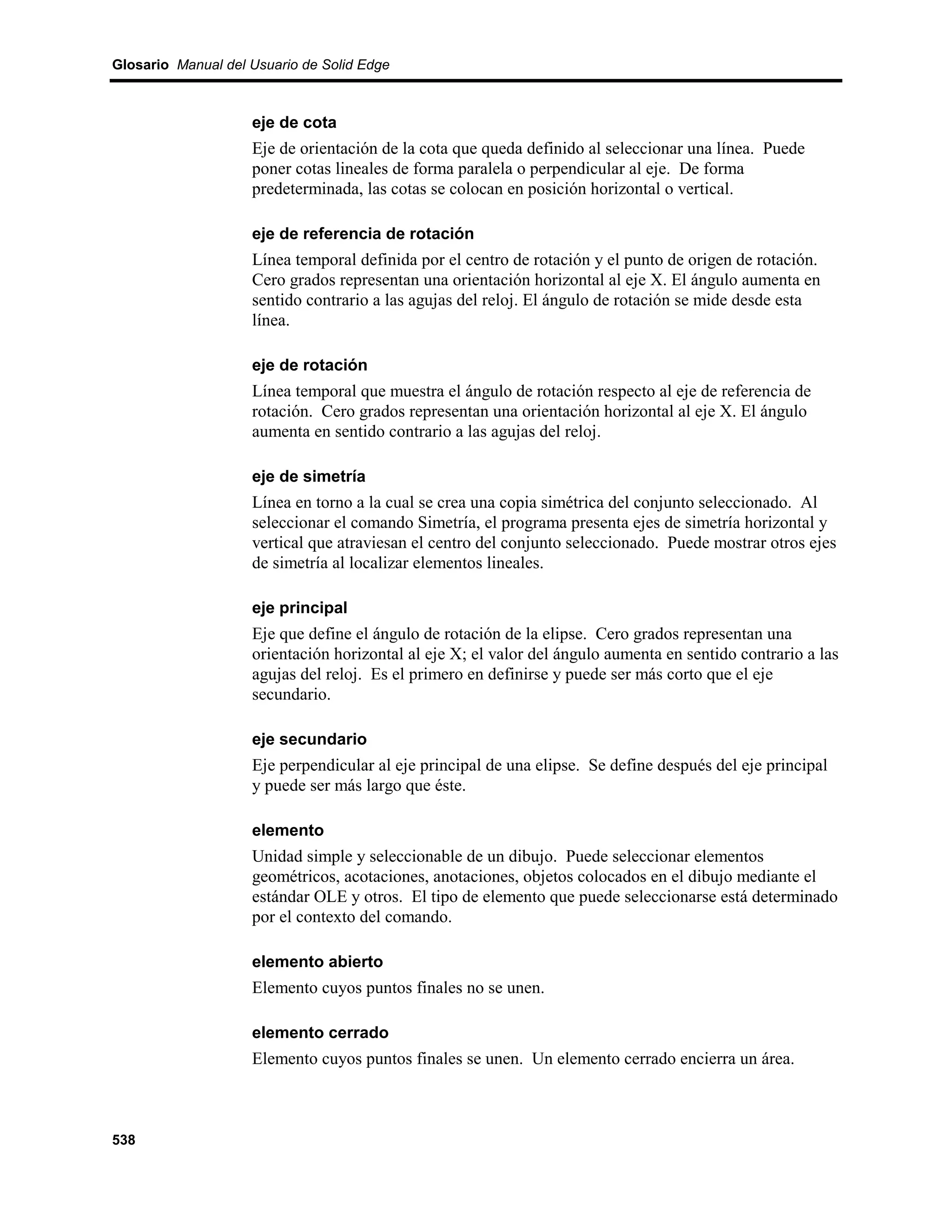 Glosario Manual del Usuario de Solid Edge



                    eje de cota
                    Eje de orientación de la cota que queda definido al seleccionar una línea. Puede
                    poner cotas lineales de forma paralela o perpendicular al eje. De forma
                    predeterminada, las cotas se colocan en posición horizontal o vertical.

                    eje de referencia de rotación
                    Línea temporal definida por el centro de rotación y el punto de origen de rotación.
                    Cero grados representan una orientación horizontal al eje X. El ángulo aumenta en
                    sentido contrario a las agujas del reloj. El ángulo de rotación se mide desde esta
                    línea.

                    eje de rotación
                    Línea temporal que muestra el ángulo de rotación respecto al eje de referencia de
                    rotación. Cero grados representan una orientación horizontal al eje X. El ángulo
                    aumenta en sentido contrario a las agujas del reloj.

                    eje de simetría
                    Línea en torno a la cual se crea una copia simétrica del conjunto seleccionado. Al
                    seleccionar el comando Simetría, el programa presenta ejes de simetría horizontal y
                    vertical que atraviesan el centro del conjunto seleccionado. Puede mostrar otros ejes
                    de simetría al localizar elementos lineales.

                    eje principal
                    Eje que define el ángulo de rotación de la elipse. Cero grados representan una
                    orientación horizontal al eje X; el valor del ángulo aumenta en sentido contrario a las
                    agujas del reloj. Es el primero en definirse y puede ser más corto que el eje
                    secundario.

                    eje secundario
                    Eje perpendicular al eje principal de una elipse. Se define después del eje principal
                    y puede ser más largo que éste.

                    elemento
                    Unidad simple y seleccionable de un dibujo. Puede seleccionar elementos
                    geométricos, acotaciones, anotaciones, objetos colocados en el dibujo mediante el
                    estándar OLE y otros. El tipo de elemento que puede seleccionarse está determinado
                    por el contexto del comando.

                    elemento abierto
                    Elemento cuyos puntos finales no se unen.

                    elemento cerrado
                    Elemento cuyos puntos finales se unen. Un elemento cerrado encierra un área.



538
 