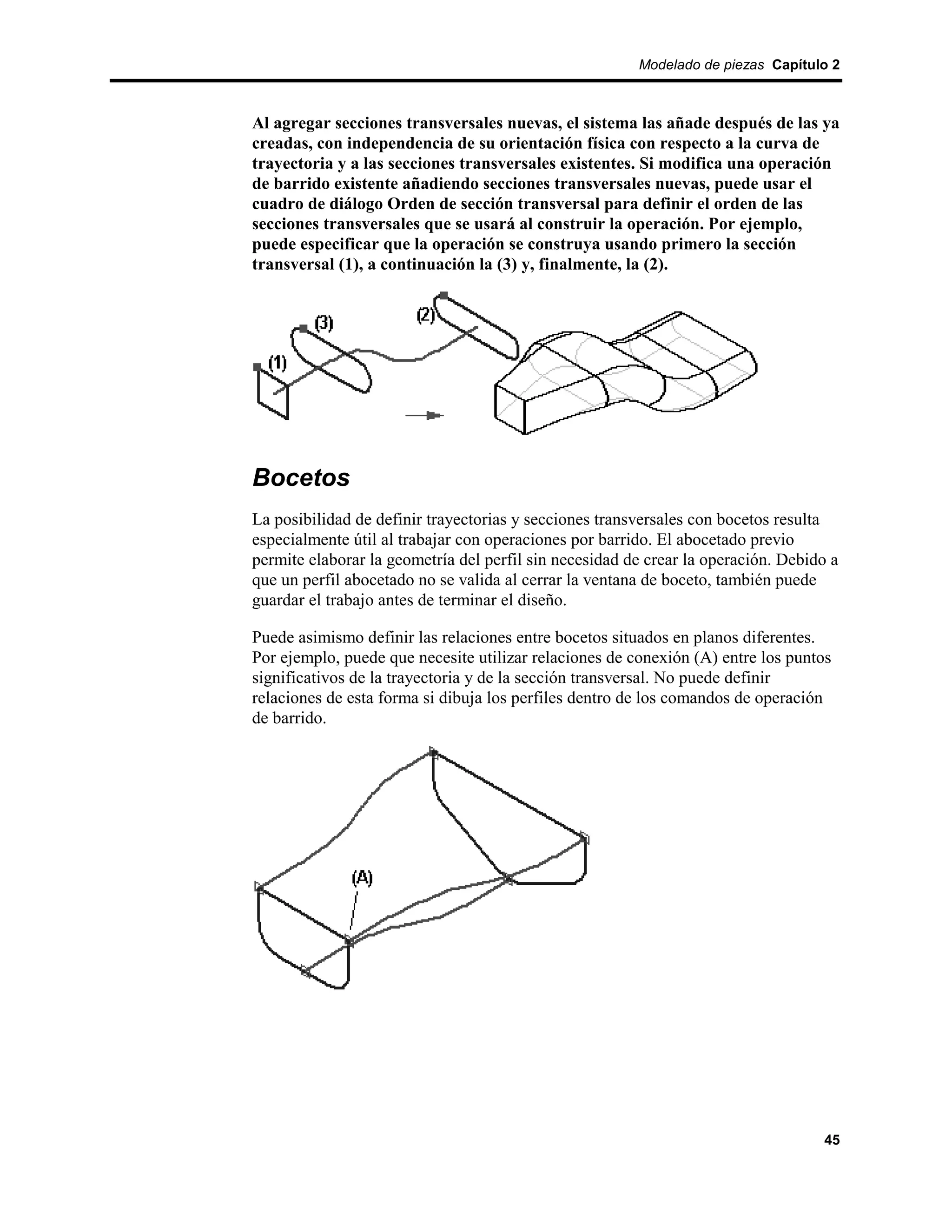 Modelado de piezas Capítulo 2



Al agregar secciones transversales nuevas, el sistema las añade después de las ya
creadas, con independencia de su orientación física con respecto a la curva de
trayectoria y a las secciones transversales existentes. Si modifica una operación
de barrido existente añadiendo secciones transversales nuevas, puede usar el
cuadro de diálogo Orden de sección transversal para definir el orden de las
secciones transversales que se usará al construir la operación. Por ejemplo,
puede especificar que la operación se construya usando primero la sección
transversal (1), a continuación la (3) y, finalmente, la (2).




Bocetos
La posibilidad de definir trayectorias y secciones transversales con bocetos resulta
especialmente útil al trabajar con operaciones por barrido. El abocetado previo
permite elaborar la geometría del perfil sin necesidad de crear la operación. Debido a
que un perfil abocetado no se valida al cerrar la ventana de boceto, también puede
guardar el trabajo antes de terminar el diseño.

Puede asimismo definir las relaciones entre bocetos situados en planos diferentes.
Por ejemplo, puede que necesite utilizar relaciones de conexión (A) entre los puntos
significativos de la trayectoria y de la sección transversal. No puede definir
relaciones de esta forma si dibuja los perfiles dentro de los comandos de operación
de barrido.




                                                                                   45
 