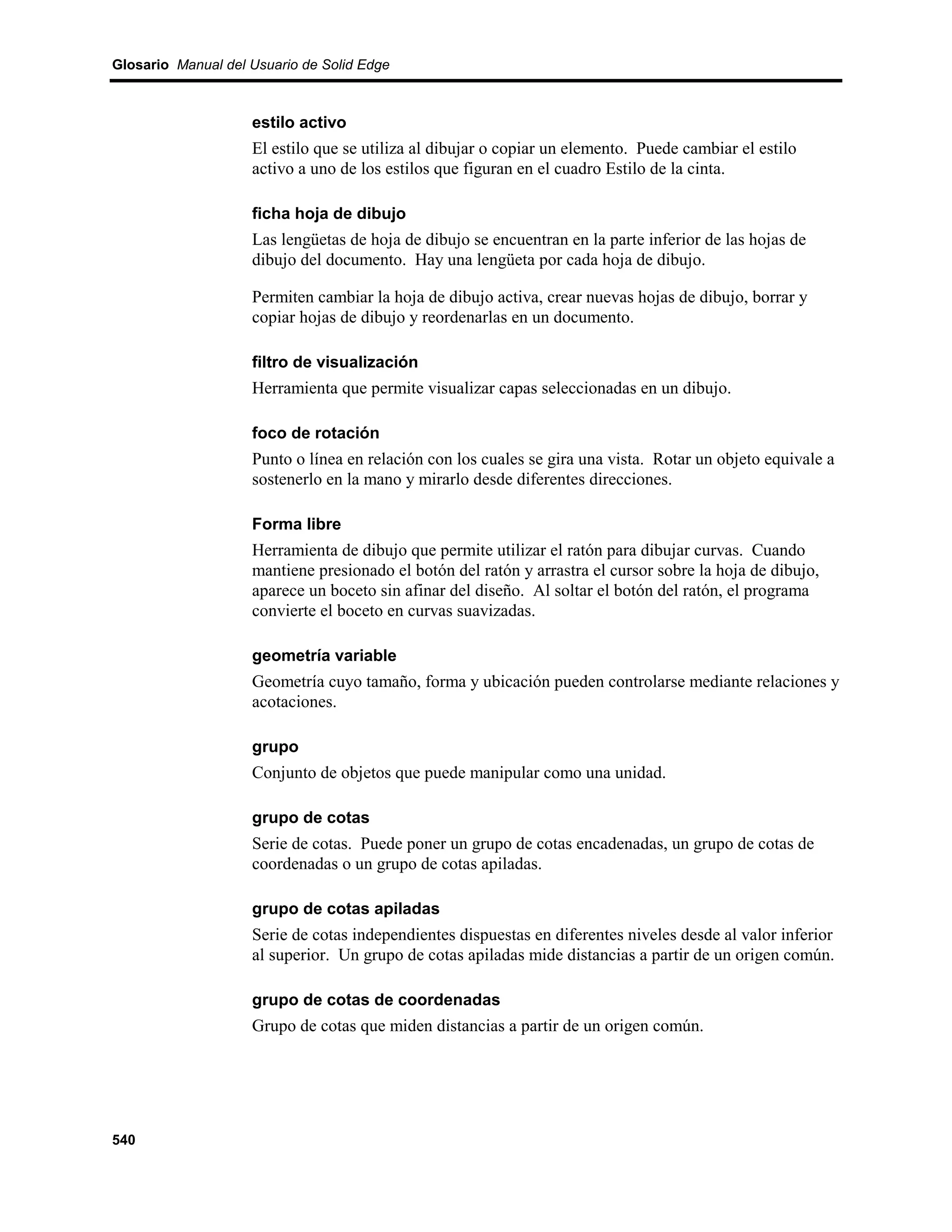 Glosario Manual del Usuario de Solid Edge



                    estilo activo
                    El estilo que se utiliza al dibujar o copiar un elemento. Puede cambiar el estilo
                    activo a uno de los estilos que figuran en el cuadro Estilo de la cinta.

                    ficha hoja de dibujo
                    Las lengüetas de hoja de dibujo se encuentran en la parte inferior de las hojas de
                    dibujo del documento. Hay una lengüeta por cada hoja de dibujo.

                    Permiten cambiar la hoja de dibujo activa, crear nuevas hojas de dibujo, borrar y
                    copiar hojas de dibujo y reordenarlas en un documento.

                    filtro de visualización
                    Herramienta que permite visualizar capas seleccionadas en un dibujo.

                    foco de rotación
                    Punto o línea en relación con los cuales se gira una vista. Rotar un objeto equivale a
                    sostenerlo en la mano y mirarlo desde diferentes direcciones.

                    Forma libre
                    Herramienta de dibujo que permite utilizar el ratón para dibujar curvas. Cuando
                    mantiene presionado el botón del ratón y arrastra el cursor sobre la hoja de dibujo,
                    aparece un boceto sin afinar del diseño. Al soltar el botón del ratón, el programa
                    convierte el boceto en curvas suavizadas.

                    geometría variable
                    Geometría cuyo tamaño, forma y ubicación pueden controlarse mediante relaciones y
                    acotaciones.

                    grupo
                    Conjunto de objetos que puede manipular como una unidad.

                    grupo de cotas
                    Serie de cotas. Puede poner un grupo de cotas encadenadas, un grupo de cotas de
                    coordenadas o un grupo de cotas apiladas.

                    grupo de cotas apiladas
                    Serie de cotas independientes dispuestas en diferentes niveles desde al valor inferior
                    al superior. Un grupo de cotas apiladas mide distancias a partir de un origen común.

                    grupo de cotas de coordenadas
                    Grupo de cotas que miden distancias a partir de un origen común.




540
 