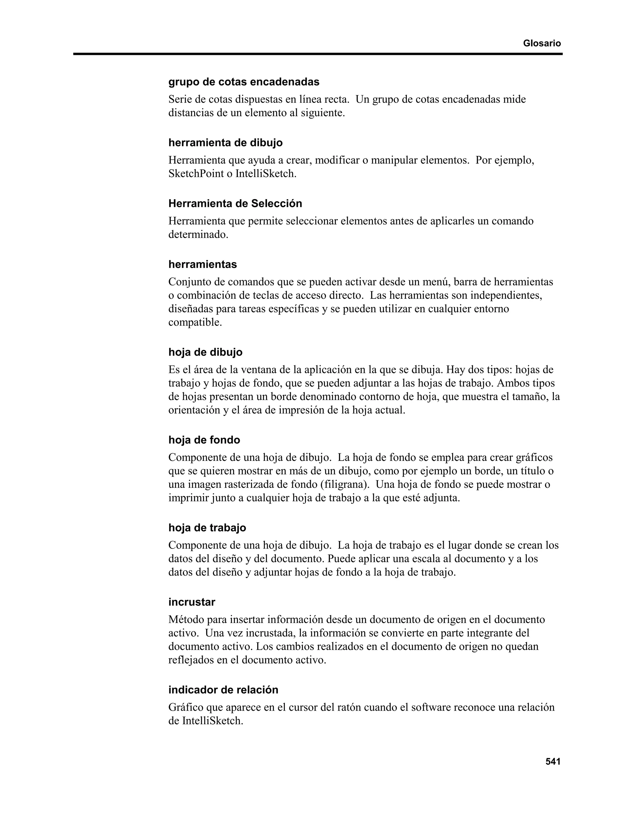 Glosario



grupo de cotas encadenadas
Serie de cotas dispuestas en línea recta. Un grupo de cotas encadenadas mide
distancias de un elemento al siguiente.

herramienta de dibujo
Herramienta que ayuda a crear, modificar o manipular elementos. Por ejemplo,
SketchPoint o IntelliSketch.

Herramienta de Selección
Herramienta que permite seleccionar elementos antes de aplicarles un comando
determinado.

herramientas
Conjunto de comandos que se pueden activar desde un menú, barra de herramientas
o combinación de teclas de acceso directo. Las herramientas son independientes,
diseñadas para tareas específicas y se pueden utilizar en cualquier entorno
compatible.

hoja de dibujo
Es el área de la ventana de la aplicación en la que se dibuja. Hay dos tipos: hojas de
trabajo y hojas de fondo, que se pueden adjuntar a las hojas de trabajo. Ambos tipos
de hojas presentan un borde denominado contorno de hoja, que muestra el tamaño, la
orientación y el área de impresión de la hoja actual.

hoja de fondo
Componente de una hoja de dibujo. La hoja de fondo se emplea para crear gráficos
que se quieren mostrar en más de un dibujo, como por ejemplo un borde, un título o
una imagen rasterizada de fondo (filigrana). Una hoja de fondo se puede mostrar o
imprimir junto a cualquier hoja de trabajo a la que esté adjunta.

hoja de trabajo
Componente de una hoja de dibujo. La hoja de trabajo es el lugar donde se crean los
datos del diseño y del documento. Puede aplicar una escala al documento y a los
datos del diseño y adjuntar hojas de fondo a la hoja de trabajo.

incrustar
Método para insertar información desde un documento de origen en el documento
activo. Una vez incrustada, la información se convierte en parte integrante del
documento activo. Los cambios realizados en el documento de origen no quedan
reflejados en el documento activo.

indicador de relación
Gráfico que aparece en el cursor del ratón cuando el software reconoce una relación
de IntelliSketch.


                                                                                  541
 