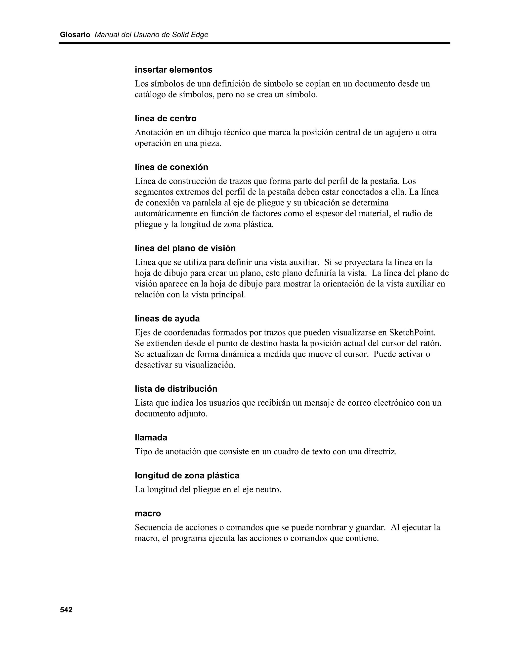 Glosario Manual del Usuario de Solid Edge



                    insertar elementos
                    Los símbolos de una definición de símbolo se copian en un documento desde un
                    catálogo de símbolos, pero no se crea un símbolo.

                    línea de centro
                    Anotación en un dibujo técnico que marca la posición central de un agujero u otra
                    operación en una pieza.

                    línea de conexión
                    Línea de construcción de trazos que forma parte del perfil de la pestaña. Los
                    segmentos extremos del perfil de la pestaña deben estar conectados a ella. La línea
                    de conexión va paralela al eje de pliegue y su ubicación se determina
                    automáticamente en función de factores como el espesor del material, el radio de
                    pliegue y la longitud de zona plástica.

                    línea del plano de visión
                    Línea que se utiliza para definir una vista auxiliar. Si se proyectara la línea en la
                    hoja de dibujo para crear un plano, este plano definiría la vista. La línea del plano de
                    visión aparece en la hoja de dibujo para mostrar la orientación de la vista auxiliar en
                    relación con la vista principal.

                    líneas de ayuda
                    Ejes de coordenadas formados por trazos que pueden visualizarse en SketchPoint.
                    Se extienden desde el punto de destino hasta la posición actual del cursor del ratón.
                    Se actualizan de forma dinámica a medida que mueve el cursor. Puede activar o
                    desactivar su visualización.

                    lista de distribución
                    Lista que indica los usuarios que recibirán un mensaje de correo electrónico con un
                    documento adjunto.

                    llamada
                    Tipo de anotación que consiste en un cuadro de texto con una directriz.

                    longitud de zona plástica
                    La longitud del pliegue en el eje neutro.

                    macro
                    Secuencia de acciones o comandos que se puede nombrar y guardar. Al ejecutar la
                    macro, el programa ejecuta las acciones o comandos que contiene.




542
 