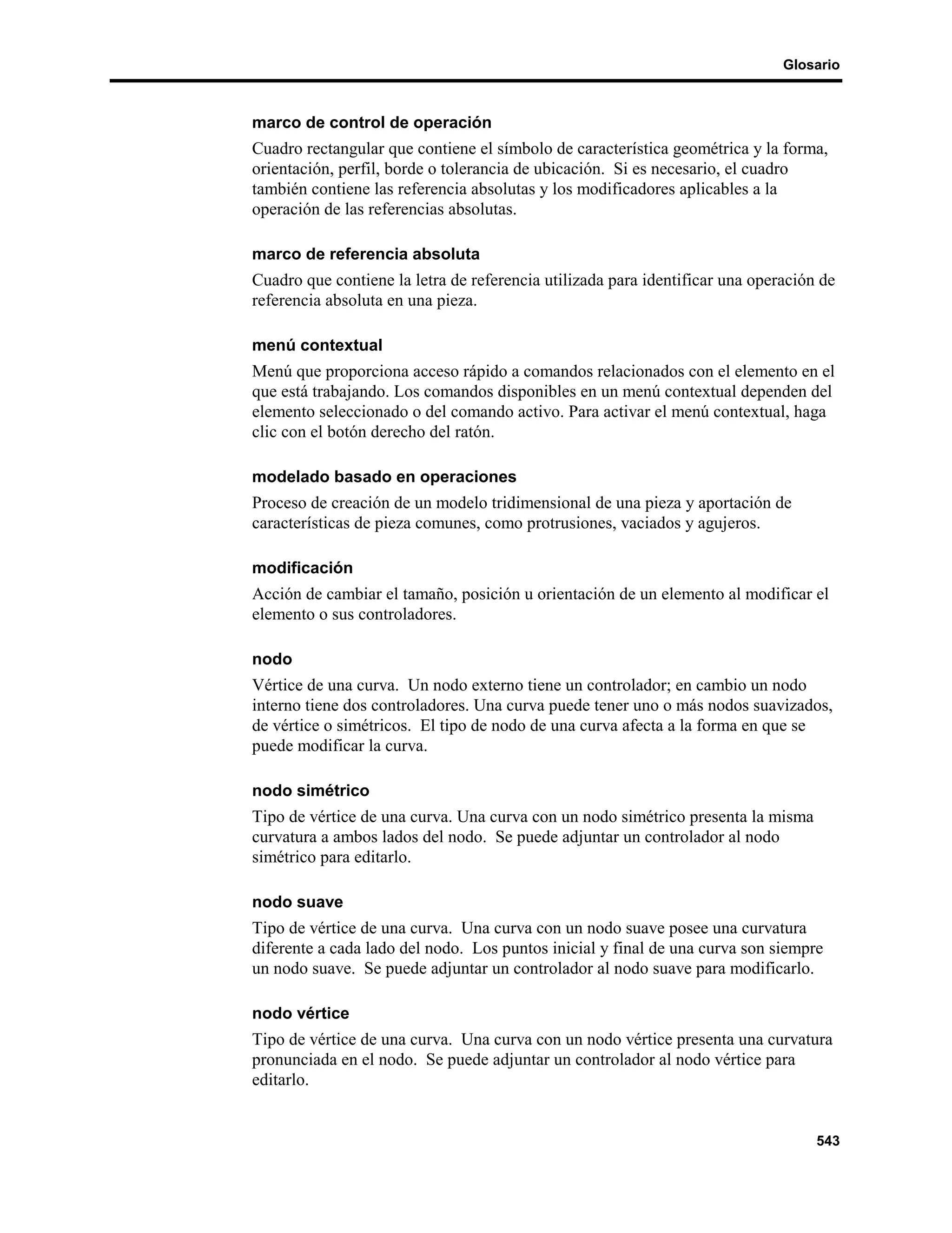 Glosario



marco de control de operación
Cuadro rectangular que contiene el símbolo de característica geométrica y la forma,
orientación, perfil, borde o tolerancia de ubicación. Si es necesario, el cuadro
también contiene las referencia absolutas y los modificadores aplicables a la
operación de las referencias absolutas.

marco de referencia absoluta
Cuadro que contiene la letra de referencia utilizada para identificar una operación de
referencia absoluta en una pieza.

menú contextual
Menú que proporciona acceso rápido a comandos relacionados con el elemento en el
que está trabajando. Los comandos disponibles en un menú contextual dependen del
elemento seleccionado o del comando activo. Para activar el menú contextual, haga
clic con el botón derecho del ratón.

modelado basado en operaciones
Proceso de creación de un modelo tridimensional de una pieza y aportación de
características de pieza comunes, como protrusiones, vaciados y agujeros.

modificación
Acción de cambiar el tamaño, posición u orientación de un elemento al modificar el
elemento o sus controladores.

nodo
Vértice de una curva. Un nodo externo tiene un controlador; en cambio un nodo
interno tiene dos controladores. Una curva puede tener uno o más nodos suavizados,
de vértice o simétricos. El tipo de nodo de una curva afecta a la forma en que se
puede modificar la curva.

nodo simétrico
Tipo de vértice de una curva. Una curva con un nodo simétrico presenta la misma
curvatura a ambos lados del nodo. Se puede adjuntar un controlador al nodo
simétrico para editarlo.

nodo suave
Tipo de vértice de una curva. Una curva con un nodo suave posee una curvatura
diferente a cada lado del nodo. Los puntos inicial y final de una curva son siempre
un nodo suave. Se puede adjuntar un controlador al nodo suave para modificarlo.

nodo vértice
Tipo de vértice de una curva. Una curva con un nodo vértice presenta una curvatura
pronunciada en el nodo. Se puede adjuntar un controlador al nodo vértice para
editarlo.


                                                                                   543
 