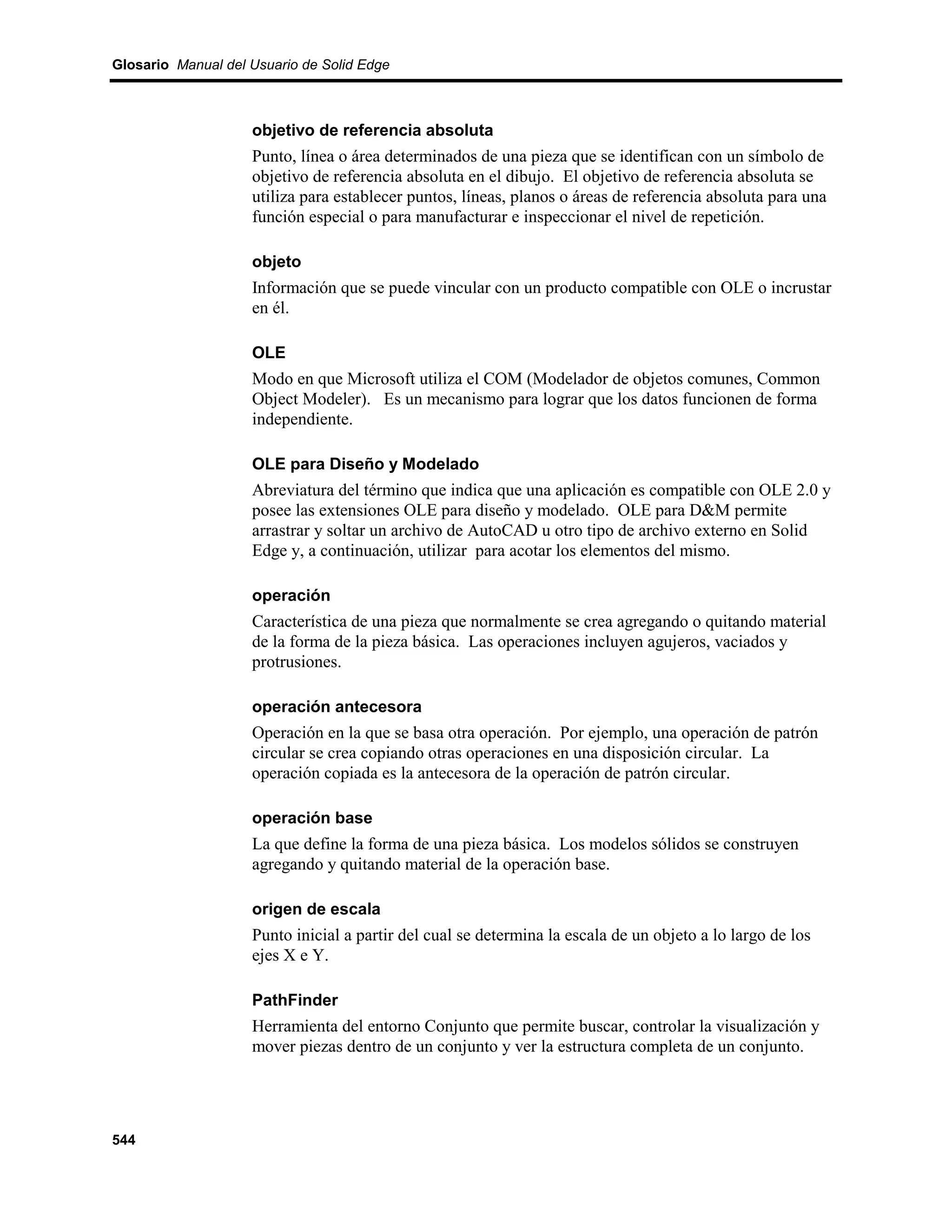 Glosario Manual del Usuario de Solid Edge



                    objetivo de referencia absoluta
                    Punto, línea o área determinados de una pieza que se identifican con un símbolo de
                    objetivo de referencia absoluta en el dibujo. El objetivo de referencia absoluta se
                    utiliza para establecer puntos, líneas, planos o áreas de referencia absoluta para una
                    función especial o para manufacturar e inspeccionar el nivel de repetición.

                    objeto
                    Información que se puede vincular con un producto compatible con OLE o incrustar
                    en él.

                    OLE
                    Modo en que Microsoft utiliza el COM (Modelador de objetos comunes, Common
                    Object Modeler). Es un mecanismo para lograr que los datos funcionen de forma
                    independiente.

                    OLE para Diseño y Modelado
                    Abreviatura del término que indica que una aplicación es compatible con OLE 2.0 y
                    posee las extensiones OLE para diseño y modelado. OLE para D&M permite
                    arrastrar y soltar un archivo de AutoCAD u otro tipo de archivo externo en Solid
                    Edge y, a continuación, utilizar para acotar los elementos del mismo.

                    operación
                    Característica de una pieza que normalmente se crea agregando o quitando material
                    de la forma de la pieza básica. Las operaciones incluyen agujeros, vaciados y
                    protrusiones.

                    operación antecesora
                    Operación en la que se basa otra operación. Por ejemplo, una operación de patrón
                    circular se crea copiando otras operaciones en una disposición circular. La
                    operación copiada es la antecesora de la operación de patrón circular.

                    operación base
                    La que define la forma de una pieza básica. Los modelos sólidos se construyen
                    agregando y quitando material de la operación base.

                    origen de escala
                    Punto inicial a partir del cual se determina la escala de un objeto a lo largo de los
                    ejes X e Y.

                    PathFinder
                    Herramienta del entorno Conjunto que permite buscar, controlar la visualización y
                    mover piezas dentro de un conjunto y ver la estructura completa de un conjunto.




544
 