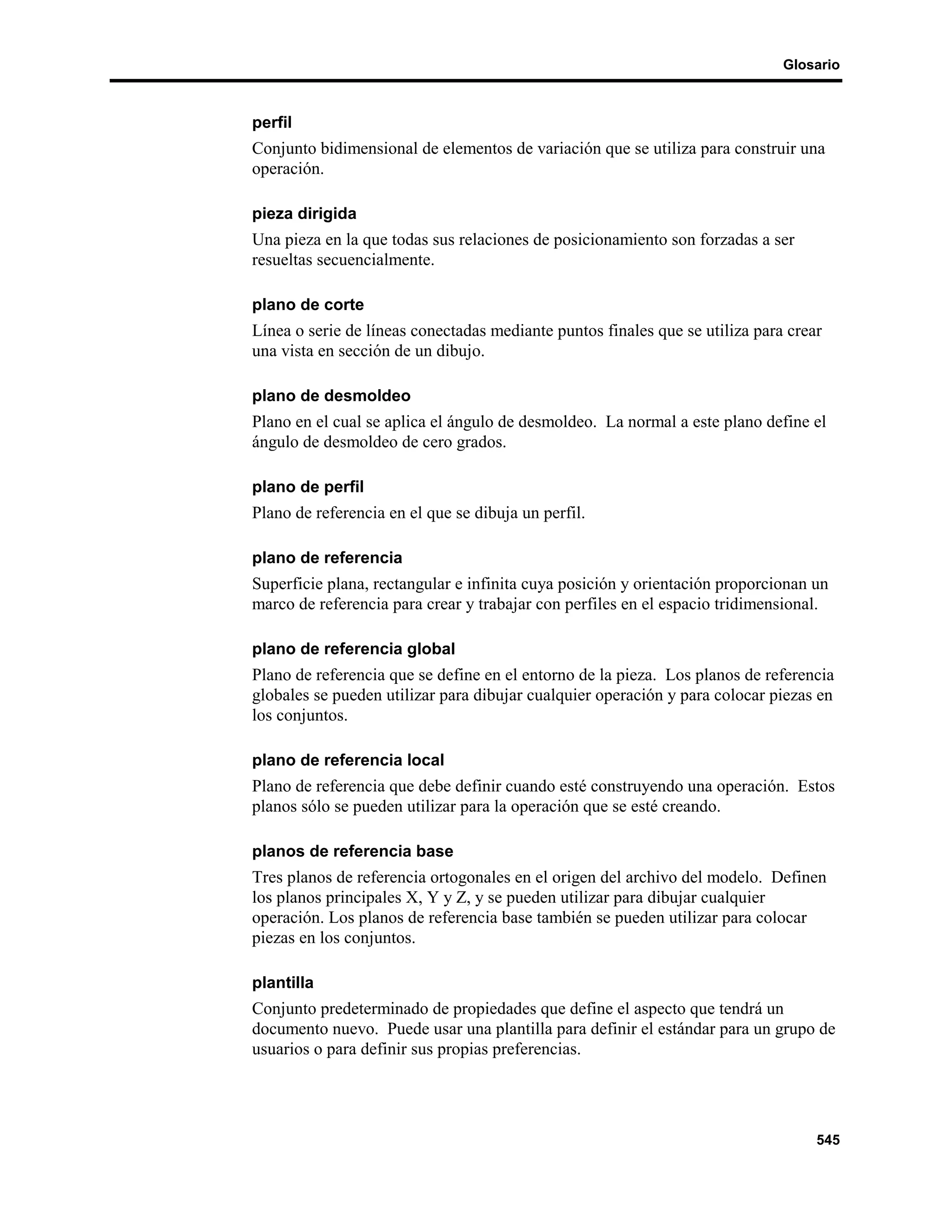 Glosario



perfil
Conjunto bidimensional de elementos de variación que se utiliza para construir una
operación.

pieza dirigida
Una pieza en la que todas sus relaciones de posicionamiento son forzadas a ser
resueltas secuencialmente.

plano de corte
Línea o serie de líneas conectadas mediante puntos finales que se utiliza para crear
una vista en sección de un dibujo.

plano de desmoldeo
Plano en el cual se aplica el ángulo de desmoldeo. La normal a este plano define el
ángulo de desmoldeo de cero grados.

plano de perfil
Plano de referencia en el que se dibuja un perfil.

plano de referencia
Superficie plana, rectangular e infinita cuya posición y orientación proporcionan un
marco de referencia para crear y trabajar con perfiles en el espacio tridimensional.

plano de referencia global
Plano de referencia que se define en el entorno de la pieza. Los planos de referencia
globales se pueden utilizar para dibujar cualquier operación y para colocar piezas en
los conjuntos.

plano de referencia local
Plano de referencia que debe definir cuando esté construyendo una operación. Estos
planos sólo se pueden utilizar para la operación que se esté creando.

planos de referencia base
Tres planos de referencia ortogonales en el origen del archivo del modelo. Definen
los planos principales X, Y y Z, y se pueden utilizar para dibujar cualquier
operación. Los planos de referencia base también se pueden utilizar para colocar
piezas en los conjuntos.

plantilla
Conjunto predeterminado de propiedades que define el aspecto que tendrá un
documento nuevo. Puede usar una plantilla para definir el estándar para un grupo de
usuarios o para definir sus propias preferencias.




                                                                                   545
 