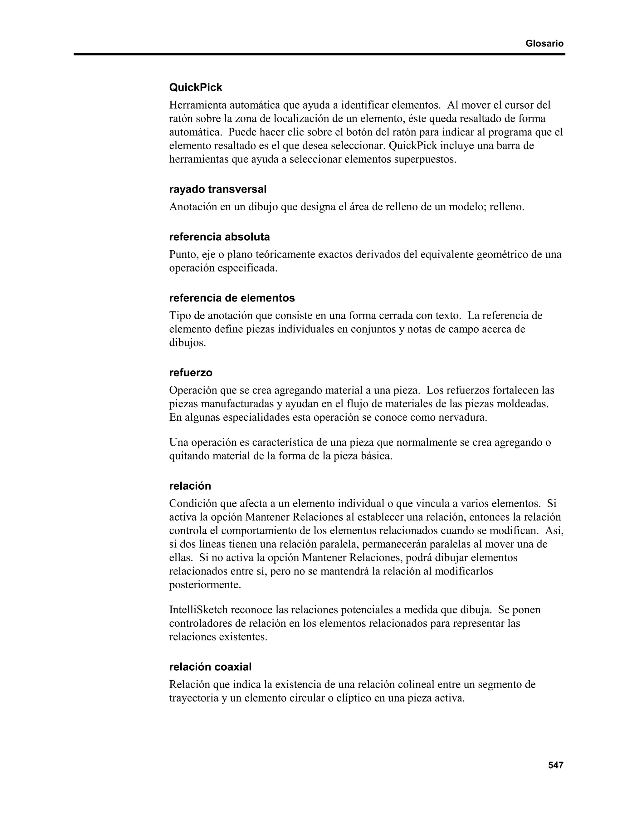 Glosario



QuickPick
Herramienta automática que ayuda a identificar elementos. Al mover el cursor del
ratón sobre la zona de localización de un elemento, éste queda resaltado de forma
automática. Puede hacer clic sobre el botón del ratón para indicar al programa que el
elemento resaltado es el que desea seleccionar. QuickPick incluye una barra de
herramientas que ayuda a seleccionar elementos superpuestos.

rayado transversal
Anotación en un dibujo que designa el área de relleno de un modelo; relleno.

referencia absoluta
Punto, eje o plano teóricamente exactos derivados del equivalente geométrico de una
operación especificada.

referencia de elementos
Tipo de anotación que consiste en una forma cerrada con texto. La referencia de
elemento define piezas individuales en conjuntos y notas de campo acerca de
dibujos.

refuerzo
Operación que se crea agregando material a una pieza. Los refuerzos fortalecen las
piezas manufacturadas y ayudan en el flujo de materiales de las piezas moldeadas.
En algunas especialidades esta operación se conoce como nervadura.

Una operación es característica de una pieza que normalmente se crea agregando o
quitando material de la forma de la pieza básica.

relación
Condición que afecta a un elemento individual o que vincula a varios elementos. Si
activa la opción Mantener Relaciones al establecer una relación, entonces la relación
controla el comportamiento de los elementos relacionados cuando se modifican. Así,
si dos líneas tienen una relación paralela, permanecerán paralelas al mover una de
ellas. Si no activa la opción Mantener Relaciones, podrá dibujar elementos
relacionados entre sí, pero no se mantendrá la relación al modificarlos
posteriormente.

IntelliSketch reconoce las relaciones potenciales a medida que dibuja. Se ponen
controladores de relación en los elementos relacionados para representar las
relaciones existentes.

relación coaxial
Relación que indica la existencia de una relación colineal entre un segmento de
trayectoria y un elemento circular o elíptico en una pieza activa.




                                                                                   547
 